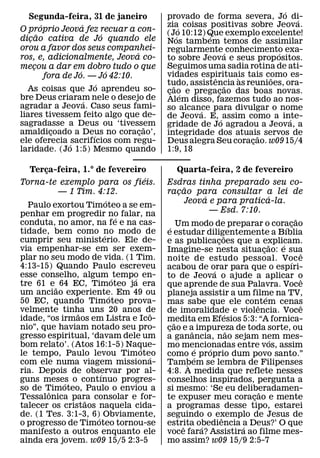 ´
   Segunda-feira, 31 de janeiro             provado de forma severa, Jo di-    ´
         ´             ´                    zia´ coisas positivas sobre Jeova.
O proprio Jeova fez recuar a con-           (Jo 10:12) Que exemplo excelente!
       ˜                       ´                ´       ´
dicao cativa de Jo quando ele
   ¸                                        Nos tambem temos de assimilar
orou a favor dos seus companhei-            regularmente ´ conhecimento exa-
                                   ´                                     ´
ros, e, adicionalmente, Jeova co-           to sobre Jeova e seus prop ositos.
mecou a dar em dobro tudo o que
     ¸                                      Seguimos uma sadia rotina de ati-
                     ´           ´          vidades espirituais tais como es-
           fora de Jo. — Jo 42:10.                        ˆ     `      ˜
                             ´              tudo, assistencia as reunioes, ora-
                                              ˜               ˜
  As coisas que Jo aprendeu so-             cao e pregacao das boas novas.
                                             ¸ ´            ¸
bre Deus criaram nele o desejo de
                         ´                  Alem disso, fazemos tudo ao nos-
agradar a Jeova. Caso seus fami-            so alcance para divulgar o nome
liares tivessem feito algo que de-                    ´
                                            de Jeova. E, ´ assim como a inte-´
sagradasse a Deus ou ‘tivessem         ˜    gridade de Jo agradou a Jeova, a
amaldicoado a Deus no coracao’,
             ¸             ´         ¸      integridade dos atuais servos de
                                                                     ˜
ele oferecia ´ sacrifıcios com regu-        Deus alegra Seu coracao. w09 15/4
                                                                   ¸
laridade. (Jo 1:5) Mesmo quando             1:9, 18

   Terca-feira, 1.° de fevereiro
       ¸                                        Quarta-feira, 2 de fevereiro
                                    ´
Torna-te exemplo para os fieis.             Esdras tinha preparado seu co-
                                                        ˜
           — 1 Tim. 4:12.                   racao para consultar a lei de
                                                    ¸
                          ´                                        ´                           ´
                                                        Jeova e para pratica-la.
  Paulo exortou Timoteo a se em-
penhar em progredir no falar, na                                     — Esd. 7:10.
                              ´                                                                          ˜
conduta, no amor, na fe e na cas-                  Um modo de preparar o coracao
                                               ´                                                     ´ ¸
tidade, bem como no modo de
                        ´                   e estudar diligentemente a Bıblia˜
cumprir seu ministerio. Ele de-             e as publicacoes que a explicam.
                                                                         ¸                     ˜   ´
via empenhar-se em ser exem-                Imagine-se nesta situacao: e sua               ¸               ˆ
plar no seu modo de vida. (1 Tim.           noite de estudo pessoal. Voc e                             ´
4:13-15) Quando Paulo escreveu              acabou de orar para que o espıri-
                                                                       ´
esse conselho, algum ´ tempo en-´           to de Jeova o ajude a aplicar o                                ˆ
tre 61 e ˜ 64 EC, Timoteo ja era            que aprende de sua Palavra. Voce
um anciao experiente. Em 49 ou
                            ´               planeja assistir a um filme na TV,               ´
50 EC, quando Timoteo prova-                mas sabe que ele contem cenas              ˆ                   ˆ
velmente tinha uns 20 anos de
               ˜                        ˆ   de imoralidade e violencia. Voce   ´
idade, “os irmaos em Listra e Ico-          medita em Efesios 5:3: “A fornica-
                                                 ˜
nio”, que haviam notado seu pro-            cao e a impureza de toda sorte, ou
                                             ¸              ˆ                    ˜
gresso espiritual, ‘davam dele um           a ganancia, nao sejam nem mes-                       ´
bom relato’. (Atos 16:1-5) Naque- ´         mo mencionadas entre vos, assim
                                                               ´     ´
le tempo, Paulo levou Timoteo         ´     como e proprio dum povo santo.”
                                                              ´
com ele numa viagem missiona-               Tambem se lembra de Filipenses
                                                          `
ria. Depois de observar por al-
                      ´                     4:8. A medida que reflete nesses
guns meses o contınuo progres-
            ´                               conselhos inspirados, pergunta a
so de Timoteo, Paulo o enviou a
         ˆ                                  si mesmo: ‘Se eu deliberadamen-              ˜
Tessalonica para consolar e for-
                 ˜                          te expuser meu coracao e mente           ¸
talecer os cristaos naquela cida-           a programas desse tipo, estarei
de. (1 Tes. 3:1-3, 6)´ Obviamente,          seguindo o exemplo de Jesus de ˆ
o progresso de Timoteo tornou-se            estrita obediencia a Deus?’ O que
                                                      ˆ          ´                 ´
manifesto a outros enquanto ele             voce fara? Assistira ao filme mes-
ainda era jovem. w09 15/5 2:3-5             mo assim? w09 15/9 2:5-7
 