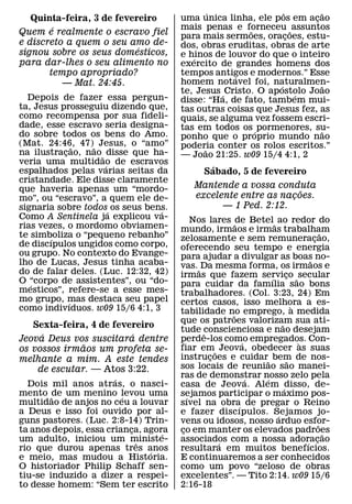 ´                  ˆ       ˜
   Quinta-feira, 3 de fevereiro       uma unica linha, ele pos em acao ¸
        ´                             mais penas e forneceu ˜ assuntos
                                                        ˜
Quem e realmente o escravo fiel       para mais sermoes, oracoes, estu-
                                                                   ¸
e discreto a quem o seu amo de-       dos, obras eruditas, obras de arte
                           ´
signou sobre os seus domesticos,      e hinos de louvor do que o inteiro
                                         ´
para dar-lhes o seu alimento no       exercito de grandes homens dos
       tempo apropriado?              tempos antigos e modernos.” Esse
                                                    ´
          — Mat. 24:45.               homem notavel foi, naturalmen-
                                                               ´         ˜
                                      te, Jesus ´ Cristo. O apostolo Joao
                                                                     ´
  Depois de fazer essa pergun-        disse: “Ha, de fato, tambem mui-
ta, Jesus prosseguiu dizendo que,     tas outras coisas que Jesus fez, as
como recompensa por sua fideli-       quais, se alguma vez fossem escri-
dade, esse escravo seria designa-     tas em todos os ´ pormenores, su-
do sobre todos os bens do Amo.                                           ˜
                                      ponho que o proprio mundo nao
(Mat. 24:46, 47)˜ Jesus, o “amo”
               ˜                      poderia conter os rolos escritos.”
na ilustracao, nao ˜ disse que ha-
           ¸                                ˜
                                      — Joao 21:25. w09 15/4 4:1, 2
veria uma multidao de escravos
                     ´
espalhados pelas varias seitas da               ´
                                              Sabado, 5 de fevereiro
cristandade. Ele disse claramente
que haveria apenas um “mordo-             Mantende a vossa conduta
                                                                 ˜
mo”, ou “escravo”, a quem ele de-         excelente entre as nacoes.
                                                               ¸
signaria sobre todos´ os seus bens.             — 1 Ped. 2:12.
                                 ´
Como A Sentinela ja explicou va-           Nos lares ˜de Betel ˜ ao redor do
rias vezes, o mordomo obviamen-       mundo, irmaos e irmas trabalham
te simboliza o “pequeno rebanho”                                                       ˜
        ´                             zelosamente e sem remuneracao,             ¸
de discıpulos ungidos como corpo,     oferecendo seu tempo e energia
ou grupo. No contexto do Evange-      para ajudar a divulgar as boas no-
lho de Lucas, Jesus tinha acaba-                                               ˜
                                      vas. ˜ Da mesma forma, os irmaos e
do de falar deles. (Luc. 12:32, 42)   irmas que fazem servico ˜ secular
                                                                     ¸
O “corpo de assistentes”, ou “do-                              ´
   ´                                  para cuidar da famılia sao bons
mesticos”, refere-se a esse mes-      trabalhadores. (Col. 3:23, 24) Em
mo grupo, mas destaca seu papel
             ´                        certos casos, isso melhora a es-
como indivıduos. w09 15/6 4:1, 3                                         `
                                      tabilidade no emprego, a medida
                                                     ˜
                                      que os patroes valorizam sua ati-
                                                                   ˜
   Sexta-feira, 4 de fevereiro        tude conscienciosa e nao desejam
     ´                   ´                    ˆ
Jeova Deus vos suscitara dentre       perde-los como empregados. Con-
                                                         ´                 `
              ˜                       fiar em˜ Jeova, obedecer as suas
os vossos irmaos um profeta se-
melhante a mim. A este tendes         instrucoes e cuidar˜ bem de nos-
                                                ¸                      ˜
    de escutar. — Atos 3:22.          sos locais de reuniao sao manei-
                       ´              ras de demonstrar nosso zelo pela
                                                           ´ ´
  Dois mil anos atras, o nasci-       casa de Jeova. Alem ´ disso, de-
mento ˜de um menino levou uma
                         ´            sejamos participar o maximo pos-
                                         ´
multidao de anjos no ceu a louvar     sıvel na obra de pregar o Reino
                                                       ´
a Deus e isso foi ouvido por al-      e fazer discıpulos. Sejamos jo-
                                                                 ´
guns pastores. (Luc. 2:8-14) Trin-    vens ou idosos, nosso arduo esfor-             ˜
ta anos depois, essa crianca, agora
                           ¸      ´   co em manter os elevados padroes
                                       ¸                                                 ˜
um adulto, iniciou um ministe-
                             ˆ        associados com a nossa adoracao
                                                  ´                          ´     ¸
rio que durou apenas tres anos ´      resultara em muitos benefıcios.
e meio, mas mudou a Historia.         E continuaremos a ser conhecidos
O historiador Philip Schaff sen-      como um povo “zeloso de obras
tiu-se induzido a dizer a respei-     excelentes”. — Tito 2:14. w09 15/6
to desse homem: “Sem ter escrito      2:16-18
 