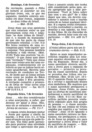 ˜
     Domingo, 6 de fevereiro                               Caso o assunto ainda nao tenha
                           ˜                               sido considerado pelos pais, se-
Na recriacao, quando o Filho
                       ¸                                                                 ˜
                                                           ria apropriado que a mae per-
                                                                              ˆ   ´
do homem se assentar no seu
                                     ´                     guntasse: “Voce ja falou sobre
glorioso trono, vos, os que me                             isso com o seu pai?” Se o´ filho
                                 ´                                        ˜
seguistes, tambem estareis sen-                            disser que nao, ela devera con-
tados em doze tronos, julgando                             siderar o assunto com o marido
      as doze tribos de Israel.                            antes de se tomar qualquer deci-
                     — Mat. 19:28.                           ˜                       ˜
                                                           sao. E a esposa crista certamen-
                                               ´           te evita contradizer o marido, ou
  Jesus disse aos seus apostolos                                                    ˜
que eles estariam entre os que                             desafiar a sua opiniao, na fren-
governariam como reis e julga-                             te dos filhos. Se ela discordar do
                                                                            ´
riam ´ “as doze tribos de Israel”,                         marido, devera falar com ele em
                                                                                ´
isto e, o mundo da humanida-                               particular. — Efe. 6:4. w09 15/7
                     ˜                                     2:9, 10
de que nao faz parte da classe
governante celestial. (1 Cor. 6:2) ´
Ele falou tamb em de uma re-                                  Terca-feira, 8 de fevereiro
                                                                  ¸
                                                                                   ´
compensa para “todo aquele” que                      ´      [Cristo] obteve para nos um li-
o seguisse. Tais pessoas tambem
                 ˜                                          vramento eterno. — Heb. 9:12.
‘herdarao a vida eterna’. (Mat.              ´
19:29) Tudo isso ocorrera “na re-                             Entre os mais importantes sa-
                                                               ´
       ˜                                                   crifıcios exigidos pela Lei esta-
criacao”. O que Jesus quis dizer
     ¸                       ˜
com “recriacao”? Visto que Jesus
                         ¸                                 vam aqueles oferecidos no anual
                                                                                     ˜
usou esse termo sem dar uma ex-                            Dia da Expiac ao. Nesse dia, ´o
                                                                                   ¸
             ˜                                             sumo sacerdote oferecia sacrifı-
plicacao, evidentemente ele se
         ¸                                             ´                   ´                     ˜
referia ao que os judeus havia se-                         cios a Jeova para a expiacao de     ¸
culos aguardavam. Haveria uma                              pecados — primeiro os peca-
               ˜                         ˜                 dos da classe sacerdotal, depois
recriacao de condicoes na Ter-
           ¸                           ¸                                                       ˜
ra, de modo que as coisas seriam                 ´         os pecados ˆ das tribos n ao sa-
como eram no jardim do Eden                                cerdotais. (Exo. 25:22; Lev. 16:1-
                                                                       ´
                               ˜                           30) O apostolo Paulo foi inspira-
antes de ˜ Adao e Eva pecarem.             ´
A recriacao cumprira a promes-
                   ¸                                       do a revelar o significado desses
                                                                         ´
                                                   ´       atos simbolicos. Ele mostrou que
sa de Deus de ‘criar novos ceus
e uma nova terra’. — Isa. 65:17.                           o sumo sacerdote prefigurava o
w09 15/8 2:4, 5                                            Messias, Jesus Cristo, ´ ao passo
                                                           que as ofertas de sacrifıcios sim-
    Segunda-feira, 7 de fevereiro                          bolizavam a morte sacrificial de
                ˜                   ˜                      Cristo. (Heb. 9:11-14) Esse sa-
Jesus . . . nao deu consideracao¸                              ´
                      ˜                                    crifıcio perfeito proveria verda-
a uma usurpacao, a saber, que
                  ¸                                                            ˜
                                  ˜                        deira expiacao para dois grupos
                                                                             ¸
devesse ser igual a Deus. Nao,
                                                           de pessoas — a classe sacerdo-    ˜
mas ele se esvaziou e assumiu a
                                                           tal dos 144 mil irmaos de Cristo
                                                                                       ´
 forma de escravo. — Fil. 2:5-7.                           ungidos por espırito e as “outras
                    ˜       ´                                                    ˜
    A esposa crista desejara imitar                        ovelhas”. (Joao 10:16) Quando o
a Jesus por apoiar a chefia do                             sumo sacerdote entrava no San-
                                                            ´
marido. (1 Ped. 2:21; 3:1, 2) Veja                         tıssimo, ele prefigurava a´ entra-
                                                                                           ´
              ˜
uma situacao em que ela pode fa-
            ¸                                              da de Jesus no proprio ceu para
                                                                                         ´
zer isso. Um filho pede permis-
  ˜                                                        apresentar a Jeova Deus o valor
                                                                     ´
sao para praticar uma atividade
                          ˜                                do sacrifıcio de resgate. — Heb.
que exige a aprovacao dos pais.
                        ¸                                  9:24, 25. w09 15/9 5:8, 9
 