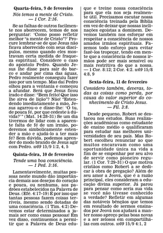 ˆ
  Quarta-feira, 9 de fevereiro                     que e treine nossa consciencia
    ´                                              para que ela nos seja realmen-
  Nos temos a mente de Cristo.                            ´
                                                   te util.ˆ Precisamos escutar nossa´
         — 1 Cor. 2:16.
                                                   consciencia treinada pela Bıblia
    Se as falhas de outros facilmen-               em vez de deixar que nossas incli-
                                                              ˜ ´
te nos aborrecem, temos de nos                     nacoes egoıstas a dominem. De-
                                                        ¸           ´
perguntar: ‘Como posso refletir                    vemos tambem nos esforcar em
                                                                          ˆ      ¸
melhor “a mente de Cristo”?’ Pro-          ˜       respeitar a consciencia de nossos
                                                                  ˜
cure lembrar-se de que Jesus nao               ´   amados irmaos espirituais. Fa-
ficava aborrecido com seus discı-                  zemos todo esforco para evitar
                                                                            ¸
                                                            ˆ
pulos, mesmo quando eles mos-                      faze-los tropecar, tendo em men-
                                                                      ¸ ˆ
travam certa medida de fraque-                     te ˜ que a consciencia de nossos ir-
                                                                               ´
za espiritual. Considere o caso
         ´                                         maos pode ser mais sensıvel ou
do apostolo Pedro. Quando Je-                      mais restritiva do que a nossa.
sus lhe disse para sair do bar-     ´              — 1 Cor. 8:12; 2 Cor. 4:2. w09 15/8
co e andar por cima das aguas,                     4:8, 9
Pedro realmente conseguiu fazer
                              ´
isso por um tempo. Mas daı Pedro                     Sexta-feira, 11 de fevereiro
olhou para a ventania e comecou          ¸                         ´
                    ´                              Considero tambem, deveras, to-
a afundar. Sera que Jesus ficou
irado e disse: “Bem feito! Que isso                das as coisas como perda, por
                      ˜   ˜                        causa do valor superior do co-
lhe sirva de licao”? Nao! “Esten-
                  ¸               ˜
dendo imediatamente a mao, Je-                       nhecimento de Cristo Jesus.
                                      ´
sus agarrou-o e disse-lhe: ‘O tu,                            — Fil. 3:8.
             ´                         `     ´
de pouca fe, por que cedeste a du-                      Desde pequeno, Robert se des-
vida?’ ” (Mat. 14:28-31) Se um dia                 tacou nos ˆ estudos. Suas realiza-
tivermos de lidar com a aparen-                       ˜
                ´               ˜                  coes academicas como estudante
                                                    ¸
te falta de fe de um irmao, po-                                        ´
                                                   de ensino medio o qualificaram
deremos ˜ simbolicamente esten-
                        ´                          para estudar nas melhores uni-        ´
der a mao ´ e ajuda-lo a ter mais
  ´                                                versidades de seu paıs. Mas Ro-
fe? Sem duvida, podemos apren-
der do modo brando de Jesus agir                   bert escolheu renunciar ao que
com Pedro. w09 15/9 1:2, 4, 5                      muitos encaravam como uma ´
                                                   oportunidade unica na vida a
  Quinta-feira, 10 de fevereiro                    fim de se empenhar por seu alvo
                         ˆ                         de servir como pioneiro regu-
  Tende uma boa consciencia.                       lar. (1 Cor. 7:29-31) O que motiva
        — 1 Ped. 3:16.                                       ˜
                                                   crist`aos como Robert a se ´ dedi-  ˜
   Lamentavelmente,˜ muitas pes-                   car a obra de pregacao? ´ Alem de
                                                                               ´     ¸       ˜
                                 ˆ                 seu amor a Jeova, que e a razao
soas neste mundo dao importan-     ˜
cia demais aos desejos do coracao¸                 principal, eles consideram a edu-
                                                           ˜                               ´
e pouca, ou nenhuma, aos pa-                       cacao divina superior. Ja parou
                                                         ¸
    ˜                                              para pensar como seria sua vida
droes estabelecidos na Palavra de
          ´           ´                                        ˆ   ˜
Deus. (Efe. 4:17-19) E por isso que                se voc e n ao tivesse conhecido
tantas pessoas fazem coisas ter-                   a verdade? Refletir em algumas
                                                                 ´         ˆ       ˜
 ´
rıveis, mesmo sendo dotadas de                     das notaveis bencaos que temos¸
            ˆ
uma consciencia. (1 Tim. 4:2) De-                  em resultado de sermos ´ ensina-
                                                                     ´
vemos estar determinados a ja-                     dos por Jeova nos ajudara a man-
mais ser como essas pessoas! Em                    ter nosso apreco pelas boas novas
                                                                         ¸                     ´
vez disso, continuemos a permi-                    e a ser zelosos em compartilha-
tir que a Palavra de Deus edu-                     las com outros. w09 15/9 4:1, 2
 