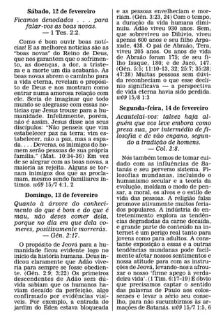 ´                                      e as pessoas envelheciam e mor-
      Sabado, 12 de fevereiro                            ˆ
                                               riam. (G˜en. 3:23, 24) Com o tempo,
Ficamos denodados . . . para                   a duracao da vida humana dimi-
                                                       ¸ ˜
    falar-vos as boas novas.                   nuiu. Adao viveu 930 anos. Sem,
          — 1 Tes. 2:2.                                                 ´
                                               que sobreviveu ao Diluvio, viveu
             ´                             ´   apenas 600 anos e seu filho Arpa-
    Como e bom ouvir boas notı-
                          ´        ˜                                      ˜
cias! E as melhores notıcias sao as            xade, 438. O pai de Abraao, Tera,
“boas novas” do Reino de Deus,                 viveu 205 anos. Os anos de vida
                                                         ˜
que nos garantem que o sofrimen-               de Abraao foram 175; de seu fi-
                                                                             ´
to, as doencas, a dor, a triste-
                 ¸                             lhoˆ Isaque, 180; e de Jaco, 147.
                               ˜               (Gen. 5:5; 11:10-13, 32; 25:7; 35:28;
za e a morte um dia acabarao. As                                                ´
boas novas abrem o caminho para                47:28) Muitas pessoas sem duvi-    ´
                                       ´       da reconheciam o que esse declı-
a vida eterna, revelam o proposi-
to de Deus e nos mostram˜ como                 nio significava — a perspectiva
entrar numa amorosa relacao com
                             ¸                 de vida eterna havia sido perdida.
ele. Seria de imaginar que todo                w09 15/8 1:3
mundo se alegrasse com essas no-
 ´
tıcias que Jesus trouxe para a hu-              Segunda-feira, 14 de fevereiro
                                     ´
manidade. Infelizmente, porem,
   ˜    ´                                      Acautelai-vos: talvez haja al-
nao ´ e assim. Jesus disse aos seus                ´
                   ˜                           guem que vos leve embora como
discıpulos: “Nao penseis que vim                                        ´
                                               presa sua, por intermedio de fi-
estabelecer paz na terra; vim es-                                ˜
               ˜                               losofia e de vao engano, segun-
tabelecer, nao a paz, mas a espa-                                  ˜
da. . . . Deveras, os inimigos do ho-                do a tradicao de homens.
                                                               ¸
           ˜                     ´                          — Col. 2:8.
mem serao pessoas de sua propria
      ´
famılia.” (Mat. 10:34-36) Em vez                         ´           ´
                                                    Nos tambem temos de tomar cui-
                                                                                 ˆ
de se alegrar com as boas novas, a             dado com as influencias de Sa-
maioria as rejeita. Alguns se tor-                     ´
                                               tanas e seu perverso sistema. Fi-
nam inimigos dos que as procla-          ´     losofias mundanas, incluindo o
mam, mesmo sendo familiares ın-                humanismo secular e a teoria da
timos. w09 15/7 4:1, 2                                         ˜
                                               evolucao, moldam o modo de pen-
                                                             ¸
                                               sar, a moral, os alvos e o estilo de    ˜
   Domingo, 13 de fevereiro
          ` ´                                  vida das pessoas. A religiao falsa
Quanto a arvore do conheci-                    promove ativamente muitos feria-    ´
                 ´             ´               dos populares. A industria do en-
mento do que e bom e do que e                                                                ˆ
        ˜                                      tretenimento explora as tend´en-
mau, nao deves comer dela,
porque no dia em que dela co-                  cias degradadas da carne decaıda,     ´
                            ´                  e grande parte do conteudo na in-
meres, positivamente morreras.                                   ´
               ˆ                               ternet e um perigo real tanto para
           — Gen. 2:17.                        jovens como para adultos. A cons-
           ´           ´                                                   ˜
  O proposito de Jeova para a hu-              tanteˆ exposicao a essas e a outras
                                                                         ¸
manidade ficou evidente logo no                tendencias mundanas pode facil-
   ´             ´
inıcio da historia humana. Deus in-            mente afetar nossos sentimentos e
                                 ˜
dicou claramente que Adao vive-                nossa atitude para com as instru-
                                                  ˜                    ´
ria para sempre se fosse obedien-              coes de Jeova, levando-nos ` a afrou-
                                                ¸
        ˆ
te. (Gen. 2:9; 3:22) Os primeiros
                         ˜         ´           xar o nosso ‘firme apego a verda-         ´ ´
descendentes de Ad ao sem d u-                 deira vida’. (1 Tim. 6:17-19) E obvio
vida sabiam que os humanos ha-
             ´                 ˜               que precisamos captar o sentido
viam decaıdo da perfeicao, algo
                           ˆ ¸       ´         das palavras de Paulo aos colos-´
confirmado por evidencias visı-                senses e levar a serio seu conse-
                                                                   ˜                       `
veis. Por exemplo, a entrada do
               ´                               lho, para nao sucumbirmos as ar-
                                                           ˜                 ´
jardim do Eden estava bloqueada                macoes de Satanas. w09 15/7 1:5, 6
                                                     ¸
 