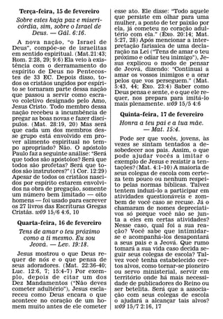 Terca-feira, 15 de fevereiro
       ¸                                              esse ato. Ele disse: “Todo aquele
                                                      que persiste em olhar para˜ uma
  Sobre estes haja paz e miseri-                      mulher, a ponto de ter paixao por
    ´                                                         ´                    ˜
  cordia, sim, sobre o Israel de                      ela, ja cometeu no coracao adul-
                                                                                 ¸
                   ´                                    ´                 ˆ
         Deus. — Gal. 6:16.                           terio com ela.” (Exo. 20:14; Mat.
                        ˜                                             ´
    A nova na c ao, “o Israel de                      5:27, 28) Apos mencionar a inter-
                     ˜¸                                           ˜
                                                      pretacao farisaica de uma decla-
                                                                ¸
Deus”, compoe-se de israelitas                              ˜
em sentido espiritual. (Mat.21:43;                    rac´¸ ao na Lei (“Tens de amar o teu
                                        `             proximo e odiar teu inimigo”), Je-
Rom. 2:28, 29; 9:6) Ela veio a exis-
  ˆ
tencia com o derramamento do                          sus explicou o modo de pensar
                                                                    ´
       ´                                              de Jeova, dizendo: “Continuai a
espırito de Deus no Pentecos-
tes de 33 EC. Depois disso, to-                       amar os vossos inimigos e a orar
               ˜                            ´         pelos que ˆvos perseguem.” (Mat.
dos os cristaos ungidos por espıri-           ˜
to se tornaram parte dessa nacao                      5:43, 44; Exo. 23:4) Saber como
                                            ¸
                                                      Deus pensa e sente, e o que ele´ re-
que passou a servir como escra-
                                                      quer, nos prepara para imita-lo
vo coletivo designado pelo Amo,
                                                      mais plenamente. w09 15/5 4:6
Jesus Cristo. Todo membro dessa
         ˜                            ˆ
nacao recebeu a incumbencia de
     ¸                                          ´            Quinta-feira, 17 de fevereiro
pregar as boas novas e fazer discı-               ´                                                ˜
pulos. (Mat. 28:19, 20) Mas sera                             Honra a teu pai e a tua mae.
que cada um´ dos membros des-                                             — Mat. 15:4.
se grupo esta envolvido em pro-                                                            ˆ           `
                                                             Pode ser que voces, jovens, as
ver alimento espiritual no ´ tem-
                            ˜                         vezes se sintam tentados a de-
po apropriado? Nao. O apostolo    ´               ´   sobedecer aos pais. Assim, o que
Paulo faz a seguinte analise: “Sera                                                   ˆ
                 ˜        ´               ´           pode ajudar voc es a imitar o
que todos sao apostolos? ´ Sera que
             ˜                                        exemplo de Jesus e resistir a ten-
todos˜ sao profetas? Sera que to-                               ˜
                                                      tacoes? (Mat. 4:1-10) A maioria de
                                                              ¸
dos sao instrutores?” (1 Cor. 12:29)˜                 seus colegas de escola com certe-
Apesar de todos os cristaos nasci-
                   ´                                  za tem pouco ou nenhum respei-
dos por espırito estarem envolvi-                                                      ´
                                ˜                     to pelas normas bıblicas. Talvez
dos na obra de pregacao, somente
           ´                  ¸                       tentem induzi-lo a participar em
um numero bem limitado — oito                                                                ´
                                                      atividades questionaveis e zom-
                                                                           ˆ                         ´
homens — foi usado para escrever                      bem de voce caso se recuse. Ja o
os 27 ˜livros das Escrituras Gregas                   chamaram de nomes depreciati-
Cristas. w09 15/6 4:6, 10                                         ´                      ˆ       ˜
                                                      vos so porque voce nao se jun-
                                                      ta a eles em certas atividades?
  Quarta-feira, 16 de fevereiro                       Nesse caso, qual foi a sua rea-
                         ´                                 ˜            ˆ
  Tens de amar o teu proximo                          cao? Voc e sabe que intimidar-
                                                       ¸                      ´                          ´
   como a ti mesmo. Eu sou                            se e acompanha-los desapontara           ´
           ´                                          a seus ´ pais e a Jeova. Que rumo
     Jeova. — Lev. 19:18.
                                                      tomara a sua vida caso decida se-
  Jesus mostrou o que Deus re-
           ´                                          guir seus colegas de escola? Tal-
                                                                      ˆ
quer de n os e o que pensa de                         vez voce tenha estabelecido cer-
seus adoradores. (Mat. 22:36-40;                      tos alvos, como tornar-se pioneiro
Luc. 12:6, 7; 15:4-7) Por exem-                       ou servo ministerial, servir em
                                                                    ´             ´
plo, depois de citar ˜ um dos                         territorio onde ha mais necessi-
Dez Mandamentos (“Nao deves
               ´                                      dade de publicadores do Reino ou
                                                                                ´
cometer adulterio”), Jesus escla-                     ser betelita. Sera que a associa-
                                                         ˜
receu como Deus ˜ encara o que                        cao com ´ seus colegas de escola
                                                       ¸
acontece no coracao de um ho-
                  ¸                                   o ajudara a alcancar tais alvos?
                                                                                    ¸
mem muito antes de ele cometer                        w09 15/7 2:16, 17
 