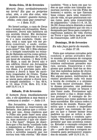 ´
    Sexta-feira, 18 de fevereiro                     tambem: “Vem˜ a hora ´em que to-
        ´                                            dos os que estao nos tumulos me-
                                                                      ˜
Morara Deus verdadeiramente
                             ´                       moriais ouvirao˜ a voz [do Filho do
na terra? Eis que os proprios                        homem] e sairao, os que fizeram
  ´              ´        ´        ˜
ceus, sim, o ceu dos ceus, nao                       boas coisas, para uma ressurrei-
te podem conter; quanto menos,                          ˜
      ˜                          ´                   cao de vida, os que praticaram coi-
                                                      ¸                                 ˜
 entao, esta casa que construı!                      sas ruins, para uma ressurreicao ¸
                                                                          ˜
          — 1 Reis. 8:27.                            de julgamento.” (Joao 5:1-8, 19, 22,
                                                     24-29) Jesus estava dizendo a esses
       No Israel antigo, a casa de Deus
                                     ´               judeus perseguidores que ele era o
era o templo em´ Jerusalem. Natu-
                           ˜                         designado por Deus para cumprir a
ralmente, Jeova nao habitava ali
                                                     esperanca judaica de vida eterna
                                                              ¸
em sentido literal. Ele declarou:
           ´     ˜                                   na Terra e que faria isso por meio
                                                                    ˜
“Os ´ ceus sao o meu trono e a ter-
                                                     da ressurreicao. w09 15/8 2:10
                                                                  ¸
ra e o meu escabelo. Onde, en-
     ˜         ´                   ´
tao, esta a casa que vos me po-              ˜           Domingo, 20 de fevereiro
deis construir, e onde, ent ao,
 ´                                                          ˜
e o lugar como lugar de˜ descanso                      Eu nao faco parte do mundo.
                                                                ¸
                                                                    ˜
para mim?” (Isa. 66:1)´ Nao obstan-                           — Joao 17:16.
te, o templo ˜ construıdo no reina-
do de Salomao servia como princi-                        Visto que estamos cercados pela
                                 ˜             ´     conduta e pelas atitudes des-
pal centro da adoracao de Jeova,
                         ˜   ¸
um local de oracoes. (1 Reis 8:28-
                      ¸                              te mundo, precisamos de coragem
                                                                     `                               ˜
                                       ´   ˜     ´   para ˜ resistir a contamina˜cao. Os       ¸
30) Hoje, a casa de Jeova nao´ e
             ´
um edifıcio literal em Jerusalem                     cristaos enfrentam pressoes mo-
ou em qualquer outro lugar. Em                       rais, sociais, financeiras e reli-
                                                                                 ˆ
                   ´           ˜                     giosas que podem faze-los se des-
vez disso, e a provisao para ado-
                     ´ `                                                                                     ´
rarmos a Jeova a base do sacri-                      viar dos caminhos justos de Jeova.
                                                                                     ˜
   ´                                                 Muitos sofrem oposicao familiar.
                                                                               ¸
fıcio ´ resgatador de Cristo. Todos                                    ´                               ˜
os fieis servos de Deus na Terra                     Em alguns paıses, instituicoes de           ¸
                                         ´           ensino promovem cada vez mais
se unem para adorar a Jeova nes-
                       ´                                                     ˜                             ´
se templo simbolico. — Isa. 60:4,                    a teoria da evolucao e o ateısmo
                                                                           ¸               ˜
8, 13; Atos 17:24; Heb. 8:5; 9:24.                   tem tido maior ˜ aceitacao. Dian-
                                                                                   ˜     ¸
w09 15/6 1:4, 5                                      te dessas pressoes, nao podemos
         ´                                           simplesmente cruzar os bracos e
                                                       ˜                                                 ¸
       Sabado, 19 de fevereiro                       nao fazer nada. Precisamos agir
O homem ficou imediatamente                          para resistir a elas e, desse modo,
  ˜                                                  nos proteger. O exemplo de Je-
sao, e ele apanhou a sua maca e                      sus mostra-nos como podemos ser
                         ˜                                                                                     `
 comecou a andar. — Joao 5:9.
       ¸                                             bem-sucedidos. Ele nunca cedeu a
               ´                                                 ˆ
   Em Jerusalem, Jesus curou um                      influencia do mundo. Nunca per-
                             ´                       mitiu que o mundo o ˜ impedisse
homem doente no reservatorio de
Betsata. Aos judeus que o critica-                   de cumprir sua comissao de pre-
ram por isso, Jesus explicou que                     gar ou que o fizesse baixar seus
                                                               ˜                                   `
           ˜                                         padroes no que se refere a ado-
“o Filho nao pode fazer nem uma
 ´                    ´                                    ˜
unica coisa de sua propria iniciati-                 racao verdadeira e conduta apro-
                                                         ¸         ´     ´             ˜
va, mas somente o que ele obser-                     priada. Nos tambem nao podemos
va o Pai fazer”. Depois de dizer-                    permitir que isso aconteca conos-       ¸
lhes que o Pai havia “confiado todo                  co. Estudar o exemplo corajoso de
o julgamento ao Filho”, Jesus de-                    Cristo — e meditar nesse exem-
clarou: “Quem ouve a minha pa-                       plo — pode dar-nos a coragem ne-
                                                             ´
lavra e acredita naquele que me                      cessaria para permanecer separa-
enviou tem vida eterna.” Ele disse                   dos do mundo. w09 15/9 2:10, 11
 