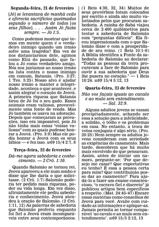 Segunda-feira, 21 de fevereiro                         (1 Reis 4:30, 32, 34) Muitos de
                                                                   ´
   ´                          ˜                         seus proverbios foram colocados
[Jo] se levantava de manha cedo                                                     ˜
                   ´                                    por escrito e ainda sao muito va-
e oferecia sacrifıcios queimados                        lorizados pelos que procuram sa-
               ´                                                                      ´
segundo o numero de todos [os                           bedoria. A rainha de Saba viajou
                            ´                                                   ˆ
seus filhos]. . . . Assim Jo fazia                      cerca de 2.400 quilometros para
                      ´                                                                   ˜
         sempre. — Jo 1:5.                              testar a sabedoria ´ de Salomao
        Como podemos mostrar que te-                    com “perguntas difıceis”. Ela fi-
                                        ´               cou impressionada com o que Sa-
mos em mente quem e o verda-                    ˜              ˜
deiro inimigo quando um irmao                           lomao disse e com a prosperida-
                          ´                             de de seu reino. (1 Reis 10:1-9)
sofre uma tragedia? Em vez de                                ´
nos distanciarmos dele, agimos                          A Bıblia identifica ˜ a Fonte da sa-
                ´
como Eliu do passado, que fa-                           bedoria de Salomao ao declarar:
            ´
lou a Jo como verdadeiro amigo.                         “Todas as pessoas da terra pro- ˜
        ´                                       ˜
Nos nos juntamos ao nosso irmao                         curavam a face de Salomao para
na luta contra o nosso inimigo  ´                       ouvir a sua sabedoria que Deus
                                                                                  ˜
em comum, Satanas. (Pro. 3:27;            ´             lhe pusera no coracao.” — 1 Reis
                                                                              ¸
1 Tes. 5:25) Nosso alvo e ajudar
                    ˜                                   10:24. w09 15/4 5:12, 13
nosso irmao a manter a integri-
dade, aconteca o que acontecer, ´ e
                        ¸                                Quarta-feira, 23 de fevereiro
                                      ˜                   ˜
assim alegrar o coracao de Jeova. ¸               ´     Nao vos facais iguais ao cavalo
                                                                  ¸
A primeira riqueza que Satanas
                      ´                                  e ao mulo sem entendimento.
tirou de Jo foi o seu gado. Esses
animais eram valiosos, provavel-                                  — Sal. 32:9.
mente uma fonte de renda. Mas
      ´       ´                               ˜             Alguns adultos jovens se casam
Jo tambem os usava na adoracao.             ¸           precipitadamente, achando ser
Depois que comecaram as prova-
                            ¸                                            ˜
    ˜                               ´               ´   essa a solucao´ para a infelicidade,
                                                                ˜    ¸
coes, isso era impossıvel, pois Jo
 ¸ ˜                                                    a solidao, o tedio e os problemas
nao tinha mais essas “coisas va-                        em casa. No entanto, a´ troca de
liosas” com as quais pudesse hon-                                              ´
                  ´                                     votos conjugais e algo serio. (Pro.
rar a Jeova. (Pro. 3:9) Mas ele po-
                              ´                         20:25) Nem sempre os adultos jo-
dia honrar a Jeova com os seus
  ´                                                     vens consideram com seriedade
labios — e fez isso. w09 15/4 2:7, 8                              ˆ
                                                        as exigencias do casamento. Mais
                                                                                      ´
                                                        tarde, descobrem que ha muito
     Terca-feira, 22 de fevereiro
         ¸                                              mais envolvido do que pensavam.
   ´                                                    Assim, antes de iniciar um na-
Da-me agora sabedoria e conhe-
                         ˆ                              moro, pergunte-se: ‘Por que de-
       cimento. — 2 Cro. 1:10.
                   ˜                                    sejo me casar? Que expectativas
                                                                       ´
  Quando Salomao se tornou rei,
       ´                                                eu tenho? E essa a pessoa certa
Jeova apareceu a ele num sonho e                                                        ˜
                                                        para mim? Que contribuicao pos-
                                                                                     ¸
disse que lhe daria o que solici-
                ˆ            ˜                          so´ dar ao casamento?’ Para aju-
tasse. (2 Cro. 1:7) Salomao pode-                       da-lo a fazer um exame conscien-
ria ter pedido mais riquezas, po-                                                           ´
                                                        cioso, “o escravo fiel e discreto” ja
                                                                                          ´
der ou vida longa. Em vez disso,                        publicou artigos bem especıficos
altruistamente ele pediu sabedo-
                               ´                        a respeito.´ (Mat. 24:45-47) Encare
ria e ` conhecimento. Jeova aten-
              ˜            ˜         ˆ                  essas´ materias como conselhos de
                                                                           ˆ
deu a oracao de Salomao. (2 Cro.
            ¸                                           Jeova para voce. ˜Avalie com cui-
1:11, 12) As ˜palavras de sabedoria                     dado as informacoes e aplique-as.
                                                                             ¸
que Salomao ´proferiu enquanto     ´                    Jamais permita se tornar compa-
                                                          ´
foi fiel a Jeova eram incompara- ˆ                      ravel ‘ao cavalo e ao mulo sem en-
veis entre seus contemporaneos.                         tendimento’. w09 15/5 2:12, 13
 
