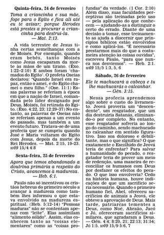 Quinta-feira, 24 de fevereiro           fundas” da verdade. (1 Cor. 2:10)
                                             ´
                               ˜          Alem disso, suas faculdades per-
                                                      ˜
Toma a criancinha e sua mae,              ceptivas sao treinadas pelo uso
                                 ´                                ˜
foge para o Egito e fica ali ate          — pela aplicacao do que conhe-
                                                              ¸
eu te avisar; porque Herodes              cem — ajudando-as a distinguir o
    ´
esta prestes a procurar a crian-          certo ˜ do errado. Diante de uma
                        ´
      cinha para destruı-la.              decisao a tomar, esse treinamen-
          — Mat. 2:13.                    to as ajuda a discernir que prin-
                                           ´        ´               ˜
                                          cıpios bıblicos estao´ envolvidos
                                                            ´           ´
  A vida terrestre de Jesus ti-           e como aplica-los. “E necessario
nha certas semelhancas com a
             ´            ¸               prestarmos mais do que a costu-
de Moises. Por exemplo, quando                            ˜     `
                 ˆ                    ´   meira atencao as coisas ouvidas”,
                                                        ¸
eram beb es, tanto Mois es                escreveu Paulo, “para que nun-
como Jesus escaparam da mor-
     `         ˜                  ˆ       ca nos desviemos”. — Heb. 2:1.
te as maos de um tirano. (Exo.            w09 15/5 1:3, 5, 6
1:22–2:10) E ambos foram ‘cha-
mados do Egito’. O profeta Oseias                ´
                                               Sabado, 26 de fevereiro
declarou: “Quando Israel era ra-
           ˜                                                 ´
paz, entao o amei, e do Egito cha-        Ele te machucara a cabeca e tu
                                                                    ¸
                                                           ´
mei o meu filho.” (Ose. 11:1) Es-          lhe machucaras o calcanhar.
                              ` ´                        ˆ
sas palavras se referiam a epoca                   — Gen. 3:15.
                   ˜
em que a nac´¸ ao de Israel, coman-           Nessa profecia aprendemos
dada pelo ´ lıder designado por           algo sobre o custo do livramen-
Deus, Moises, foi retirada do Egi-                         ´
         ˆ                                to. Jeova proveria um “descen-
to. (Exo. 4:22, 23; 12:29-37) No en-˜     dente”, um resgatador, que um
tanto, as palavras de Oseias nao                                       ´
                                          dia destruiria Satanas, eliminan-
se referiam apenas a um evento
                            ´             do-o por completo. No entanto,
do passado, mas tambem a um               esse resgatador sofreria ao lon-
evento futuro. Tratava-se de uma          go do caminho, sendo machucado
profecia que se cumpriu quando
       ´                                  no calcanhar em sentido figura-
Jose e Maria voltaram do Egito            tivo. Isso soa doloroso e debili-
com Jesus, depois da morte do             tante, mas o que significa? O que
Rei Herodes. — Mat. 2:15, 19-23.                                                 ´
                                          exatamente o Escolhido de Jeova
w09 15/4 4:8                              teria de enfrentar? Para salvar
                                          a humanidade do pecado, o res-
   Sexta-feira, 25 de fevereiro           gatador teria de prover um meio
                                                               ˜
Agora que temos abandonado a              de redencao, uma maneira de re-
                                                             ¸
              ´                           conciliar os humanos com Deus
doutrina primaria a respeito do
                   `                      por desfazer os efeitos do peca-
Cristo, avancemos a madureza.
          — Heb. 6:1.                     do. O que isso envolveria? Cedo
                                                         ´
             ˜     ´                      na historia humana, houve indi-
                                                   ˜                         ´
  ˜ Paulo nao so incentivou os cris-
                             ´            cacoes de ´ que um sacrifıcio se-
                                               ¸
taos hebreus do primeiro seculo a
           `                              ria necessario. Quando o primeiro
avancar a madureza como tam-
    ´  ¸                                  humano fiel, Abel, ofereceu sa-
                                                 ´                             ´
bem lhes informou o que esta-             crifıcios de animais a Jeova, ele
                                                                     ˜
va envolvido na madureza es-              obteve a aprovacao de Deus. Mais
                                                                 ¸
piritual. (Heb. 5:12-14) “Pessoas
                 ˜                        tarde, patriarcas tementes a
                                                                   ´     ˜         ´
maduras” nao se contentam ape-            Deus, como Noe, Abraao, Jaco
                                                     ´                     ´
nas com “leite”. Elas assimilam
               ´                          e Jo, ofereceram sacrifıcios si-
“alimento solido”. Assim, elas co-        milares, que agradaram a Deus.
                                                       ˆ
nhecem tanto as “coisas ele-              — Gen. 4:4; 8:20, 21; 22:13; 31:54;
                                            ´
mentares” como as “coisas pro-            Jo 1:5. w09 15/9 5:6, 7
 