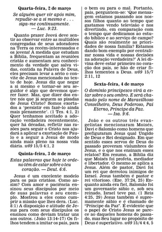Quarta-feira, 2 de marco
                          ¸              o bem ou para o mal. Portanto,
         ´              ´                pais, perguntem-se: ‘Que mensa-
 Se alguem quer vir apos mim,            gem estamos passando aos nos-
  repudie-se a si mesmo e . . .          sos filhos quanto ao tempo que
    siga-me continuamente.                                         ˜
                                         gastamos vendo televisao˜ e nos
           — Luc. 9:23.                  divertindo, em comparacao com
                                                                     ¸
                           ´             o tempo que dedicamos ao estu-
    Quanto prazer Jeova deve sen-    ˜        ´
tir ao observar entre as multidoes       do bıblico e ao servico de campo?
                                                  ˜              ¸
congregadas de´ seus adoradores          Quais sao realmente as priori-
                                                               ´
na Terra os recem-interessados e         dades de nossa famılia? Estamos
                       `                 dando bom exemplo por centrali-
os jovens! A medida que estudam
           ´                         ˜                                   ˜
a Bıblia, frequentam as reunioes         zar nossa ˜ vida e nossas decisoes
             ˜                           na adoracao verdadeira?’ A lei di-
                                                    ¸
cristas e aumentam seu conheci-
mento da verdade que salva vi-           vina deve estar primeiro no cora-
                                            ˜                ˜
das, contida na Palavra de Deus,         cao dos pais, se hao de criar fi-
                                          ¸
                               ´         lhos tementes a Deus. w09 15/7
eles precisam levar a serio o con-
vite de Jesus mencionado no tex-         2:11, 12
to de hoje. Jesus diz que negar
                                              Sexta-feira, 4 de marco¸
a si mesmo e tornar-se seu se-
                   ´                            ´                      ´
guidor e algo que devemos que-           O domınio principesco vira a es-
rer fazer. Mas, que dizer dos en-
                                                                         ´
               ´         ´               tar sobre o seu ombro. E sera cha-
tre nos que ja seguem as pisadas         mado pelo nome de Maravilhoso
de Jesus Cristo? Somos exorta-     ˆ     Conselheiro, Deus Poderoso, Pai
dos a ‘persistir em faze-lo ainda                         ´
                                              Eterno, Prıncipe da Paz.
mais plenamente’. (1 Tes. 4:1, 2)
                                                     — Isa. 9:6.
Quer tenhamos aceitado a ado-
        ˜                                      ˜                       ˆ
racao verdadeira recentemente,
      ¸          ´   ´                     Jo ao e os outros tr es evan-     ´
quer ha decadas, refletir nas ra-
  ˜                                      gelistas mencionaram Mois es,
                                                          ˜
zoes para seguir o Cristo nos aju-
          ´                      ˜       Davi e Salomao como homens que
dara a aplicar a exortacao de Pau-
                             ¸           prefiguraram Jesus qual Ungido
lo e a seguir a Jesus de modo            de Deus e Rei designado. Em que
ainda mais pleno na nossa vida
    ´                                    sentido esses servos de Deus do
diaria. w09 15/5 4:1, 2                  passado proveram vislumbres de
                                         Jesus, e o que nos ensinam esses´
    Quinta-feira, 3 de marco
                           ¸             relatos? Em resumo, a Bıblia diz
                                                    ´
Estas palavras que hoje te orde-         que Moises foi profeta, mediador
        ˆ                                e libertador. O mesmo se aplica a
   no tem de estar sobre o teu                        ´
            ˜                            Jesus. Alem de pastor, Davi foi
     coracao. — Deut. 6:6.
          ¸
          ´                              um rei que derrotou inimigos de
                                                                 ´   ´
  Jesus e um excelente modelo
                     ˜                   Israel. Jesus tambem e pastor e
para os pais cristaos. Como as-
                         ˆ               rei vitorioso. (Eze. 37:24, 25) En-
                                                                           ˜
sim? Com amor ´ e paciencia en-          quanto ainda era fiel, Salomao foi
                                                            ´
sinou seus discıpulos por meio           um governante sabio e, sob seu
de suas palavras e seu exem-             reinado, Israel teve paz. ´ (1 Reis
                                                                   ´
plo. Mostrou a eles como cum-
            ˜                            4:25, 29) Jesus tambem e supre-
                                                        ´       ´
prir a missao que lhes dera. (Luc.
                 ˜                       mamente sabio e e chamado de
                                             ´                ´
8:1) A disposicao e atitude de Je-
               ¸           ´             “Prıncipe da Paz”. E evidente que
sus para com seus discıpulos os          o papel de Cristo Jesus se pare-
ensinou como deviam tratar uns
                   ˜                     ce ao daqueles homens do´ passa-
aos outros. (Joao 13:14-17) Os fi-       do, mas Seu lugar no proposito de
                                                 ´
lhos tendem a imitar os pais, para       Deus e superlativo. w09 15/4 4:4, 5
 