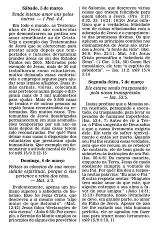 ´                                               ˜                    ´
        Sabado, 5 de marco
                        ¸                      de Salomao, que descreveu varias
                                               coisas que trazem felicidade para
                                                                     ´
  Tende intenso amor uns pelos                 quem adora a Jeova. (Pro. 3:13;
      outros. — 1 Ped. 4:8.                    8:32, 33; 14:21; 16:20) Jesus enfa-
     Em todo o mundo, as Testemu-              tizou que a verdadeira felicidade
                     ´       ˜                 vem de˜ coisas relacionadas com a
nhas de Jeov a s ao conhecidas     ´                               ´
por demonstrarem na pratica seu                adoracao de Jeova e o cumprimen-
                                                      ¸
amor semelhante ao de Cristo.                  to das promessas divinas. Os que
                                                                 ´
Veja o exemplo das Testemunhas                 aplicam os princıpios contidos nos
                                                                          ˜       ´
           ´                                   ensinamentos de Jesus sao atraı-
de Jeova que se ofereceram para                             ´
prestar ajuda depois que tem-                  dos a Jeova, “a fonte da vida”. (Sal.
                         ˜                     36:9; Pro. 22:11; Mat. 5:8) Jesus
pestades ´ e furacoes devastaram
grandes areas no sul dos Estados               Cristo personifica a “sabedoria de
Unidos em 2005. Motivados pelo                 Deus”.ˆ (1 Cor. 1:24, 30) Como Rei
                                                                            ´
exemplo de Jesus, mais de 20 mil               messianico, ele tem “o espırito de
                                         ´     sabedoria”. — Isa. 11:2. w09 15/4
trabalharam como volunt arios,             ´
muitos deixando casas conforta-                5:14
veis e empregos seguros para aju-
               ˜
dar seus irmaos afligidos. Duas ir-              Segunda-feira, 7 de marco¸
     ˜                 ´
m as carnais, vi uvas, colocaram                Ele estava sendo traspassado
seus pertences numa picape e diri-                                      ˜
                                     ˆ            pela nossa transgressao.
giram mais de 3 mil quilometros
                                                         — Isa. 53:5.
para ajudar. Mais de 5.600 casas
         ˜                                              ´
de irmaos e de outras pessoas na
       ˜                         ´               Isaıas predisse que o Messias se-
regiao foram reconstruıdas ou re-              ria rejeitado, perseguido e execu-
formadas. Em muitos casos, Tes-´               tado, ou traspassado, para levar os
temunhas de Jeova desabrigadas                 pecados de humanos imperfeitos.`
permaneceram em suas acomoda-
   ˜             ´                             (Isa. 53:4, 7) Antes de vir a Ter-
                                                                   ˆ
coes temporarias por um ano ou
 ¸                                             ra, o Filho unigenito de Deus sabia
mais depois de suas casas ˆ terem
                   ´                           o que o nosso livramento exigiria
sido reconstruıdas. Por que?˜ Para
                           `                   dele. Ele teria de sofrer terrivel-
deixar ´suas casas a disposicao dos                            ˜
                                       ¸       mente e entao ser morto. Quando
voluntarios que prestavam ajuda
             ´                                 seu ´ Pai lhe ensinou essas verdades,
humanitaria. Que exemplo em de-                sera que ele recuou ou se rebelou?
monstrar a atitude mental de Cris-                         ´
                                               Ao contrario, ele de ˜ bom grado se
                                                             `
to! w09 15/9 3:12-15                           submeteu as instrucoes de seu Pai.
                                                                       ¸
                                               (Isa. 50:4-6) Da mesma maneira,
      Domingo, 6 de marco ¸                    enquanto na Terra, Jesus de modo
             ˆ                                 obediente cumpriu a vontade de
Felizes os conscios de sua neces-                                ˆ
sidade espiritual, porque a eles               seu Pai. Por que? Ele deu a respos-
                            ´                  ta nestas palavras: “Eu amo o Pai.”
    pertence o reino dos ceus.                                                   ´
                                               E outra resposta nestas: “Ninguem
           — Mat. 5:3.
                                               tem maior amor do que este, que
                                                      ´
  Evidentemente, apenas um hu-                 alguem entregue a sua alma a fa-
                                                                            ˜
mano superou a sabedoria de Sa-                vor de seus amigos.” (Joao 14:31;
     ˜
lomao. Esse foi Jesus Cristo, que              15:13) Portanto, nosso livramento
descreveu a si mesmo como “algo
                         ˜                     se deve, em grande parte, ao amor
                                                                     ´
maior do que Salom ao”. (Mat.  ˜               do Filho de Jeova. Apesar de isso
12:42) Jesus falou “declaracoes de
                   ˜         ¸                 ter lhe custado sua vida humana
vida eterna”. (Joao 6:68) Por exem-
             ˜                                 perfeita, ele se agradou em fazer
plo, o ´ Sermao do Monte ampliou os
                                 ´             isso para trazer nosso livramento.
princıpios de alguns dos proverbios            w09 15/9 5:10, 11
 
