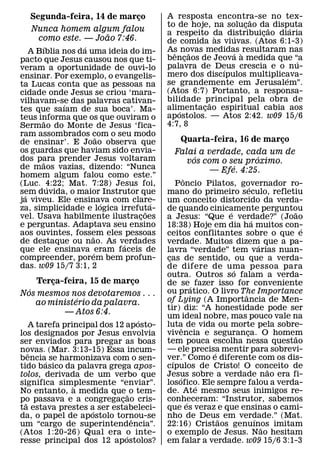 Segunda-feira, 14 de marco
                           ¸             A resposta encontra-se no tex-
                                                                ˜
                                         to de hoje, na solucao da disputa
                                                              ¸     ˜   ´
   Nunca homem algum falou               a respeito da distribuicao diaria
                                                                  ¸
                    ˜                                  `   ´
    como este. — Joao 7:46.              de comida as viuvas. (Atos 6:1-3)
      ´          ´                       As novas medidas ` resultaram nas
   A Bıblia nos da uma ideia do im-        ˆ     ˜          ´
pacto que Jesus causou nos que ti-       bencaos de Jeova a medida que “a
                                               ¸                          ´
veram a oportunidade de ouvi-lo          palavra de Deus crescia e o nu-
                                                         ´
ensinar. Por exemplo, o evangelis-       mero dos discıpulos multiplicava-
                                                                      ´
ta Lucas conta que as pessoas na         se grandemente em Jerusalem”.
cidade onde Jesus se criou ‘mara-        (Atos 6:7) Portanto, a responsa-
vilhavam-se das palavras cativan-        bilidade principal pela obra de
                                                     ˜
            ´                            alimentacao espiritual cabia aos
                                                   ¸
tes que saıam de sua boca’. Ma-              ´
teus informa que os que ouviram o        apostolos. — Atos 2:42. w09 15/6
       ˜                                 4:7, 8
Sermao do Monte de Jesus ‘fica-
ram assombrados com o seu modo
                      ˜
de ensinar’. E Joao observa que             Quarta-feira, 16 de marco
                                                                    ¸
os guardas que haviam sido envia-          Falai a verdade, cada um de
dos para prender Jesus voltaram                 ´              ´
      ˜                                       vos com o seu proximo.
de maos vazias, dizendo: “Nunca                          ´
                                                    — Efe. 4:25.
homem algum falou como este.”                      ˆ
(Luc. 4:22; Mat. 7:28) Jesus foi,
         ´                                    Poncio Pilatos, governador ro-
                                                                     ´
sem duvida, o maior Instrutor que
 ´                                       mano do primeiro seculo, refletiu
ja viveu. Ele ensinava com clare-
                        ´          ´     um conceito distorcido da verda-
za, simplicidade e logica irrefuta-
                                 ˜       de quando cinicamente perguntou
                                                             ´                   ˜
vel. Usava habilmente ilustracoes
                               ¸         a Jesus: “Que e verdade?” (Joao
                                                                       ´
e perguntas. Adaptava seu ensino         18:38) Hoje em dia ha muitos con-         ´
aos ouvintes, fossem eles pessoas
                    ˜                    ceitos conflitantes sobre o que e
de destaque ou nao. As verdades
                           ´             verdade. Muitos dizem que a pa-   ´
que ele ensinava ´ eram faceis de        lavra “verdade” tem varias nuan-
compreender, porem bem profun-           cas de sentido, ou que a verda-
                                          ¸
das. w09 15/7 3:1, 2                     de difere de uma pessoa para
                                                               ´
                                         outra. Outros so falam a verda-
    Terca-feira, 15 de marco
        ¸                  ¸             de se´ fazer isso for conveniente
  ´                                      ou pratico. O livro The Importance
Nos mesmos nos devotaremos . . .                                 ˆ
              ´                          of Lying (A Importancia de Men-
    ao ministerio da palavra.
                                         tir) diz: “A honestidade pode ser
          — Atos 6:4.
                                         um ideal nobre, mas pouco vale na
                                    ´
     A tarefa principal dos 12 aposto-   luta de vida ou morte pela sobre-
                                                 ˆ
los designados por Jesus envolvia        vivencia e seguranca. O homem
                                                                   ¸             ˜
ser enviados para pregar as boas         tem pouca escolha nessa questao
novas. (Mar. 3:13-15) Essa incum-        — ele precisa mentir para sobrevi-
                                                         ´
    ˆ
bencia´ se harmonizava com o sen-        ver.” Como e diferente com os dis-
                                            ´
tido basico da palavra grega apos-       cıpulos de Cristo! O conceito de      ˜
tolos, derivada de um verbo que          Jesus sobre a verdade nao era fi-
                                               ´
significa simplesmente “enviar”.
                 `                       losofico. Ele sempre falou a verda-
                                                       ´
No entanto, a medida que ˜ o tem-        de. Ate mesmo seus inimigos re-
po passava e a congregacao cris-
  ˜                           ¸          conheceram: “Instrutor, sabemos
                                                     ´
ta estava prestes a ser estabeleci-
                     ´                   que es veraz e que ensinas o cami-
da, o papel de apostolo tornou-se ˆ      nho de Deus em verdade.” (Mat.
                                                           ˜             ´
um “cargo de superintendencia”.          22:16) Cristaos genuınos imitam     ˜
(Atos 1:20-26) Qual era o inte- ´        o exemplo de Jesus. Nao hesitam
resse principal dos 12 apostolos?        em falar a verdade. w09 15/6 3:1-3
 