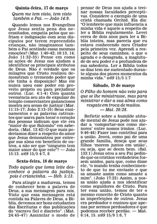 Quinta-feira, 17 de marco
                           ¸                   pensar de Deus nos ajuda a trei-
                                               nar nossas faculdades percepti-
  Quem me tem visto, tem visto
       ´               ˜                       vas. Considere o exemplo de uma
                                                     ˜
  tambem o Pai. — Joao 14:9.                   crista chamada Orchid. Ela diz:
    Quando lemos nos Evangelhos                “O lembrete ´ que mais influencia a
que Jesus sentia pena dos ne-                  minha vida e aquele a respeito de
                                                        ´
cessitados, empatia pelos que so-              ler a Bıblia regularmente. Levei  ´
                               ˜
friam e indignacao com seus dis-
                             ¸                 cerca de dois anos para ler a Bı-
  ´
cıpulos por˜ terem repreendido                 blia inteira, mas parecia que eu
criancas, nao imaginamos tam-
    ´      ¸                                   estava conhecendo meu Criador
bem o˜ Pai sentindo essas mesmas               pela primeira vez. Aprendi a res-
emocoes? (Mar. 1:40-42; 10:13, 14;
      ˜ ¸                                      peito de seus caminhos, o que o
Joao 11:32-35) Pense em como
             ˜                                 agrada e o desagrada, a magnitu-
as acoes de Jesus nos ajudam a
         ¸                                     de de seu poder e a profundeza de
                                                                        ´
identificar os principais atributos
                         ˜ ´                   sua sabedoria. Ler a Bıblia todos
de Deus. Nao e verdade que os                  os dias tem me sustentado duran-
milagres que Cristo realizou de-               te alguns dos piores momentos da
monstram o tremendo poder que
                     `             ˜           minha vida.” w09 15/5 1:7
ele tinha a disposicao? Mas ele  ¸
nunca usou esse poder em pro-
                                                        ´
                 ´                                   Sabado, 19 de marco¸
veito proprio ou para prejudicar                                    ˜
outros. (Luc. 4:1-4) Com quanta                O Filho do homem nao veio para
               ˆ                               que se lhe ministrasse, mas para
veemencia seu ato de expulsar do
templo comerciantes gananciosos                ministrar e dar a sua alma como
mostra seu senso de justica! (Mar.
                       ˜               ¸          resgate em troca de muitos.
11:15-17; Joao 2:13-16) Seus ensi-                        — Mat. 20:28.
namentos e as palavras cativan-            ˜
tes que usava para tocar o coracao       ¸        Refletir sobre a humilde atitu-
das pessoas indicam ˜ que ele era              de mental de Jesus pode nos aju-
“maior do que Salomao” em sabe-                dar a ‘comportar-nos como me-
                                                                          ˜
doria. (Mat. 12:42) O que mais po-             nores’ entre nossos irmaos. (Luc.
       ´                                       9:46-48) Fazer´ isso contribui para
derıamos dizer a respeito do amor                     ˜
que Jesus demonstrou por entre-                a uniao. Jeova, como pai de uma
                                                               ´
                                     ´         grande famılia, deseja que seus
gar sua alma em benefıcio´ de ou-
                   ˜                                                           ˜
tros, a nao ser que “ninguem tem               filhos ‘morem juntos em uniao’,
                                           ˜   ou seja, que se deem bem. (Sal.
maior amor do que este”? — Joao
15:13. w09 15/5 4:7, 8                         133:1) Jesus orou a seu Pai pedin-
                                                                     ˜
                                               do que os cristaos verdadeiros fos-
    Sexta-feira, 18 de marco
                           ¸                   sem unidos, para que, como disse
Todo aquele que toma leite des-                ele, “o mundo tenha conhecimen-
                                               to de que tu me enviaste e que
conhece a palavra da justica, ¸
       ´                                       os amaste ˜ assim como amaste a
 pois e criancinha. — Heb. 5:13.               mim”. (Joao 17:23) Assim, a nos-
                                                        ˜
  Para atingir a madureza, temos               sa uniao ajuda a nos identificar
de conhecer bem a palavra de                   como seguidores de Cristo. Para
                                                                   ˜
                                   ´
Deus, a sua mensagem para nos.                 ter essa uniao, temos de ter o
                                     ´
Visto que essa mensagem est´ a                 mesmo conceito de Cristo quanto
                                                `                ˜
contida na Palavra de Deus, a Bı-              as imperfeicoes de outros. Jesus
                                                             ¸
blia, devemos ser bons estudantes˜             era perdoador e ensinou que ´ ape-
das Escrituras e das publicacoes
                               ¸               nas por sermos perdoadores e que
                                                                        ˜
do “escravo fiel e discreto”. (Mat.            podemos receber perdao. — Mat.
24:45-47) Assimilar o modo de                  6:14, 15. w09 15/9 1:6, 7
 