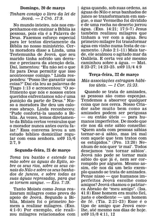 ´
       Domingo, 20 de marco
                          ¸                      agua quando, sob suas ordens, as
                                                  ´
                                                 aguas do Nilo e seus banhados de
Tinham consigo o livro da lei de
                ´       ˆ                        junco se transformaram em san-
        Jeova. — 2 Cro. 17:9.                    gue, o mar Vermelho foi dividido
                               ´
  No mundo inteiro, nos nos em-                  e de uma rocha no deserto jorrou
                                                  ´        ˆ
                                       ´   `
penhamos em ensinar a Bıblia as                  agua. ´ (Exo. 14:21; 17:5-7) Jesus
                      ´
pessoas, pois ela e a Palavra de                 tambem realizou milagres que
                                                                          ´
Deus. Fazemos esforco especial
                           ¸                     tinham a ver com a agua. Seu
para ler textos diretamente da                   primeiro milagre foi transformar
                                                  ´
  ´                                ´
Bıblia no nosso ministerio. Cer-                 agua em vinho numa festa de ca-
                                                                ˜
ta moradora disse a Linda, uma
                             ´                   samento. (Joao 2:1-11) Mais tar-
Testemunha de Jeova, que seu                     de, ele acalmou o agitado mar da
                                                                            ´
marido tinha sofrido um˜ derra-                  Galileia. E certa vez ate mesmo
                                                                      ´
me ´ e precisava da atencao dela.
                          ˜ ¸                    caminhou sobre a agua. — Mat.
Daı, lamentou: “Eu nao sei o que                 8:23-27; 14:23-25. w09 15/4 4:9
fiz para Deus permitir que isso
acontecesse comigo.” Linda res-                      Terca-feira, 22 de marco
                                                         ¸                   ¸
pondeu: “Posso lhe garantir uma                    ´             ˜              ´
              ´                                  Mas associacoes estragam habi-
                                                               ¸
coisa?” Daı ela leu as palavras de                         ´
                                                     tos uteis. — 1 Cor. 15:33.
Tiago 1:13 e acrescentou: “O so-
                    ´
frimento que nos e nossos entes                      Quando se trata de amizades,
                                                                          ˜
                                     ˜   ´       as pessoas sao como esponjas.
queridos enfrentamos nao e uma
        ˜
punicao da parte de Deus.” Nis-
      ¸                                          Tendemos a absorver qualquer
so a moradora lhe deu um calo-                   coisa que nos cerca. Nosso Cria-
roso abraco. Linda reconheceu:
            ¸                                    dor sabe muito bem como as
                  ´                          ´
“Pude` conforta-la usando a Bı-                  amizades podem ser perigosas
                                                                    ˜         ´
blia. As´ vezes, lemos diretamen-                — ou entao uteis — para hu-
                                 ´
te da Bıblia certos versıculos que               manos imperfeitos. De modo que
                                                                ´                      ´
o morador nunca antes ouviu fa-                  ele nos da este sabio conselho:           ´
lar.” Essa´ conversa levou a um                  “Quem anda com pessoas s´ abias
                                                                  ´         ´
estudo bıblico domiciliar regu-                  tornar-se-a sabio, mas ira mal
lar com essa senhora. w09 15/6                   com aquele que tem tratos com
                                                          ´
2:7, 9                                           os estupidos.” (Pro. 13:20) Ne-
                                                                      ´
                                                 nhum de nos quer ‘ir mal’. ´ Todos
   Segunda-feira, 21 de marco  ¸                 desejamos ‘nos tornar sabios’.
                                                       ´      ˜
                      ˜                          Jeova nao pode se tornar mais
                                                   ´                            ´ ´
Toma teu bastao e estende tua                    sabio do que ja e, nem ser cor-
   ˜              ´                                                                  ´
mao sobre as aguas do Egito, so-
                                                 rompido por alguem. Mesmo as-   ´
bre os seus rios, sobre os seus ca-
                                                 sim, ele nos da um belo exem-
nais do Nilo e sobre os seus banha-
                                                 plo quando se trata de amizades.
dos de juncos, e sobre todas as
      ´                                          Pense nisso — que humanos im-     ´
suas aguas represadas, para que
                         ˆ                       perfeitos Jeov a escolhe como
                                                                        ´
se tornem sangue. — Exo. 7:19.
                                                 amigos? ˜Jeova chamou o patriar-
                ´
  Tanto Moises como Jesus rea-                   ca Abraao de “meu amigo”. (Isa.
lizaram milagres como prova do
                    ´             ´              41:8) Esse homem era muito fiel,
apoio de Jeova. Segundo a Bı-
            ´                                    justo ´ e obediente — um homem              ´
blia, Moises foi o primeiro ˆ ho-                de f e. (Tia. 2:21-23) Esse e o         ´
mem a realizar milagres. (Exo.                   tipo de amigo que Jeova esco-
                                                            ´
4:1-9) Por exemplo, ele reali-                   lhe, ate mesmo nos dias de hoje.
zou milagres relacionados com                    w09 15/8 4:11, 12
 