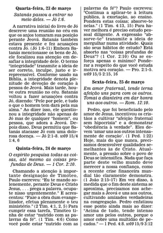 ´
     Quarta-feira, 23 de marco
                             ¸                                    palavras da fe”? Paulo escreveu:
                                                                                              `
          ´                                                       “Continua` a aplicar-te a leitura
                                                                      ´                     ˜
    Satanas passou a entrar no
                        ´                                         publica, a exortacao, ao ensino.
                                                                                        ¸
       meio deles. — Jo 1:6.                                      Pondera estas coisas; absorve-te
                                                              ´   nelas.” (1 Tim. 4:13, 15) Para ha-
    A narrativa inicial ˜do livro´ de Jo                                        ´
descreve uma reuniao no ceu em                                    ver melhora e preciso estudo pes-
                                                                                                ˜
                                                      ˜           soal diligente. A expressao “ab-
que os anjos tomaram sua posic´ ao
                  ´               ´               ¸
perante Jeova. Satanas tambem                                     sorve-te” transmite a ideia de
                                                    ˜             mergulhar ´numa atividade. Quais
estava presente e fez acusacoes
          ´     ´                               ¸                   ˜                              ´
contra Jo. (Jo 1:6-11) Embora Sa-                                 sao seus habitos de estudo? Esta
      ´                                                   ´       absorto nas “coisas profundas de
tanas mencionasse os bens de Jo,        ˜
ele focalizou sua atencao em de-    ¸                             Deus”? (1 Cor. 2:10) Ou se es-
                                                                                          ´
safiar a integridade dele. O termo                                forca apenas o mınimo? ˆ Ponde-
                                                                        ¸
“integridade” transmite a ideia de                                rar a respeito do que voce estuda
                                                                                      ˜
ser correto, inculpe, justo e ir-                                 motiva seu coracao. — Pro. 2:1-5.
                                                                                    ¸
            ´                                                     w09 15/5 2:15, 16
repreensıvel. Conforme usado na
    ´
Bıblia, a integridade denota ˜ple-
                            ˜                               `
nitude de devocao de coracao a                                        Sexta-feira, 25 de marco
                                                                                             ¸
                      ´ ¸                     ¸
pessoa de Jeova. Mais tarde, hou-
                    ˜           ´                       ´         Em amor fraternal, tende terna
ve outra reuniao no ceu. Satanas                                        ˜
                                      ˜                           afeicao uns para com os outros.
                                                                      ¸
voltou a fazer acusacoes contra
  ´                           ¸                                   Tomai a dianteira em dar honra
Jo, dizendo: “Pele por pele, e tudo       ´                        uns aos outros. — Rom. 12:10.
o que o homem tem dara pela sua
alma.” Ao dizer isso,˜ ele questio-                                   Pedro, que foi beneficiado pelo
nou a integridade nao apenas de
  ´                                                               amor de Jesus, incentivou os cris-
                                                                    ˜                             ˜
Jo mas de qualquer “homem”, ou              ´                     taos a cultivar “afeicao fraternal
                                                                                                ¸
pessoa, que adora a Jeova. De-                                    sem hipocrisia” e a demonstrar
                                                                            ˆ       `
pois´ disso, Deus permitiu que Sa-
                          ´                                       “obediencia a verdade”. Eles de-
tanas atacasse Jo´ com uma dolo-                                  vem ‘amar uns aos outros intensa-
                                                                                              ˜
rosa doenca. — Jo 2:1-8. w09 15/4
              ¸                                                   mente de coracao’. (1 Ped. 1:22)
                                                                                          ¸
1:4, 6                                                            Hoje, mais do que nunca, preci-
                                                                  samos desenvolver qualidades se-
                                                                                `
    Quinta-feira, 24 de marco   ¸                                 melhantes as de Cristo. Atual-
      ´                                                                                 ˜
O espırito pesquisa todas as coi-                                 mente, a pressao sobre o povo de
          ´                                                       Deus se intensifica. Nada que faca    ¸
sas, ate mesmo as coisas pro-
                                                                  parte deste velho mundo deve
 fundas de Deus. — 1 Cor. 2:10.
                         ˜  `                                     merecer a nossa confianca, como     ¸
   Chamando a atencao a impor-
                    ˜  ¸          ´                               a recente crise financeira mun-
                                                                          ˜
tante designa c ao de Tim oteo,
                  ¸                                               dial t˜ ao claramente demonstra.        `
Paulo escreveu: “Eu te mando so-                                  (1 Joao 2:15-17) Em vez disso, a
lenemente, perante Deus e Cristo                                  medida que o fim deste sistema se
Jesus, . . . prega a palavra, ocupa-                              aproxima, precisamos nos ache-
                                                                                            ´
te nisso urgentemente.” E acres-                                  gar mais a Jeova e uns aos outros,
centou: “Faze a obra dum evange-                                  cultivando amizades verdadeiras
                                                                                      ˜
lizador, efetua plenamente o teu
        ´                                                         na congregacao. Pedro enfatizou
                                                                                  ¸
ministerio.” (2 Tim. 4:1, 2, ´5) Para                             esse ponto ainda mais ao dizer:
cumprir essa tarefa, Timoteo ti-                                  “Acima de tudo, tende intenso
nha de estar “nutrido com as pa-
              ´                                                   amor uns pelos outros, porque o   ˜
lavras da fe”. (1 Tim. 4:6) Como
    ˆ                                                             amor cobre uma multidao de pe-
voce pode estar “nutrido com as                                   cados.” — 1 Ped. 4:8. w09 15/9 3:12
 