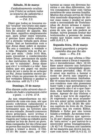 ´
      Sabado, 26 de marco¸             tarmos as casas em diversos ho-
                                        ´
    Cuidadosamente ocultos             rarios e em dias diferentes, ´ tal-
                                       vez consigamos falar com varios´
   [em Cristo] se acham todos          membros de uma mesma famılia.
   os tesouros da sabedoria e          Muitos dos atuais servos de Deus
        do conhecimento.                  ˆ                    ˜
                                       tem mostrado disposicao de dei-
                                                             ¸
           — Col. 2:3.                 xar suas casas e mudar-se para
                                       onde a necessidade de Testemu-
   ˜ Dizer que todos os tesouros es-
                             ˜                        ´          ´
                                       nhas de Jeova zelosas e maior.
tao “ocultos” em Cristo nao signi-          ˆ
fica que estejam bloqueados, ou        Voce pode´ fazer o ˜ mesmo? Al-
                               ´       guns de nos, que nao podem se
fora do alcance de alguem. Em
vez disso, significa simplesmente      mudar, talvez possam tentar dar
que, para achar esses tesouros,        testemunho a pessoas de nossa
                                              ˜
 ´                                     regiao que falam outro idioma.
e preciso fazer muito esforco e
               ˜                 ¸
ter a atencao voltada para Jesus
             ¸                         w09 15/6 2:7, 8
Cristo. Isso se harmoniza com o
que Jesus disse sobre si mesmo:            Segunda-feira, 28 de marco                              ¸
                                                         ´                 ´               ´
‘Eu sou o caminho, a verdade e
                     ´                       [Jeova] guardara o proprio
a ˜ vida. Ninguem vem ao Pai se-                                                               ˜
                           ˜                   caminho dos que lhe sao
nao por mim.’ (Joao 14:6) Sim,                         leais. — Pro. 2:8.
para encontrar o conhecimento                          ´
sobre Deus, precisamos da ajuda            Contrario ao que afirma o Dia-        ´                         ˆ
                   ˜               ´   bo, nosso amor a Deus e esponta-
e das instrucoes de Jesus. Alem
                 ¸
de ser “o caminho”, Jesus disse        neo e incondicional. (Rev. 12:10)
           ´                           Esse amor sincero nos fortalece
que ele e ‘a verdade e a vida’. Isso
indica que seu papel vai muito         para manter a integridade quan-
     ´                                 do somos provados. (Sal. 97:10)
alem de ser o meio de se achegar
                         ´
ao´ Pai. Jesus tambem exerce pa-       O amor nos motiva a honrar o
                                                                 ´       ˜
peis vitais no processo de enten-      nome de Jeov a nao importa o
                       ´               quanto nos sintamos limitados.
der verdades bıblicas e ganhar a                   ˆ                                     ˜               ˜
vida eterna. w09 15/7 1:7-9            Ele ve nossa boa motivacao e nao      ˜       ¸
                                       nos condena caso nao possamos                   ´
     Domingo, 27 de marco  ¸           fazer tudo o que gostarıamos. O
                                                               ˜       ´ ´
                         ´             que importa nao e so o que faze-
Eles davam volta atraves das ci-                                     ´
              ´                        mos, mas tambem por que o fa-
dades de Juda e ensinavam entre
                     ˆ                 zemos. Apesar de sua tristeza e
      o povo. — 2 Cro. 17:9.           de tudo o que teve de suportar,
                                         ´
  Ao´ nos empenharmos no´ mi-          Jo expressou aos seus acusado-
nisterio de casa em casa, ate que      res seu amor pelos caminhos de
                                                 ´           ´                                       ´
ponto cobrimos cabalmente o  ´         Jeova. (Jo 10:12; 28:28) No ulti-
                                                     ´                                       ´
             ´
nosso territorio designado? E in-      mo capıtulo do livro de Jo, Deus
teressante que, no terceiro ano        externou sua ira contra Elifaz,             ˜
                       ´
de seu reinado, Jeosafa convocou       Bildade e Zofar por nao terem
          ´
cinco prıncipes, nove levitas e        falado a verdade. Ao mesmo tem-
                                                           ´
dois sacerdotes e os enviou numa       po, Jeova indicou que aprova-
                                               ´                   ´
viagem por todas as cidades para
                         ´             va Jo por chama-lo quatro vezes                           ´
ensinar as leis de Jeova ao povo.
                     ˜                 de “meu servo” e por instruı-lo a
Essa campanha foi tao eficaz que
                  ˜                    interceder pelos transgressores.
                                           ´                                   ´                       ´
os povos das nacoes vizinhas pas-
                ¸          ´    ˆ      (Jo 42:7-9) Vivamos nos ´tambem
saram a temer a Jeova. (2 Cro.         de tal maneira que Jeova nos en-
17:10) No nosso caso, por visi-        care com favor. w09 15/4 2:12, 13
 