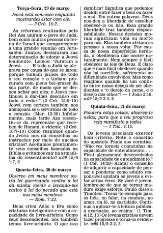 Terca-feira, 29 de marco
        ¸                 ¸                  significa? Significa que podemos
      ´    ´                                 decidir entre fazer o bem ou fazer
 Jeova esta convosco enquanto
                                             o mal. Em outras palavras, Deus
   mostrardes estar com ele.                 nos deu a liberdade de escolher
                 ˆ                                      ˆ       ˜
          — 2 Cro. 15:2.                     obedece-lo ou nao. Essa grande
                                                                       ´
  As reformas realizadas pelo                liberdade traz tambem respon-
                                                                         ˜
                                     ´       sabilidade. Nossas decisoes mo-
Rei Asa uniram o povo de Juda,
bem como muitas pessoas do rei-              rais significam vida ou morte
                                                      ´            ´
no de Israel que compareceram                para nos. Elas tambem afetam as
                           ˜                 pessoas a nossa volta. ˜ Por cau-
a uma grande reuniao em Jeru-
    ´
salem. Juntos, declararam sua                sa de nossaˆ imperfeicao herda-
                                                                  ˜ ¸
                     ˜                   ´   da, a obediencia nao ocorre na-
determinacao de adorar a Jeova
                 ¸                                                             ´ ´
lealmente. Lemos: “Juraram a                 turalmente. Nem sempre e facil
                                                          `                  ´
       ´                       ´             obedecer as leis de Deus. E claro
Jeova. . . . E todo o Juda se ale-                ´         ´
grava por causa do que se jurou;             que e mais facil obedecer quando
                                               ˜    ´         ´
porque tinham jurado de todo                 nao ha sacrifıcio, sofrimento ou
                       ˜                     dificuldade envolvidos. Mas como
o seu coracao e o tinham pro-
                   ¸                                                 ´
curado com pleno bel-prazer da               reagimos quando ha um confli-
sua parte, de modo que se dei-               to entre nosso desejo de ser obe-
                                   ´         dientes e “o desejo da carne, e o
xou achar por eles; e Jeova con-                                           ˜
tinuou a dar-lhes descanso em                desejo dos olhos”? — 1 Joao 2:16.
                             ˆ               w09 15/9 2:4, 5
todo ´ o redor.” (2 Cro. 15:9-15)´
Jeova com certeza tambem nos
               ´                                Quinta-feira, 31 de marco
                                                                        ¸
abencoara se o servirmos de todo
         ¸ ˜
o coracao. (Mar. 12:30) Infeliz-
           ¸                                 Pondera estas coisas; absorve-te
mente, mais tarde ˜ Asa ressen-              nelas, para que o teu progresso
tiu-se da repreensao que rece-                   seja manifesto a todos.
                                       ˆ
beu de Hanani, o vidente. (2 Cro.                     — 1 Tim. 4:15.
16:7-10) ´ Como reagimos quan-
                         ´                      Os jovens precisam exercer
do Jeov a nos da conselhos ˜ ou                            ´
             ˜                               bom crit erio. Note o conselho
                                                       ´                        ´
instrucoes por meio de anciaos
      ˜ ¸                                    do ˜ apostolo Paulo aos corıntios:
cristaos? Aceitamos prontamen-               “Nao vos torneis criancinhas na
te´ seus conselhos baseados na               capacidade de entendimento . . .
Bıblia e evitamos cair na armadi-            Ficai plenamente desenvolvidos
lha do ressentimento? w09 15/6               na capacidade de entendimento.”
1:7, 8                                       (1 Cor. 14:20) Acatar o conselho
                                             de adquirir a capacidade de pen-
    Quarta-feira, 30 de marco ¸
                                             sar e ´ ponderar como adulto res-
                                                                ´
Observo em meus membros ou-                  ponsavel ajudara os jovens a evi-
                                                     ´                    ˆ ´
tra lei guerreando contra a lei              tar serios erros. Se voce e jovem,
da minha mente e levando-me                  lembre-se de que se tornar ma-
        `                          ´         duro ´ exige esforco. Paulo disse a
                                                                    ¸
cativo a lei do pecado que esta
       nos meus membros.                     Timoteo: ‘Torna-te exemplo para
                                                   ´
          — Rom. 7:23.                       os fieis, no´ falar, na conduta, no
                   ˜                         amor, na fe, na castidade. Conti-
                                                                  `           ´
  Deus criou Adao e Eva como                 nua a aplicar-te a leitura publica,
                                              `              ˜
criaturas inteligentes ´e com a ca-          a exortacao, ao ensino.’ (1 Tim.
                                                         ¸              ˜
pacidade de livre-arbıtrio. Como
                        ´        ´           4:12, 13) Os jovens cristaos devem
                                                                      ´
seus descendentes, nos tambem
                 ´                           fazer progresso e torna-lo eviden-
temos livre-arbıtrio. O que isso             te. w09 15/5 2:2, 3
 