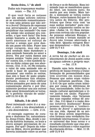 ´
        Sexta-feira, 1.° de abril                        de Deus e os de Satanas. Essa ini-
                  ´                                      mizade logo se manifestou quan-
    Todos nos tropecamos muitas      ¸                   do Abel, um homem justo, foi
                                                                                ˜
           vezes. — Tia. 3:2.                            morto por seu irmao. Mais tar-
                          ˆ                              de, a inimizade se voltou contra
    O que voc e faria se notasse
que um amigo solteiro estives-                           Enoque, outro homem fiel que vi-
                                                                            ´
se se envolvendo romanticamen-                           veu antes do Diluvio. Ele pro-
                                                ˜        fetizou que Deus viria com “as
te com uma pessoa que nao ser-
              ´                                                           ´
ve a Jeova? Deixaria de expressar                        suas santas mirıades” para exe-´
                              ˜          ´               cutar o julgamento contra os ım-
sua preocupacao s o por temer
                            ¸
prejudicar sua amizade? Ou caso                          pios. (Judas 14, 15) Essa mensa-
                                                                              ˜
                        ˜                                gem com certeza nao era popular.
seu amigo nao acatasse seu con-  ˆ
selho, o que voce faria? Um bom                          As pessoas odiavam Enoque, e
                                                                 ´
amigo buscaria a ajuda de pas-                           sem duvida o teriam matado se
                                                               ´   ˜
tores amorosos no esfor co de                            Jeov a n ao tivesse abreviado a
                                               ´ ¸       vida dele. Quanta coragem Eno-
alertar o amigo que esta dan-                                                       ˆ
do um passo em falso. Fazer isso                         que demonstrou! — Gen. 5:21-24.
                                             ˜           w09 15/7 4:5
exige coragem, mas n ao cau-
      ´
sara nenhum dano duradouro a
uma ´amizade baseada no amor a                                    Domingo, 3 de abril
Jeova. Vez por outra damos aos                                            ´
                                       ˜                 A terra ha de encher-se do co-
nossos amigos “razao para ´ quei-                                                      ´
                      ´                                  nhecimento de Jeova assim como
xa” contra ˜ nos, e eles tambem fa-                             ´                            ´
  ˜                                                      as aguas cobrem o proprio mar.
rao ou dirao coisas que nos abor-                                         — Isa. 11:9.
recem. (Col. 3:13, 14) No entanto,                 ˜                                                 ˜
o valor ` de uma amizade nao se                            Usando uma ´ bela descricao, a          ¸
mede a base de quantas vezes                             profecia de Isaıas retrata a trans-
                                                                    ˜
‘pecamos’` uns contra os outros,           ˜             formacao de personalidades que
                                                                  ¸
mas sim a base de quao ampla-                            tem ocorrido em nossos dias.
mente perdoamos tais ofensas.      ´                     Pessoas que antes eram violen-  ´
Portanto, como e vital edificar                          tas se tornaram pacıficas. (Isa.
fortes amizades por meio de uma
                    ˜                                    11:6-8) Os que antes eram inimi-
comunicacao aberta e por libe-
                ¸                                        gos por causa de diferencas de          ¸
ralmente perdoar uns aos outros!                         raca,˜ nacionalidade, tribo ou for-
                                                            ¸
Esse amor demonstrado se torna-
  ´                            ´                     ˜   macao cultural aprenderam a vi-
                                                              ¸                      ˜
ra “o perfeito vınculo de uniao”.                        ver juntos em uniao. Figurati-
w09 15/10 4:20, 21                                       vamente falando, eles ‘forjaram
            ´                                            das suas espadas relhas de ara-
                                                                                   ´           ˜
          Sabado, 2 de abril                             do’. (Isa.´ 2:4) Qual e a razao des-
Porei inimizade entre ti e a mu-                         sas not aveis mudan cas? Essas    ¸
lher, e entre o teu descendente e                        pessoas obtiveram o “conheci-
                                                                              ´
                         ˆ                               mento de Jeova” e aplicaram-no
o seu descendente. — Gen. 3:15.
                                                         em sua vida. Apesar de os ser-
  O exemplo supremo de cora-                             vos de Deus serem imperfeitos,
gem e destemor foi, naturalmen-  ´                       eles formam uma verdadeira fra-
te, Jesus Cristo. Mas, desde o inı-
            ´                                            ternidade internacional. O alcan-
cio da historia humana, os leais a
      ´                                                  ce universal das boas novas e o
Jeova sempre precisaram de co-
                ˆ                                        resultado excelente que elas pro-
ragem. Por que? Depois da rebe-
  ˜      ´          ´                                    duzem testificam o valor superior
                                                                        ˜
liao no Eden, Jeova predisse que                         da educacao divina. — Mat. 11:19.
                                                                      ¸
haveria inimizade entre os servos                        w09 15/9 4:6
 