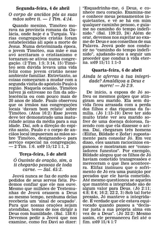 ´
   Segunda-feira, 4 de abril                                                “Esquadrinha-me, o Deus, e co-
                                                                                               ˜
                ˜     ˆ                                                     nhece meu coracao. Examina-me
                                                                                             ¸
O corpo de anciaos pos as suas                                              e conhece meus ˆ pensamentos in-
    ˜                                                                                              ´
 maos sobre ti. — 1 Tim. 4:14.                                              quietantes, e ve se ha em mim
                                              ´                             qualquer caminho penoso, e guia-
   Quando menino, Timoteo mo- ´
rava na provıncia´ romana da Ga-                                            me no caminho do tempo indefi-
                                                                                                        ´
 ´                                                                ´         nido.” (Sal. 139:23, 24) Alem de
lacia, onde hoje˜ e a Turquia. Va-             ˜
rias congregacoes cristas foram   ¸                                         orar, devemos nos sujeitar ao exa-
                                      ´                                     me de Deus e aos conselhos de sua
estabelecidas ali apos a morte de                      ´                                   ´
Jesus. Numa determinada epoca,                                              Palavra. Jeova pode nos condu-
                                ´                  ˜                        zir no “caminho do tempo indefi-
o jovem Timoteo, sua mae e sua
       ´
avo aceitaram o cristianismo e                                              nido”, ajudando-nos a` seguir um
tornaram-se ativos numa congre-                                             proceder que conduz a vida eter-
         ˜                                                          ´       na. w09 15/11 1:1-3
gacao. (2 Tim. 1:5; 3:14, 15) Timo-
     ¸                  ´
teo sem duvida levava uma vida                   ˜
feliz como jovem cristao nesse                                                  Quarta-feira, 6 de abril
ambiente familiar. Entretanto, as                                                             `
                                                                            Ainda te aferras a tua integri-
coisas comecaram a mudar com a
                            ¸           ´                               `      dade? Amaldicoa a Deus e
                                                                                            ¸
segunda visita do apostolo Paulo a                                                              ´
           ˜                              ˜               ´                        morre! — Jo 2:9.
regiao. Naquela ocasiao, Timoteo
                  ´                                                                     ´                         ´
talvez ja estivesse no fim da ado-
            ˆ                                                                 De inıcio, a esposa de Jo so-
lescencia ou com pouco mais de                                              freu os mesmos golpes que atin-             ´
20 anos de idade. Paulo observou
                          ˜                                   ˜             giram seu marido. Ela sem du-
que os irmaos nas congregacoes                           ¸                  vida ficou arrasada com a perda
locais ‘davam bom relato’ sobre
              ´                                                             dos filhos e das riquezas da fa-
                                                                              ´           ´
Timoteo. (Atos 16:2) Esse jovem                                             mılia. (Jo 1:13-19) Deve ter sido
deve ter demonstrado uma matu-      ´                                       muito triste ver seu marido so-
ridade acima da media ˜ para a sua
                      ´                                               ´     frer de uma doenca dolorosa, fa-
                                                                                                  ¸
idade. Daı, sob a direcao do espı-          ¸                               zendo com que ela dissesse o aci-
                                                                                      ´                 ˆ
rito santo, Paulo e o corpo de an-
   ˜                                                 ˜                      ma. Daı, chegaram tres homens
ciaos local impuseram as maos so-
                    ´                                                       (Elifaz, Bildade e Zofar) suposta-
                                                                                                          ´
bre Timoteo, designando-o para                                  ˜           mente para consolar Jo. ´ Em vez
servico especial na congregacao.
                ¸                                           ¸               disso, eles usaram raciocınios en-
— 2 Tim. 1:6. w09 15/12 1:1, 2                                              ganosos e mostraram ser “conso-
                                                                            ladores funestos”. Por exemplo,               ´
         Terca-feira, 5 de abril
             ¸                                                              Bildade alegou que os filhos de Jo
      ´                   ˜                                                                                         ˜
     O Ouvinte de oracao, sim, a
                        ¸                                                   haviam cometido transgressoes e
               ˜                                                            mereceram o que lhes acontece-
     ti chegarao pessoas de toda
                                                                            ra. Elifaz insinuou que o ˜ sofri-
                                                                                                ´
          carne. — Sal. 65:2.
                                                                            mento de Jo era uma punicao por ¸
      ´
  Jeova nunca se faz de surdo aos                                           pecados que ele havia cometido.
                                                                                ´
                           ´
pedidos de seus servos fieis. Po-                                           Ate mesmo questionou se aqueles
                                                                                            ˆ                   ˜
demos confiar que ele nos ouve.
                 ˜                                                          que mantem a integridade sao de   ´
Mesmo que milhoes de Testemu-
              ´                                                             algum valor para Deus. (Jo 2:11;
nhas de Jeova orassem a Deus                                                4:8; 8:4; 16:2; 22:2, 3) Sob tal forte
                                                                                    ˜         ´
ao mesmo tempo, nenhuma delas                                               pressao, Jo manteve a integrida-
                                                                                  ´
receberia um ‘sinal de ˜ ocupado’.                                          de. E verdade que ele estava equi-
Para que nossas oracoes sejam
                      ¸                                                     vocado quando passou a “decla-
                                                                                                    ´
atendidas, temos de nos dirigir a                                           rar justa a sua propria alma em
                                                                                                      ´
Deus com humildade. (Sal. 138:6)
                        ´                                                   vez de a Deus”. (Jo 32:2) Mesmo           ´
Devemos pedir a Jeova que nos                                               assim, ele permaneceu fiel ate o
examine, como fez Davi ao dizer:                                            fim. w09 15/4 1:7
 