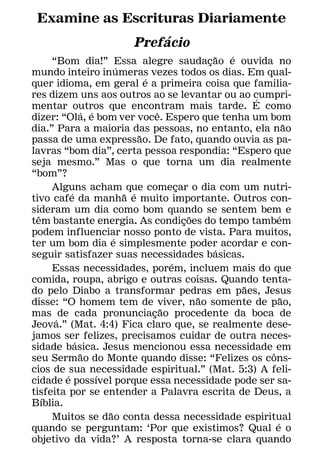 Examine as Escrituras Diariamente
                   ´
             Prefacio
                                                     ˜ ´
      “Bom dia!” Essa alegre saudacao e ouvida no  ¸
                         ´
mundo inteiro inumeras vezes todos os dias. Em qual-
                                 ´
quer idioma, em geral e a primeira coisa que familia-
res dizem uns aos outros ao se levantar ou ao cumpri-      ´
mentar outros que encontram mais tarde. E como
               ´ ´                   ˆ
dizer: “Ola, e bom ver voce. Espero que tenha um bom
                                                                     ˜
dia.” Para a maioria das pessoas, no entanto, ela nao
                               ˜
passa de uma expressao. De fato, quando ouvia as pa-
lavras “bom dia”, certa pessoa respondia: “Espero que
seja mesmo.” Mas o que torna um dia realmente
“bom”?
      Alguns acham que comecar o dia com um nutri-
                                           ¸
           ´               ˜ ´
tivo cafe da manha e muito importante. Outros con-
sideram um dia como bom quando se sentem bem e
  ˆ                                            ˜                 ´
tem bastante energia. As condicoes do tempo tambem
                                             ¸
podem influenciar nosso ponto de vista. Para muitos,
                       ´
ter um bom dia e simplesmente poder acordar e con-
                                                     ´
seguir satisfazer suas necessidades basicas.
                                         ´
      Essas necessidades, porem, incluem mais do que
comida, roupa, abrigo e outras coisas. Quando tenta-
                                                         ˜
do pelo Diabo a transformar pedras em paes, Jesus
                                                 ˜                 ˜
disse: “O homem tem de viver, nao somente de pao,
                                       ˜
mas de cada pronunciacao procedente da boca de
                                   ¸
       ´
Jeova.” (Mat. 4:4) Fica claro que, se realmente dese-
jamos ser felizes, precisamos cuidar de outra neces-
             ´
sidade basica. Jesus mencionou essa necessidade em
               ˜                                             ˆ
seu Sermao do Monte quando disse: “Felizes os cons-
cios de sua necessidade espiritual.” (Mat. 5:3) A feli-
         ´         ´
cidade e possıvel porque essa necessidade pode ser sa-
tisfeita por se entender a Palavra escrita de Deus, a
    ´
Bıblia.
                     ˜
      Muitos se dao conta dessa necessidade espiritual
                                                               ´
quando se perguntam: ‘Por que existimos? Qual e o
objetivo da vida?’ A resposta torna-se clara quando
 