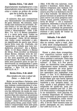 Quinta-feira, 7 de abril                (Mat. 9:36) Ele era caloroso, com-
                                                                   ´
                                            passivo e bondoso. ˜Alem disso, os
                                             ´
Seguramente multiplicarei o teu             lıderes religiosos nao tinham ver-
descendente como as estrelas dos            dadeiro amor a Deus. Mas Jesus
  ´                 ˜
ceus e como os graos de areia               amava seu Pai e se deleitava em fa-
          ´ `                                                          ´
    que ha a beira do mar.                  zer a Sua vontade. Os lıderes reli-
              ˆ
         — Gen. 22:17.                      giosos torciam as palavras de Deus
                                                                     ´
          ´                                 para servir aos seus proprios inte-
     O numero dos que comporiam                                ´
                                            resses. Jesus, porem, amava a “pa-
seu “descendente” era desconheci-
                    ˜                       lavra de Deus” — ele a ensinava,
do para Abraao. No entanto, mais
                  ´                         explicava, defendia e vivia de acor-
tarde esse numero foi revelado. Je-
                                            do com ela. (Luc. 11:28) De fato, o
                                                             ˆ
sus Cristo e os 144 mil, que reina-
  ˜
rao com ele no seu Reino, ´ consti-         amor era a essencia da personali-
tuem o “descendente”. (Gal. 3:29;           dade de Cristo, influenciando seus
                                    ˆ       ensinos e seu modo de tratar as
Rev. 7:4; 14:1) O Reino messiani-
        ´
co e˜ o meio pelo ˜ qual “todas as          pessoas. w09 15/7 3:3
nacoes da terra hao de abencoar
      ¸                 ˆ         ¸ ˜                 ´
a ˜si mesmas”. (Gen. 22:18) Abraao
                                                    Sabado, 9 de abril
                                                  ´
nao tinha como entender o ple-          ´   Mantem os teus sentidos em to-
no significado do pacto que Jeova           das as coisas, sofre o mal, faze
havia feito com ele. Contudo, ele           a obra dum evangelizador, efe-
“aguardava a cidade que tem´ ver-                                       ´
dadeiros alicerces”, diz a Bıblia.
                                            tua plenamente o teu ministerio.
                             ´                          — 2 Tim. 4:5.
(Heb. 11:10) Essa cidade e o ˆ Reino  ˜
de Deus. Para receber as´ bencaos
                          ˜       ¸                ‘Fazer a obra dum evangeliza-
desse Reino, Abraao tera de vol-            dor’ significa tornar mais efi-
tar a viver. A vida eterna na Ter-                                   ´
                ´     ´                     caz o seu ministerio e ajudar ou-          ˜
ra lhe sera possıvel por meio da
              ˜                             tros a ganhar a salvacao. Para isso  ¸
ressurrei´ cao. E´ a vida eterna tam-
            ¸                                  ´
    ´                                       e preciso desenvolver a “arte de
bem sera possıvel para os que so-           ensino”. (2 Tim. 4:2) Por parti-
breviverem ao Armagedom e para                                     ´
                                            cipar no ministerio com pessoas                    ˆ
os que forem levantados dentre os
                                            experientes nesse trabalho, voce
                                                         ´                                 ´
mortos. — Rev. 7:9, 14; 20:12-14.
w09 15/8 1:6, 7
                                            podera aprender de seus meto-                    ´
                                            dos de ensino, assim como Timo-
      Sexta-feira, 8 de abril               teo aprendeu por trabalhar com
    ˜                 ´                     Paulo. (1 Cor. 4:17) Referindo-se
                                             `
  Nao tendes em vos o amor de               as pessoas a quem˜ havia ajudado,
                    ˜
       Deus. — Joao 5:42.                   Paulo disse que nao havia apenas
                                            lhes conferido as boas novas mas
   ´Entre os escribas e fariseus, sem                  ´
                                            tamb em a sua ‘propria alma’, ou
                                                                               ´
duvida havia homens inteligentes                                                   ´
que tinham conhecimentos e a ha-            seja, usado a sua propria vida no´
bilidade de transmiti-los. Em que           empenho de ajuda-los, pois vie-
sentido o modo de Jesus ensinar             ram a ser amados por ele. (1 Tes.
       ˜                                    2:8) Para imitar o exemplo de Pau-
era tao diferente do modo de ensi-
                 ´                                           ´                       ˆ
nar deles? Os˜ lıderes religiosos da-       lo no ministerio, voce precisa ter
                                                                           ˜             ´
queles dias nao amavam as pessoas           a mesma disposicao de Timoteo,
                                                                         ¸
comuns. Em vez disso, as despreza-          que realmente se preocupava com
vam, encarando-as como “amaldi-             outros e ‘trabalhava como escra-
                                                                 ˜
              ˜
coadas”. (Joao 7:49) Contudo, Jesus
 ¸                                          vo na promocao das boas novas’.
                                                               ¸       ˆ
sentia pena delas, pois eram “esfo-         (Fil. 2:19-23) Voce mostra esse es-
                                                 ´                                           ´
ladas e empurradas dum lado para            pırito abnegado no seu ministe-
outro como ovelhas sem pastor”.             rio? w09 15/5 2:15, 18
 