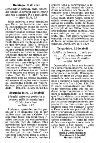 ˜
      Domingo, 10 de abril                       centiva toda a congregacao a re-
                                                                             ¸
        ˜     ´                                  fletir a atitude mental de Cristo.
Deus nao e parcial, mas, em ca-                  Jesus ˜ relacionou ser “humilde de
          ˜
da nacao, o homem que o teme e
      ¸                                          coracao” com a brandura, que faz
                                                       ¸
                          ´   ´                                          ´
que faz a justica lhe e aceitavel.
                  ¸                              parte do fruto do espırito santo de
                                                                                 ´
            — Atos 10:34, 35.                    Deus. (Mat. 11:29) Assim, alem de
                                       ´         estudar o exemplo de Jesus, preci-
  Jesus mostrou a seus discıpulos                                ´                  ´
                     ˜                           samos do espırito santo de Jeova
que Deus nao favorece uma raca             ¸
ou nacionalidade acima de outra.                 para poder imitar corretamente
     ˜                                           o exemplo de seu Filho. Devemos
(Joao 4:5-26) Portanto, devemos                                      ´
encarar todas as pessoas como nos-               orar pedindo espırito santo a Deus
           ´                                 ´   e nos esforcar em cultivar o seu
                                                               ¸
so proximo, mostrando amor ate                              ´
mesmo pelas que agem como ini-                   fruto. (Gal. 5:22, 23) Por seguirmos
migos. (Mat. 5:43-45) Mas o que                  o modelo de humildade e brandura
Paulo tinha em mente quando dis-                 de Jesus, agradaremos ao nosso Pai
                                                                   ´
se que devemos falar a verdade                   celestial, Jeova. w09 15/9 1:8, 9
                         ´         ´
com o nosso proximo? (Efe. 4:25)
Falar a verdade envolve transmitir                    Terca-feira, 12 de abril
                                                          ¸
                 ˜
informacoes verdadeiras, sem a in-
         ˜     ¸                 ˜                O Filho do homem . . . veio pa-
tencao de enganar. Os cristaos ver-
       ¸           ˜                               ra . . . dar a sua alma como
dadeiros nao torcem ou deturpam                    resgate em troca de muitos.
os fatos para iludir ´ outros. Eles
                               ´
‘abominam o que e inıquo’ e ‘agar-
                                                            — Mat. 20:28.
                       ´
ram-se ao que e bom’. (Rom. 12:9)                  O proceder de Jesus nos incenti-
Imitando o “Deus da verdade”, de-                                    ˜
                                                 va a uma reacao positiva. ´Ao pen-
                                                                   ¸
vemos nos esforcar em ser hones-
                           ¸                     sar no que Cristo fez por nos, nosso
tos e francos em todos os nossos                 amor por ele aumenta. Correspon-
tratos. (Sal. 15:1, 2; 31:5) Se es-              dendo ao amor de Cristo pela hu-
colhemos bem as nossas palavras,                                 ´
   ´                           ˜                 manidade, nos nos sentimos impe-      ˜
ate mesmo situacoes embaracosas
             ˆ               ¸           ¸       lidos a cumprir a nossa designacao  ¸
ou incomodas podem ser resolvi-      `           antes de vir o fim. (2 Cor. 5:14, 15)
das com jeito sem recorrer a falsi-              O amor demonstrado por Cris-
dade. — Col. 3:9, 10. w09 15/6 3:4, 5            to foi essencial para ´ que ele pu-
                                                 desse cumprir o prop osito de Deus
    Segunda-feira, 11 de abril                   para a humanidade. E o modelo
                   ´    ´                        que Cristo deixou para seguirmos
   [Tende] entre vos proprios a                                                    ´
    mesma atitude mental que                     de perto habilita cada um de nos a
        Cristo Jesus teve.                       participar no cumprimento do pro-
                                                    ´
          — Rom. 15:5.                           p osito divino. Isso requer que te-
                                                           ˆ
                                                 nhamos exito em cultivar o amor
                                                               ´           ´
    Podemos´ aprender muito por
                            ´                    a Deus o maximo possıvel. (Mat.
imitar a fe daqueles que j a por                 22:37) Por acatar os ensinos de Je-
muitos anos imitam a Cristo. As-                 sus e guardar seus mandamentos,
sim como Jesus, em geral esses ir-
    ˜                                            mostramos que o amamos e que es-
maos mostram que compreendem
               ˜                                 tamos decididos — como no caso
as imperfeic oes de outros. Eles
             ¸                                   de Jesus — a apoiar a soberania de    ˜
aprenderam que ` mostrar compai-
  ˜                           ˜   ´              Deus custe o que custar. — Joao
xao semelhante a de Cristo nao so                14:23, 24; 15:10. w09 15/12 4:9-11
nos ajuda a “suportar as fraque-                                      ´
                  ˜ ˜                                     Leitura da Bıblia˜
zas dos que nao sao fortes”, mas
       ´                        ˜                       para a Comemoracao:
                                                                          ¸ ˜
tambem contribui para a uniao.
                 ´                                     (Eventos em 9 de nisa)
(Rom. 15:1) Alem do mais, isso in-                         Mateus 26:6-13
 