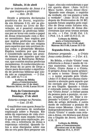 ´                                               ˜
        Sabado, 16 de abril                 lugar, eles nao entenderam o que
                                                                    ˜
                                    ´       ele queria dizer. (Jo ao 14:2-5)
Dar-se testemunho de Jesus e o
                                            Mais tarde, Jesus disse-lhes:  ´
     que inspira o profetizar.              “Quando esse chegar, o espırito
             — Rev. 19:10.                                             ´
                                            da verdade, ele vos guiara a toda
                                                             ˜                 ´
                                      ˜
   Desde a primeira´ declaracao   ¸         a verdade”. (Joao 16:13) Foi so
       ´
prof eticaˆ de Jeov a, registra-            depois do Pentecostes de 33 EC,
                              ´                                              ´
da em Genesis 3:15, ate as glo-             quando foram ungidos pelo espı-
                ˜
riosas vis oes no livro de Re-              rito de Deus como futuros reis,
         ˜     ´ ´          ´
velacao, so e possıvel entender
     ¸                                      que os seguidores de Jesus dis-
                                ´
corretamente as profecias bıbli-            cerniram que seus tronos seriam
                                                 ´
cas por se levar em conta o papel           no ceu. — 1 Cor. 15:49; Col. 1:5;
de Jesus relacionado com o Rei-             1 Ped. 1:3, 4. w09 15/8 2:13, 14
             ˆ                                                    ´
no messianico. Isso explica por                     Leitura da Bıblia˜
que muitas profecias nas Escri-
                        ˜
                                                  para a Comemoracao: ˜
                                                                     ¸
turas Hebraicas sao um enigma                  (Eventos em 13 e 14 de nisa)
                          ˜                    Mateus 26:17-56; Lucas 22:7-13
para aqueles que nao aceitam Je-
sus como o prometido Messias.
                    ´                           Segunda-feira, 18 de abril
Explica tambem por que Jesus
 ´
e considerado apenas um gran-               Estamos pregando . . . a Cristo
                                        ˜
de homem por aqueles que nao                Jesus como Senhor. — 2 Cor. 4:5.
valorizam as ˆ Escrituras Hebrai-                             ´        ´
cas, que contem muitas profecias                     Na Bıblia, o tıtulo “Cristo” com
                                                          ˆ              ´                 ´
           ˆ                                referencia a Jesus e usado de va-
messianicas. O conhecimento so-
                  ´
bre Jesus da ao povo de Deus a              rias maneiras, tais como Jesus
chave para desvendar o significa-           Cristo, Cristo Jesus e o Cristo.
                                                        ´
                      ´                     O proprio Jesus foi quem primei-
do de˜ profecias bıblicas que ain-
da nao se cumpriram. — 2 Cor.               ro usou o termo “Jesus Cristo”             ´
1:20. w09 15/7 1:11                         — o nome seguido pelo tıtulo.
                                                      ˜
                       ´                    (Joao 17:3) Esse uso chama clara-
        Leitura da Bıblia˜                                         ˜
     para a Comemoracao: ¸                  mente a atencao para aquele que
                                                                 ¸
                            ˜               foi enviado por Deus e tornou-
    (Eventos em 12 de nisa)                                                              ´
 Mateus 26:1-5, 14-16; Lucas 22:1-6         se seu Ungido. Quando o tıtulo
                                               ´
                            ˜               e colocado antes do nome, como
     Data da Comemoracao  ¸                                                ˆ
            ´    ˆ                          em “Cristo Jesus”, a enfase passa    ˜
        Apos o por do sol                   da pessoa para a posicao, ou car-¸
      Domingo, 17 de abril                  go, ocupado por ele. ´ Usar a ex-
         ´                    ´                             ˜
   Estaras comigo no Paraıso.               pressao “o Cristo”, o tıtulo ´ prece-
           — Luc. 23:43.                    dido de artigo definido, e outro         ˜
                                            modo de enfatizar a posicao de         ¸
  O malfeitor com quem Jesus fa-
       ˜                                    Jesus como Messias. (Atos 5:42)
lou nao ˜ precisava de nenhuma
                         ´                  Independentemente de como o
explicacao sobre o Paraıso. Ele
         ¸                                       ´                   ´
                                            tıtulo “Cristo” e usado com rela-
                                                   ˜
sabia da esperanca de vida eter-
                     ¸                      cao a Jesus, ele destaca que Jesus
                                             ¸
na na Terra num mundo futuro.                                                  ´
                             ˜              era o Ungido de Jeova. w09 15/5
O´ que exigia uma explicacao, po-
                   ˆ       ¸    `           4:10, 11
rem, era a referencia de Jesus a                                    ´
                                                      Leitura da Bıblia˜
esperanca celestial. Quando fa-
             ¸   ´                                  para a Comemoracao:¸
lou a seus discıpulos sobre sua                                            ˜
           ´                                       (Eventos em 14 de nisa)
ida ao ceu para lhes preparar um                     Mateus 27:1, 2, 27-37
 
