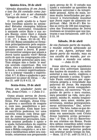 ´
        Quinta-feira, 28 de abril                  para provas de fe. O estudo nos
                                                                              ˜
              ˜            ´               ´       ajuda a entender as questoes da
“Abraao depositou fe em Jeova,
                                                   soberania universal e da integri-
                                                                     ´
e isso lhe foi contado como jus-                   dade pessoal. Alem do mais, so-
tica”, e ele veio a ser chamado
    ¸                                              mos muito beneficiados por per-
                    ´                                       `
 “amigo de Jeova”. — Tia. 2:23.                    tencer a ´ fraternidade mundial
                         ´                         que Jeova supre de alimento es-
    O que pode ajuda-lo a fazer`
boas escolhas quanto as amiza-                     piritual. (Mat. 24:45-47) Em to-
                                       ´           das as cerca de 100 mil congrega-
des? Estudar exemplos bıblicos                        ˜                            ´
pode ser motivador. Considere                      coes das Testemunhas de Jeova
                                                    ¸                    ˜
a amizade entre Rute e sua so-                     realizam-se reunioes que nos ins-
                                               ˜
gra Noemi, entre Davi e Jonata                     truem e nos fortalecem. w09 15/4
                ´
e entre Timoteo e Paulo. (Rute                     2:15, 16
1:16, 17; 1 Sam. 23:16-18; Fil.                                ´
2:19-22) Essas amizades se firma-                           Sabado, 30 de abril
ram principalmente pelo seguin-                         ´        ´
                                                   Se vos fizesseis parte do mundo,
te motivo: elas se baseavam em
            ´                ´       ´       ´     o mundo estaria afeicoado ao
                                                                              ¸
genuıno amor a Jeova. E possı-                            ´                      ˜
                                                   que e seu. Agora, porque nao
vel encontrar amigos queˆ amam a
          ´
Jeova tanto quanto voce? ˜ Esteja                  fazeis parte do mundo, mas eu
certo de que na congregacao cris-  ¸               vos escolhi do mundo, por es-
  ˜     ´                                                    ˜
ta ha grande potencial ˜ para isso.                ta razao o mundo vos odeia.
                  ˜                                                   ˜
Tais amigos nao o farao ‘ir mal’                                 — Joao 15:19.
em sentido espiritual. Em vez
                       ˜                             Jesus alertou seus seguidores
disso, eles o ajudarao a obedecer                                                           ˜
              ´                                    de que ˜ eles sofreriam oposicao     ¸
a Jeova, a crescer espiritualmen-        ´         das nacoes do mundo e, na noite
                                                                 ¸ `
te e a semear visando o espırito.
      ´                          ˜                 anterior a sua morte, explicou o
                                                               ˆ                          ´
(Gal. 6:7, 8) Eles o ajudarao a per-
                                                   porque dizendo o acima. O apos-
manecer no amor de Deus. — Ju-
das 21. w09 15/8 4:12, 13                          tolo Paulo´ confirmou por expe-
                                                       ˆ
                                                   riencia propria a veracidade das
      Sexta-feira, 29 de abril                     palavras de Jesus. Na segunda
                                                   carta ao seu jovem companhei-
                                                                  ´
Temos um ajudador junto ao                         ro Timoteo, ele escreveu: “Tu se-
                                ˜
 Pai, Jesus Cristo. — 1 Joao 2:1.                  guiste de perto o meu ensino,
                                    ´              meu proceder na vida, meu pro-
   Como´ atuais servos de Jeova,                     ´                    ´
usufru ımos importantes bene-                      posito, minha fe, minha longani-
 ´                                                 midade, meu amor, minha per-
fıcios. Por exemplo, Jesus Cris-
                   ´                                                                  ˜
to proveu o sacrifıcio de resgate                  severanca, minhas perseguicoes,
                                                                    ¸         ´     ¸
e,˜ com isso, possibilitou o per-                  meus sofrimentos.” Daı, acres-
dao de pecados. Com base nes-                      centou: “De fato, todos os que de-
                                                                                  ˜
           ´                                       sejarem viver com˜ devocao pie-
                                                                                ¸
se sacrif ıcio podemos ter uma
                ˜
estreita relacao com Deus ape-
              ¸                                    dosa em associacao˜ com Cristo
                                                                        ´   ¸
                              ˜                    Jesus tambem serao persegui-
sar de nossa imperfeicao. (Tia.
                          ¸ ˜
4:8) Ao enfrentar provacoes, tam-
                        ¸                          dos.” (2 Tim. 3:10-12) Escreven-
                                                                      ˜
   ´
bem oramos pedindo o apoio e                       do aos cristaos em Roma, Paulo
                                                             ´
                                  ´
a ajuda fortalecedora do espırito                  deu sabios conselhos sobre como
                     ´
santo de Deus. Alem disso, te-                     eles deviam reagir diante de opo-
                                                           ˜
         ´
mos a Bıblia completa e, se a ler-                 sicao. As suas palavras podem
                                                         ¸
mos e meditarmos sobre seu con-
     ´                                             nos orientar neste tempo do fim.
teudo, estaremos nos preparando                    — Rom. 12:17-21. w09 15/10 2:1, 2
 