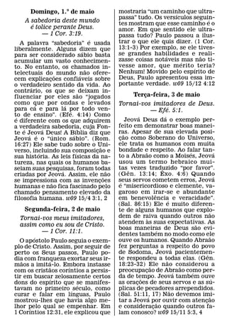 Domingo, 1.° de maio                     mostraria “um caminho que ultra-
                                                                    ´
                                                passa” tudo. Os versıculos seguin-
                                                                                ´
     A sabedoria deste mundo                    tes mostram que esse caminho e o
        ´
       e tolice perante Deus.                   amor. Em que sentido ele ultra-
           — 1 Cor. 3:19.                       passa tudo? Paulo passou a ilus-
                                    ´           trar o que ele quis dizer. (1 Cor.
   A palavra “sabedoria” e usada
liberalmente. Alguns dizem que                  13:1-3) Por exemplo, se ele tives-
                                ´               se grandes habilidades e reali-
para ser considerado sabio basta                                 ´           ˜
acumular um vasto conhecimen-                   zasse coisas notaveis ´ mas nao ti-
to. No entanto, os chamados in-                 vesse amor, que m erito ´ teria?
                                  ˜             Nenhum! Movido pelo espırito de
telectuais do ˜ mundo nao ofere-
                              ´
cem explicacoes confiaveis sobre
               ¸                                Deus, Paulo apresentou essa im-
o verdadeiro sentido da vida. Ao                portante verdade. w09 15/12 4:12
       ´
contrario, os que se ˜ deixam in-
fluenciar por eles sao “jogados                          Terca-feira, 3 de maio
                                                             ¸
como que por ondas e levados
         ´             ´                        Tornai-vos imitadores de Deus.
para ca e para la por todo ven-                                 ´
                         ´                                — Efe. 5:1.
to de ensino”. (Efe. 4:14) Como
 ´                                                           ´                    ´
e diferente com os que adquirem                        Jeova Deus da o exemplo per-
a verdadeira sabedoria, cuja Fon-               feito em demonstrar boas manei-
    ´        ´              ´                   ras. Apesar de sua elevada posi-
te e Jeova Deus! A B´ ıblia diz que
      ´ ´          ´                                 ˜
Jeova e o “unico sabio”. (Rom.                  cao como Soberano do Universo,
                                                 ¸
16:27) Ele sabe tudo sobre o Uni-               ele trata os humanos com muita
                                          ˜
verso, incluindo sua composicao e     ¸         bondade e respeito. Ao falar tan-
                                                                 ˜                              ´             ´
           ´               ´
sua historia. As leis fısicas da na-            to a Abraao como a Moises, Jeova
tureza, nas quais os humanos ba-                usou um termo hebraico mui-
seiam suas pesquisas, foram todas               tas ˆ vezes traduzido “por favor”.
                                                                                ˆ
                     ´                      ˜
criadas por Jeova. Assim, ele n˜ ao             (G en. 13:14; Exo. 4:6) Quando                                ´
se impressiona com as invencoes         ¸       seus servos cometem erros, Jeova
                                                   ´
                 ˜
humanas e nao fica fascinado pelo               e “misericordioso e clemente, va-
chamado pensamento elevado da                   garoso em irar-se e abundante
                                                                           ˆ
filosofia humana. w09 15/4 3:1, 2               em benevolencia e veracidade”.        ´
                                                (Sal. 86:15) Ele e muito diferen-
    Segunda-feira, 2 de maio                    te de alguns humanos que explo-                           ˜
  Tornai-vos meus imitadores,                   dem de raiva quando outros nao
                                                                   `
  assim como eu sou de Cristo.                  atendem as suas expectativas. As                    ˜
                                                boas maneiras de Deus sao evi-
                                                                             ´
         — 1 Cor. 11:1.                         dentes tambem no modo como ele
        ´                                                                                                 ˜
  O apostolo Paulo seguia o exem-               ouve os humanos. Quando Abraao
plo de Cristo. Assim, por seguir de             fez perguntas a respeito do povo          ´
perto os Seus passos, Paulo po-                 de Sodoma, Jeova pacientemen-                           ˆ
dia com franqueza exortar seus ir-              te respondeu a todas elas. (Gen.    ˜
   ˜         ´
maos a imita-lo. Embora instasse                18:23-32) Ele nao considerou a
                                                                       ˜                      ˜
               ˜     ´
com os cristaos corıntios a persis-             preocupacao de Abraao como per-
                                                                 ¸                          ´     ´
tir em buscar zelosamente certos                da de tempo. Jeova tambem ouve
                                                               ˜                                            ´
                ´
dons do espırito que se manifes-
                        ´                       as oracoes de seus servos e as su-
                                                           ¸
tavam no primeiro ´ seculo, como                plicas de pecadores arrependidos.       ˜
curar e falar em lınguas, Paulo                 (Sal. 51:11, 17) Nao devemos imi-
                                                                     ´                                    ˜
mostrou-lhes que havia algo me-                 tar a Jeova por ouvir com atencao
                                                                              ˜                       ¸
lhor pelo qual se empenhar. Em
      ´                                         e consideracao quando outros fa-
                                                                         ¸
1 Corıntios 12:31, ele explicou que             lam conosco? w09 15/11 5:3, 4
 