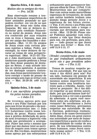 Quarta-feira, 4 de maio                arduamente para permanecer lim-
          ˜                               pos aos olhos de Deus. (2 Ped. 3:14)
 Muitos sao os amigos do rico.            Mostraremos isso por comparti-
         — Pro. 14:20.                    lhar com outros nossa maravilhosa
                    ˜                     esperanca de livramento, de modo
                                                    ¸
  ˆEssa observacao resume a ten-
                ¸                                              ´
                                          que outros tambem tenham ´ uma
dencia de humanos imperfeitos de                  ˜
fazer amizades pensando no que            posicao limpa perante Jeova e a
                                                ¸
podem receber, em vez de no que           esperanca de um´ futuro eterno.
                                                      ¸
                        ˜                 (1´ Tim. 4:16) Jeova e seu Filho sem
podem dar. Jesus nao tinha essa
                  ˜
fraqueza. Ele nao se ˜ deixava in-        duvida merecem todo o tempo e
fluenciar pela condicao financei-
                            ¸             energia que devotamos para lou-
                                            ´
                                      ˜   va-los. (Mar. 12:28-30) Pense nis-
ra ou social da pessoa. Jesus nao   ˜
era conhecido por suas relacoes   ¸       so! Podemos aguardar com entu-
com os ricos e famosos, mas sim           siasmo ´ a vida que Deus desejou
                                                                   ˜
por ser amigo dos humildes e des-         para nos, em perfeicao, para sem-
                                                                 ¸            ´
prezados. (Mat. 11:19) Os amigos          pre — tudo gracas ao que Jeova
                                                             ¸
de Jesus eram com certeza pes-            fez para nos livrar! — Rom. 8:21.
soas sujeitas a falhas. Pedro, por        w09 15/9 5:15, 17
           `
exemplo, as vezes deixava de en-
carar as coisas de uma perspecti-              Sexta-feira, 6 de maio
va espiritual. (Mat. 16:21-23) Tia-                            ˜
        ˜                       ´         [Tende] consideracao para com
                                                             ¸
go e Joao mostraram um espırito           os que trabalham arduamente
ambicioso quando pediram a Jesus                  ´
                          ˜               entre vos e que presidem sobre
que lhes desse posicoes de desta-
                      ¸                             ´
que no Reino, e ´ essa atitude irri-             vos. — 1 Tes. 5:12.
                                      ˜
tou os outros apostolos. A questao          Temos de mostrar respeito pe-
de ter destaque causava conten-                                                     `
                                          los em ´ autoridade. Por que ´ isso as
                                                      ˜      ´
das, mas Jesus pacientemente ten-         vezes e tao difıcil para nos? Por
tava corrigir o modo de pensar de                                             ˜
                                          um lado, humanos em posicao de
                                                         ˜                  ¸         ´
seus amigos sem logo se irritar com       autoridade sao imperfeitos. E nos
eles. — Mat. 20:20-28. w09 15/10          mesmos somos imperfeitos. Lu-
3:3, 4                                                                 ˆ
                                          tamos contra uma tendencia ine-                 ˆ
                                          rente para a rebeldia. Assim, voc´ e
                                                                      ´ ˜
     Quinta-feira, 5 de maio              talvez se pergunte: ‘Se e tao difı-
     ´            ´           ´                                     ˆ
Ele e um sacrifıcio propiciato-           cil respeitar os que detem autori-    ˆ
    rio pelos nossos pecados.             dade, por que precisamos faze-lo?’      ˜
                    ˜                     A resposta tem a ver com a questao
          — 1 Joao 2:2.                                                   ˆ
                                          da soberania. A quem voce esco-
                                                ´
    Se ´ tivermos apre co pelo que
                        ¸                 lhera como seu soberano, seu go-              ´
                                     ´
Jeova e seu Filho fizeram por nos         vernante? Se escolhemos a Jeova
para nos livrar do pecado e da mor-       como nosso Soberano, precisamos         ˜
                                 ˜
te, demonstraremos isso. (1 Joao          respeitar sua autoridade. Se nao
5:3) Lutaremos contra nossa ten-          o fizermos, poderemos realmen-
                                                    ´
   ˆ
dencia de pecar. Nunca cedere-            te chama-lo de nosso Governante?
                                              ´                ´
        `    ´
mos a pratica deliberada do peca-
                          ´               Alem disso, Jeova em geral exerce
do nem levaremos a hipocrita vida         sua autoridade por meio de huma-
dupla que geralmente a acompa-            nos imperfeitos a quem ele confia a
nha. Fazer ˜isso seria o mesmo que        responsabilidade de cuidar de seu
                                                                 ´
dizer que nao damos valor ao sacri-
 ´                                        povo. Se nos rebelassemos ´ contra
fıcio de resgate nem temos apreco  ¸      esses humanos,˜ como Jeova enca-
por ele. Em vez disso, mostraremos        raria nossas acoes? — 1 Tes. 5:13.
                                                           ¸
nosso apreco por nos esforcarmos
               ¸             ¸            w09 15/8 4:14, 15
 