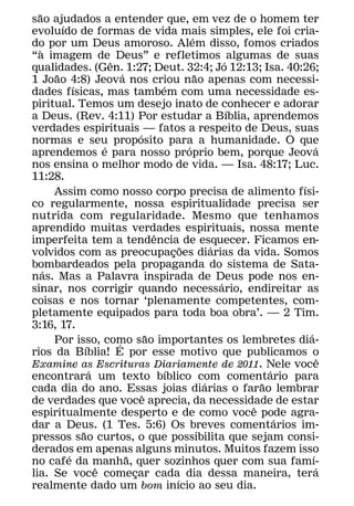 ˜
sao ajudados a entender que, em vez de o homem ter
          ´
evoluıdo de formas de vida mais simples, ele foi cria-
                                                        ´
do por um Deus amoroso. Alem disso, fomos criados
    `
“a imagem de Deus” e refletimos algumas de suas
                          ˆ                                       ´
qualidades. (Gen. 1:27; Deut. 32:4; Jo 12:13; Isa. 40:26;
        ˜                     ´                           ˜
1 Joao 4:8) Jeova nos criou nao apenas com necessi-
              ´                             ´
dades fısicas, mas tambem com uma necessidade es-
piritual. Temos um desejo inato de conhecer e adorar
                                                                    ´
a Deus. (Rev. 4:11) Por estudar a Bıblia, aprendemos
verdades espirituais — fatos a respeito de Deus, suas
                                    ´
normas e seu proposito para a humanidade. O que
                        ´                             ´                             ´
aprendemos e para nosso proprio bem, porque Jeova
nos ensina o melhor modo de vida. — Isa. 48:17; Luc.
11:28.
                                                                              ´
        Assim como nosso corpo precisa de alimento fısi-
co regularmente, nossa espiritualidade precisa ser
nutrida com regularidade. Mesmo que tenhamos
aprendido muitas verdades espirituais, nossa mente
                                          ˆ
imperfeita tem a tendencia de esquecer. Ficamos en-
                                                    ˜         ´
volvidos com as preocupacoes diarias da vida. Somos
                                                ¸
bombardeados pela propaganda do sistema de Sata-
      ´
nas. Mas a Palavra inspirada de Deus pode nos en-
                                                                ´
sinar, nos corrigir quando necessario, endireitar as
coisas e nos tornar ‘plenamente competentes, com-
pletamente equipados para toda boa obra’. — 2 Tim.
3:16, 17.
                                        ˜                                       ´
        Por isso, como sao importantes os lembretes dia-
                            ´
                  ´
rios da Bıblia! E por esse motivo que publicamos o
                                                                                      ˆ
Examine as Escrituras Diariamente de 2011. Nele voce
                    ´                         ´                           ´
encontrara um texto bıblico com comentario para
                                                            ´           ˜
cada dia do ano. Essas joias diarias o farao lembrar
                                      ˆ
de verdades que voce aprecia, da necessidade de estar
                                                                      ˆ
espiritualmente desperto e de como voce pode agra-
                                                                            ´
dar a Deus. (1 Tes. 5:6) Os breves comentarios im-
                ˜
pressos sao curtos, o que possibilita que sejam consi-
derados em apenas alguns minutos. Muitos fazem isso
            ´                   ˜                                                 ´
no cafe da manha, quer sozinhos quer com sua famı-
                      ˆ                                                             ´
lia. Se voce comecar cada dia dessa maneira, tera
                                  ¸               ´
realmente dado um bom inıcio ao seu dia.
 