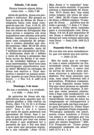 ´                                                ´
         Sabado, 7 de maio                     Mas Jesus e “o caminho” tam-
                                                 ´
      Nunca homem algum falou                  bem em outro sentido. O pecado
                        ˜                      alienou a humanidade de Deus.
       como este. — Joao 7:46.
                                               (Isa. 59:2) Jesus deu “sua alma
        ´
     Alem de profeta, Jesus era pre-           como resgate em troca de mui-
gador e instrutor. Ele pregou as               tos”. (Mat. 20:28) Como resulta-
                                                              ´
boas novas do Reino de Deus e                  do disso, a Bıblia explica: “O san-
          ´
ninguem falou com mais cora-                   gue de Jesus . . . purifica-nos de
                                                                          ˜
gem do que ele. (Luc. 4:16-21, 43)             todo o pecado.” (1 Joao 1:7) Des-
                              ´
Era um instrutor inigualavel. Je-              se modo o Filho abriu caminho
                                                                    ˜
                                      ˜
sus era zeloso na divulgacao das  ¸            para a reconciliacao com Deus.
                                                                ´ ¸              ´
boas novas e inspirou em seus                  (Rom. 5:8-10) E por ˆ depositar fe
seguidores esse mesmo zelo pelo                em Jesus e obedece-lo que po-
                                                                        ˜
Reino. Assim, ele lancou a base
                          ¸                    demos ter uma relacao aprovada
                                                                 ˜    ¸
para uma campanha de prega-                    com Deus. — Joao 3:36. w09 15/5
   ˜
cao e ensino mundial que ain-
 ¸                                             4:12, 13
da continua. (Mat. 28:18-20; Atos
5:42) No ano passado, mais de                       Segunda-feira, 9 de maio
            ˜
7 milhoes de seguidores de Cris-          ˜    Eu vos dou um novo mandamen-
to dedicaram mais de 1 bilhao
                    `               ˜          to, que vos ameis uns aos outros.
e meio de horas a pregacao das  ¸                                 ˜
                                                          — Joao 13:34.
boas novas do Reino e ao ensi-
                      ´                             ˜   ´
no de verdades bıblicas a pes-                   Nao ha nada que se compa-
                            ˆ                  re com o amor existente na fra-
soas interessadas. Voce tem uma
                ˜                                                   ˜                 ´ ˜
participacao significativa nes-
              ¸                                ternidade crista. Como um ıma
sa obra? Meditar no exemplo de                 que atrai o ferro,´ o amor une
Jesus nos motiva a ‘ficar des-                 os servos de Jeova e atrai pes-
                                                                      `             ˜
pertos e manter os nossos senti-               soas sinceras a adoracao ver-    ¸
                                        ´      dadeira. Por mais atraente ˜ que
dos’ quanto ao que Deus fara em                                                               ´
breve. — 1 Tes. 5:2, 6. w09 15/4               seja, esse amor fraternal nao ´ e
                                                      ´
4:12, 13                                       automatico. Podemos compara-
                                               lo a uma fogueira numa noite               ´
        Domingo, 8 de maio                     fria que atrai pessoas ao agrada-
 Eu sou o caminho, e a verdade,                vel calor de suas chamas. A me-
                       ˜                       nos que essas pessoas alimen-
      e a vida. — Joao 14:6.                                                      ´
                                 ˜             tem o fogo´ com combustıvel, ele
  As palavras de Jesus sao sig-                se apagara. De modo similar, o
                                                                ´
nificativas para aqueles que es-               maravilhoso vınculo de amor ´ na
                                                              ˜
peram ganhar a vida eterna na                  congregacao se enfraquecera a
                                                          ¸
Terra. (Rev. 7:9, 10; 21:1-4) Como
                           ´                   menos que cada um faca sua par-
                                                                        ˆ     ¸
assim? Jesus ´ Cristo e “o cami-
                         ´         ´           te para fortalece-lo. Como fazer
                                                            ´
nho”. Isto e, ele e o unico                    isso? O ap ostolo Paulo responde:
por meio de quem podemos nos         ´         “Prossegui andando em amor,´
aproximar de Deus. Isso e as-  `         ˜     assim como tamb em o Cristo              ´
sim no que diz respeito a oracao,      ¸       vos amou e se entregou por vos
                                                                            ´
pois somente por orar em nome
            ´                                  como oferta e sacrifıcio a Deus              ´
de Jesus e que podemos ter a               ´   para ser cheiro fragrante.” (Efe.
garantia de que o Pai nos dara                 5:2) Pergunte-se: ‘Como posso
o que quer que pecamos segun-
                     ¸       ˜                 prosseguir andando em amor?’
do a sua vontade. (Joao 15:16)                 w09 15/11 4:1, 2, 4
 