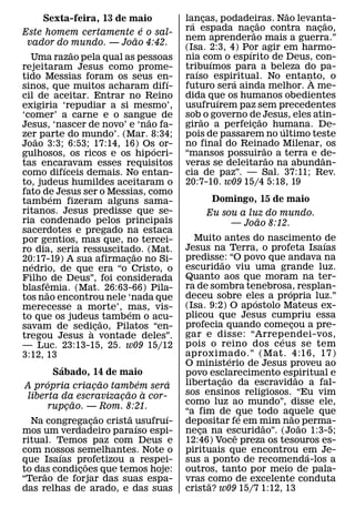 ˜
      Sexta-feira, 13 de maio                                          lancas, podadeiras. Nao levanta-
                                                                         ´ ¸              ˜                ˜
                                                           ´           ra espada nac˜¸ ao contra nacao,¸
Este homem certamente e o sal-
                                                     ˜                 nem aprenderao mais a guerra.”
 vador do mundo. — Joao 4:42.
                       ˜                                               (Isa. 2:3, 4) Por agir em harmo-
                                                                                      ´
  Uma razao pela qual as pessoas                                       nia com o espırito de Deus, con-
                                                                              ´
rejeitaram Jesus como prome-                                           tribuımos para a beleza do pa-
                                                                          ´
tido Messias foram os seus en-                                   ´     raıso espiritual. No entanto, o
                                                                                   ´                 `
sinos, que muitos acharam difı-                                        futuro sera ainda melhor. A me-
cil de aceitar. Entrar no Reino                                        dida que os humanos obedientes
                                                                                ´
exigiria ‘repudiar a si mesmo’,                                        usufruırem paz sem precedentes
‘comer’ a carne e o sangue de                                  ˜       sob˜ o governo de˜ Jesus, eles atin-
Jesus, ‘nascer de novo’ e ‘nao fa-                                     girao a perfeicao humana. De-
                                                                                        ¸       ´
zer˜ parte do mundo’. (Mar. 8:34;                                      pois de passarem no ultimo teste
Joao 3:3; 6:53; 17:14, 16) Os´ or-                                     no final do Reinado Milenar, os
                                                                                            ˜
gulhosos, os ricos e os hip ocri-                                      “mansos possuirao a terra e de-
                                                                                              ˜          ˆ
tas encaravam esses requisitos
                   ´                                                   veras se deleitarao na abundan-
como difıceis demais. No entan-                                        cia de paz”. — Sal. 37:11; Rev.
to, judeus humildes aceitaram o                                        20:7-10. w09 15/4 5:18, 19
fato de Jesus ser o Messias, como
            ´
tamb em fizeram alguns sama-                                                 Domingo, 15 de maio
ritanos. Jesus predisse que se-                                             Eu sou a luz do mundo.
ria condenado pelos principais                                                         ˜
                                                                                 — Joao 8:12.
sacerdotes e pregado na estaca
por gentios, mas que, no tercei-                                         Muito antes do nascimento ´ de
ro dia, seria ressuscitado. (Mat.                                      Jesus na Terra, o profeta Isaıas
                                                   ˜                   predisse: “O povo que andava na
20:17-19) A sua afirmacao no Si-
  ´                                          ¸                                   ˜
nedrio, de que era “o Cristo, o                                        escuridao viu uma grande luz.
Filho ˆ de Deus”, foi considerada                                      Quanto aos que moram na ter-
blasfemia. (Mat. 26:63-66) Pila-                                       ra de sombra tenebrosa, resplan-
                                                                                                 ´
        ˜                                                              deceu sobre eles a propria luz.”
tos nao encontrou nele ‘nada que                                                           ´
merecesse a morte’, mas, vis-                                          (Isa. 9:2) O ap ostolo Mateus ex-
                                               ´                       plicou que Jesus cumpriu essa
to que os judeus ˜ tambem o acu-
savam de sedi` cao, Pilatos “en-   ¸                                   profecia quando comecou a pre-
                                                                                                   ¸
tregou Jesus a vontade deles”.                                         gar e disse: “Arrependei-vos,
                                                                                               ´
— Luc. 23:13-15, 25. w09 15/12                                         pois o reino dos ceus se tem
3:12, 13                                                               aproximado.” (Mat. 4:16, 17)
                                                                                     ´
                 ´                                                     O ministerio de Jesus proveu ao
              Sabado, 14 de maio                                       povo esclarecimento espiritual e
          ´                            ˜                 ´         ´               ˜                   ˜
 A propria criacao tambem sera   ¸                                     libertacao da escravidao a fal-
                                                                               ¸
                                           ˜                 `         sos ensinos religiosos. “Eu vim
 liberta da escravizacao a cor-          ¸
                         ˜                                             como luz ao mundo”, disse ele,
          rupcao. — Rom. 8:21.
                     ¸
                                     ˜           ˜               ´     “a fim de que todo aquele que
                                                                                         ´           ˜
  Na congregacao crista usufruı-
                               ¸                       ´               depositar fe em mim nao˜ perma-
                                                                                             ˜
mos um verdadeiro paraıso espi-                                        neca na escuridao”. (Joao 1:3-5;
                                                                          ¸            ˆ
ritual. Temos paz com Deus e                                           12:46) Voce preza os tesouros es-
com nossos semelhantes. Note o
               ´                                                       pirituais que encontrou em Je-    ´
que Isaıas profetizou a respei-
                             ˜                                         sus a ponto de recomenda-los a
to das condicoes que temos hoje:
      ˜                    ¸                                           outros, tanto por meio de pala-
“Terao de forjar das suas espa-                                        vras como de excelente conduta
                                                                             ˜
das relhas de arado, e das suas                                        crista? w09 15/7 1:12, 13
 
