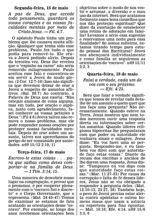 Segunda-feira, 16 de maio                      objetivas sobre o modo de nos ves-
                                                                               ˜
                                                   tir e arrumar, a diversao e o mau
                                                                           ´
A paz de Deus, que excede                          uso da internet. Sera que acatamos
                               ´
todo pensamento, guardara os                       fielmente esses bons conselhos que
               ˜                                          ˜          ˜
vossos coracoes e as vossas fa-
             ¸                                     nos dao protecao espiritual? Que
                                                                    ¸ ˜
culdades mentais por meio de                       dizer da exortacao de ˜ estabelecer
                                                                       ¸             ´
     Cristo Jesus. — Fil. 4:7.                     uma rotina de adoracao em fam˜ ı-
                                                                         ´   ¸
          ´                                        lia? Levamos a serio essa sugestao
     O apostolo Paulo tinha um pro-                e reservamos uma noite para essa
blema que lhe causava muita afli-
   ˜                                               finalidade? Se somos solteiros, es-
cao. Qualquer que tenha sido esse
 ¸                                                 tamos tirando tempo para estu-
problema, Paulo fez tudo o que                                                         ´
                        ˆ                          do pessoal das´ Escrituras? Jeova
podia para remov e-lo. Ele ora-
            ´             ´                        nos aben coar a individualmente
                                                                ¸ ´
va a Jeova pedindo alıvio. Depois                  e como famılia se seguirmos as
da terceira vez, Deus lhe revelou                             ˜
                                    ˜              orientacoes do “escravo”. w09 15/11
                                                            ¸
que o “espinho na carne” nao seria                 3:2, 3
removido milagrosamente. Paulo
aceitou esse fato e concentrou-se
                    ´                                  Quarta-feira, 18 de maio
em servir a Jeova de modo ple-  ˜
no. (2 Cor. 12:7-10) Isso nao signifi-               Falai a verdade, cada um de
                                                          ´              ´
ca que devemos deixar de orar a                         vos com o seu proximo.
        ´                                                          ´
Jeova a respeito de assuntos afli-                            — Efe. 4:25.
                                        ´
tivos. (Sal. 86:7) Ao contrario, ˜ a                      ´
                                                       Sera que falar a verdade signifi-
Palavra de Deus nos exorta: “Nao
                                                   ca que temos de revelar cada deta-
estejais ansiosos de coisa alguma,
                              ˜                ´   lhe de um assunto a quem quer que    ˜
mas em tudo, por oracao e supli-
                            ¸                      nos faca uma pergunta? Nao ne-
                                                              ¸
ca, junto com agradecimento, fa-             ˜     cessariamente. Quando esteve na
zei conhecer as vossas peticoes a
                      ´                   ¸˜       Terra, Jesus mostrou que nem to-
Deus.” (Fil 4:6) Jeova talvez nao re-              dos merecem ouvir ˜ uma resposta
mova o nosso problema, mas ele        ˜            direta ou informacoes ´ sobre cer-
                                                                              ¸
pode responder nossas oracoes por ¸                tos assuntos. Quando lıderes reli-
proteger nossas faculdades men-                                     ´
                                                   giosos hipocritas lhe perguntaram
tais. Depois de orar sobre um as-                  com que poder ou autoridade ele
sunto, talvez nos apercebamos do                   realizava sinais e milagres, ´ Jesus
perigo de ser consumido por ansie-                 disse: “Eu vos farei uma so per-
dades. w09 15/12 2:10, 11                          gunta. Respondei-me, e eu tam-
                                                     ´
    Terca-feira, 17 de maio                        bem vos direi com que autorida-
        ¸
                                                   de faco estas coisas.” Diante da
                                                            ¸                         ˜
Escrevo-te estas coisas . . . pa-                  recusa dos escribas e anciaos de
ra que saibas como deves com-                      lhe darem uma resposta, Jesus dis-
                   ´                               se: “Tampouco eu vos digo com
portar-te na famılia de Deus.
       — 1 Tim. 3:14, 15.                          que autoridade fa co estas coi-
                                                                                ¸
                                                   sas.” (Mar. 11:27-33) Por causa da
                                                                  ˜               ´         ´
  Uma maneira de descobrir nosso
                    ˜                              corrupcao e falta de fe desses lıde-
                                                                ¸       ˜
lugar na congregacao, e provar que
             ´    ¸                                res, Jesus nao se viu obrigado a
                                                                      `
o prezamos, e por cooperar plena-                  responder a pergunta deles. (Mat.´
mente com o “escravo fiel e discre-                12:10-13; 23:27,´ 28) Tambem hoje,
to” e o Corpo Governante, que o                    o povo de Jeova precisa estar aler-
                                                                          ´
representa. (Mat. 24:45-47) Temos                  ta contra apostatas e outros ´ ho-
de examinar se estamos de fato
                        ˜                          mens maus que usam a astucia           ´
acatando as orientacoes desse “es-
                      ¸                            ou esperteza para fins egoıstas.
                                                                            ´
cravo”. Por exemplo, ao longo dos
                            ˜                      — Mat. 10:16; Efe. 4:14. w09 15/6
anos recebemos orientacoes bem
                          ¸                        3:3, 6
 