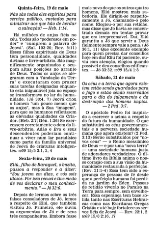Quinta-feira, 19 de maio                              mais novo do ´ que os outros quatro
      ˜     ˜                                   ´             homens, Eliu mostrou mais sa-
Nao sao todos eles espıritos para                             bedoria. Ele ´ dirigiu-se respeito-
                  ´
servico publico, enviados para
          ¸                                                   samente a Jo, chamando-o pelo
                                            ˜                                                  ˜
ministrar aos que hao de herdar                               nome. Elogiou-o por sua retidao,
                            ˜                                                       ´
        a salvacao? — Heb. 1:14.
                        ¸                                     mas disse que Jo havia se concen-
        ´             ˜                               ´       trado demais em tentar provar
                                                                                      ´     ´    ´
    ´ Ha milhoes de anjos fieis no
                          ˜                                   que era irrepreensıvel. Daı, Eliu
                                                                             ´
ceu. Todos sao “poderosos em po-                              garantiu a Jo que servir a Deus
der” ´ e ‘cumprem a palavra de                                                                     ´
                                                              fielmente sempre vale a pena. (Jo
Jeova’. (Sal. 103:20; Rev. 5:11)                              36:1, 11) Que excelente exemplo
Esses filhos espirituais de Deus
  ˆ                                                           para quem precisa dar conselhos
tem personalidade, qualidades                                                      ´
                                        ´           ˜         hoje em dia! Eliu foi paciente, ou-
                                                                                 ˜
divinas e livre-arbıtrio. Sao mag-                            viu com atencao, elogiou quando
                                                                               ¸
nificamente organizados e ocu-                                     ´
                                      ˜                       possıvel e deu conselhos edifican-
                                                                       ´
pam altas posi c oes no arranjo   ¸                           tes. — Jo 33:32. w09 15/4 1:8
de Deus. Todos os anjos se ale-                   ˜                                      ´
graram com a ‘fundacao da Ter-                ¸                               Sabado, 21 de maio
ra’ e executaram com prazer                                         ´
                                                              Os ceus e a terra que agora exis-
suas tarefas designadas enquan-                                                    ˜
                              ´                               tem estao sendo guardados para
to esta inigualavel joia no espaco                        ¸                                          ˜
                                                              o fogo e estao sendo reservados
se transformava no lar da ´ huma-
                    ´                                         para o dia do julgamento e da
nidade. (Jo 38:4, 7) Jeova criou                                                           ˜                                 ´
o homem “um pouco menor que                                   destruicao dos homens ımpios.
                                                                                 ¸
                                `                                                              — 2 Ped. 3:7.
os anjos”, mas a Sua “imagem”,
                                                                                 ´
para que os humanos refletissem                                 O apostolo Pedro foi inspira-
as elevadas qualidades do Cria-     ˆ                         do a escrever o acima a respeito
dor. (Heb. 2:7; Gen. 1:26) Se exer-                           do futuro da humanidade. O que   ´           ´
cessem corretamente o dom do li-
              ´                   ˜                           substituira os ceus governamen-
vre-arbıtrio, Adao e Eva e seus                               tais e a perversa sociedade hu-
descendentes poderiam conti-                                  mana que agora existem? (2 Ped.˜                       ´
                                                        ´
nuar a viver num lar paradısico                               3:13) Serao substituıdos por ˆ “no-
                                                                        ´
                                          ´                   vos ceus” — o Reino messianico
como parte da famılia universal
                ´
de Jeova de criaturas inteligen-                              de Deus — e por uma “nova terra”
tes. w09 15/5 3:1, 2, 4                                       — uma sociedade humana justa                                           ´
                                                              de adoradores verdadeiros. O ul-           ´
       Sexta-feira, 20 de maio                                timo livro da Bıblia anima o nos-
                                                                                     ˜                                   ˜
     ´                                                        so coracao com a sua visao da hu-
                                                                               ¸                                       `           ˜
Eliu, filho de Baraquel, o buzita,                            manidade restaurada a perfeicao.                                   ¸
passou a responder e a dizer:                                 (Rev. 21:1-4) Essa tem sido a es-
                              ´                                                                                            ´
“Sou jovem em dias, e vos sois                                peranca de pessoas de fe desde
                                                                            ¸                          ˜
idosos. Por isso recuei e tive medo                           que a perfeicao humana foi perdi-    ¸               ´
de vos declarar o meu conheci-                                da no jardim do Eden. Pessoas
                                                                                       ˜                       ˜               ´
                      ´                                       de retidao viverao no Paraıso na
         mento.” — Jo 32:6.
                                   ˆ                          Terra para sempre, sem envelhe-                                          ´
  Depois de lermos sobre´ os tres                             cer. Essa esperanca tem base so-                   ¸
falsos consoladores de Jo, lemos
                    ´            ´                            lida tanto nas Escrituras Hebrai-
a respeito´ de Eliu, que tambem                               cas como nas Escrituras Gregas
                                                                      ˜                          ´
visitou Jo. Primeiro, ele ouviu
                        ´                                     Cristas e ate hoje fortalece os ser-
                                                                          ´                                  ´
os ˆ argumentos de Jo e de seus                               vos fieis de Jeova. — Rev. 22:1, 2.
tres companheiros. Embora fosse                               w09 15/8 2:16, 17
 