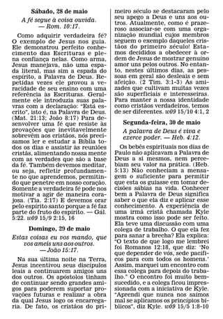 ´                                                           ´
        Sabado, 28 de maio                                meiro seculo se destacaram pelo
         ´       `                                        seu apego a Deus e uns ´ aos ou-
     A fe segue a coisa ouvida.
                                                          tros. Atualmente, como e praze-
             — Rom. 10:17.                                roso associar-se com uma orga-
                                                      ´              ˜
  Como adquirir verdadeira fe?                            nizacao mundial cujos membros
                                                                 ¸
O exemplo de Jesus nos guia.                              seguem o exemplo daqueles cris-
                                                            ˜                  ´
Ele demonstrou perfeito conhe-                            taos do primeiro s eculo! Esta-
                                                                                       `
cimento das Escrituras e ple-                             mos decididos a obedecer a or- ´
na confianca nelas.˜ Como arma,
                 ¸                                        dem de Jesus de mostrar genuıno
Jesus manejava, nao uma espa-                             amor uns pelos outros. No entan-
                                                                           ´
da literal, mas sim a espada do                           to, nestes ultimos dias, as pes-
                                                                             ˜
    ´
espırito, a Palavra de Deus. Re-                          soas em geral sao desleais e sem
                                                                   ˜
petidas vezes ele provou a ve-                            afeicao. (2 Tim. 3:1-3) As ami-
                                                               ¸
racidade de ` seu ensino com uma                          zades que cultivam muitas vezes
                                                             ˜
        ˆ
referencia as Escrituras. Geral-                          sao superficiais e interesseiras.
mente ele introduzia suas pala-                           Para manter a nossa identidade
                                                                         ˜
                            ˜           ´
vras com a ´ declaracao: “Esta es-
                          ¸                               como cristaos verdadeiros, temos
crito”, isto e, na ˜ Palavra de Deus.                     de ser diferentes. w09 15/10 4:1, 2
(Mat. 21:13; Joao 8:17) Para de-
                      ´                             `
senvolver uma fe que resiste as                              Segunda-feira, 30 de maio
             ˜                                                                        ´
provacoes que inevitavelmente
          ¸ˆ            ˜           ´                        A palavra de Deus e viva e
sobrevem aos cristaos, nos preci-     ´                      exerce poder. — Heb. 4:12.
samos ler e estudar a` Bıblia to-             ˜                        ˆ
dos os dias e assistir as reunioes                          Os bebes espirituais nos dias de
                                                                   ˜
      ˜
cristas, alimentando nossa mente                          Paulo nao aplicavam a Palavra de
                                  ˜
com ´ as verdades que sao a base                          Deus a si mesmos, nem perce-
                                                                                    ´
                   ´
da fe. Tambem devemos meditar,                            biam seu valor na pratica. (Heb.
                                                                     ˜
ou seja, refletir profundamen-                            5:13) Nao conheciam a mensa-
te no que aprendemos, permitin-                           gem o suficiente para permitir
                                                ˜
do que penetre em nosso coracao.            ¸             que˜ esta ´ os guiasse em tomar de-
                                ´
Somente a verdadeira fe pode nos                          cisoes sabias na vida. Conhecer
motivar a agir de maneira cora-                           bem a Palavra de Deus significa
josa. (Tia. 2:17) E devemos orar                          saber o que ela diz e aplicar esse
                                                                                        ˆ
               ´                          ´
pelo espırito santo porque a fe faz                       conhecimento. A experiencia de
                                                                         ˜    ˜
                              ´                   ´
parte do fruto do espırito. — Gal.                        uma irma crista chamada Kyle
5:22. w09 15/9 2:15, 16                                   mostra como isso pode ser feito.
                                                                                  ˜
                                                          Ela teve uma discussao com uma
         Domingo, 29 de maio                              colega de trabalho. O que ela fez
Estas coisas eu vos mando, que                            para sanar a brecha? Ela explica:
      vos ameis uns aos outros.                           “O texto de que logo me lembrei
                 ˜                                        foi Romanos 12:18, que diz: ‘No
                                                                                ´           ´
           — Joao 15:17.
            ´                                             que depender de vos, sede pacıfi-
  Na sua ultima noite na Terra,
                             ´                            cos para com todos os homens.’
Jesus incentivou seus discıpulos                          Assim, marquei um encontro com
leais a continuarem amigos uns
                    ´                                     essa colega para depois do traba-
dos outros. Os apostolos tinham                           lho.” O encontro foi muito bem-
de continuar sendo grandes ami-                           sucedido, e a colega ficou impres-
gos ˜ para poderem suportar pro-                          sionada com a iniciativa de Kyle.
                                                                                          ´
vacoes futuras e realizar a obra
   ¸                                                      “Aprendi que nunca nos ´ saımos     ´
da qual Jesus logo os ˜ encarrega-                        mal se aplicamos os princıpios bı-
ria. De fato, os cristaos do pri-                         blicos”, diz Kyle. w09 15/5 1:8-10
 