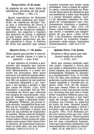 ˜                          ˜
    Terca-feira, 31 de maio
           ¸                                   oracoes sinceras por ajuda serao
                                                    ¸                          ´
         ´       ´                             atendidas. Com a ajuda do espıri-
Se alguem de vos tiver falta de                to santo, encontraremos na Pala-
sabedoria, persista ele em pedi-               vra de Deus joias de sabedoria que
      la a Deus. — Tia. 1:5.                   nos habilitam a lidar com desafios
                               ˜                                 ˜      ´
  Quais seguidores do Salom ao                 e a tomar decisoes sabias. (Luc.
                                                               ˜         ´
Maior, como podemos nos bene-                  11:13) Salomao tambem foi cha-
ficiar da sabedoria divina? Vis-               mado de “congregante” que ‘con-
                              ´ ´              tinuamente ensinava o conheci-
to que a sabedoria de Jeov a ´ e
revelada em sua Palavra, a Bı-                 mento ao povo’. (Ecl. 12:9, 10)
                    ´                          Jesus, como´ Cabeca da congrega-
                                                                   ¸´
blia, temos de estuda-la cuidado-                 ˜      ˜
samente, em especial o registro                cao crista, e tambem um˜ congre-
                                                ¸
das palavras de Jesus, e meditar
                            ´                  gante de seu povo. (Joao 10:16;
no que lemos. (Pro. 2:1-5) E pre-              Col. 1:18) Portanto, fazemos bem
                                                             `        ˜
           ´
ciso tambem perseverar em pe-                  em assistir as reunioes congre-
dir sabedoria a Deus. A Palavra                gacionais, onde somos ‘ensinados
de Deus nos garante que nossas                 continuamente’. w09 15/4 5:15

    Quarta-feira, 1.° de junho                     Quinta-feira, 2 de junho
                                                                            ˜
Todo aquele que perder a sua al-                 Oramos a Deus para que nao
                       ´
ma por minha causa e o que a                       facais nada de errado.
                                                      ¸
            ´
     salvara. — Luc. 9:24.                              — 2 Cor. 13:7.
                                   ˜                      ´                                 ´
  O que habilita os cristaos a per-
                 ˜                                   Sera que oramos pedindo ´ espı-
severar nao importa que provas,                rito santo, rogando a Jeova que
dificuldades e problemas enfren- ´             nos ajude a demonstrar seu fruto:
tem? Basicamente, e o amor ba-
                         ´                     amor, alegria, paz, longanimidade,
                                                                            ´
seado em princıpios. Esse amor
                       ´                       benignidade, ´ bondade, fe, brandu-        ´
nos move a ir alem de apenas abrir-
         ˜                                     ra e autodomınio? (Luc. 11:13; Gal.
mos mao de algo em sentido mate-               5:22, 23) Em ˜ caso positivo, nossas
                                                                              ˜
rial. Ele vai a ponto de nos motivar     ´     palavras e acoes mostrarao que es-
                                                                ¸
a estarmos dispostos a ser ınte-
             ´                                 tamos andando e vivendo por es-
                                                 ´            ´
gros e ate mesmo a perder a vida               pırito. (Gal. 5:16, 25) Se souber-
por causa de Cristo. (Luc. 9:25)               mos que nossos filhos se sentem
Considere o proceder fiel de Tes-
                             ´                 tentados a colar nas provas escola-
temunhas de Jeova que sofreram         ˜       res, devemos orar por eles e consi-
                                                                   ´
em campos de concentracao, cam-      ¸     ˜   derar conselhos bıblicos para aju-
                                                   ´                              ˜
pos de trabalho forcado e prisoes
                     ´         ¸               da-los a ser honestos e nao fazer
durante e ap os a Segunda Guer-                nada ˜ de errado. Paulo disse aos
ra ˜ Mundial. Wilhelm, um jovem ir-
               ˜                               cristaos em Corinto as palavras
                                                                          ˜
mao alemao, exemplifica bem isso.              do texto de hoje. Oracoes humil-
                                                                        ¸               ´
Em vez de transigir, ele permane-              des desse tipo agradam a Jeova e
ceu leal ao enfrentar a morte por
                           ˜                   revelam uma boa atitude de nos-
meio de um pelotao de fuzilamen-               sa parte. (Pro. 15:8) Podemos pe-´
to nazista. Numa carta de despedi-
       `           ´                           dir que outros orem por nos, como
                                                            ´                         ˜
da a sua famılia, ele escreveu: “De-           fez o ap ostolo Paulo. “Fazei oracoes
                                                        ´                           ¸
vemos amar a Deus ´ acima de tudo,             por nos”, escreveu, “pois confiamos
                                                                      ˆ
assim como nosso Lıder Jesus Cris-             em ter uma consciencia honesta,
to ordenou. Se tomarmos nossa po-
     ˜                                         visto que queremos comportar-nos
sicao ao lado dele, ele nos recom-
   ¸       ´                                   honestamente em todas as coisas”.
pensara.” w09 15/12 4:14, 15                   — Heb. 13:18. w09 15/11 1:10, 11
 
