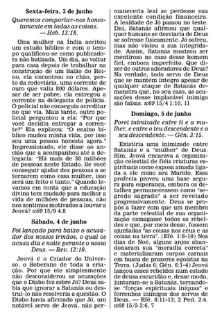 Sexta-feira, 3 de junho                 maneceria leal se ˜ perdesse sua
                                             excelente condi c ao financeira.
                                                               ´ ¸
Queremos comportar-nos hones-                A lealdade de Jo passou no teste.
  tamente em todas as coisas.                      ´      ´
                                             Daı, Satanas afirmou que qual-
        — Heb. 13:18.                        quer humano se desviaria de Deus
                         ´                                               ´
  Uma mulher na India aceitou                se sofresse fisicamente. Jo sofreu,
                                                       ˜
                     ´                       mas nao violou a ´ sua integrida-
um estudo bıblico e com o tem-
po qualificou-se como publicado-             de. Assim, Satanas mostrou ser
         ˜                                   mentiroso no caso desse homem
ra nao batizada. Um dia, ao voltar
para casa depois de trabalhar na             fiel, embora imperfeito. Que di-
               ˜           ˜                 zer de outros adoradores de Deus?
construcao de um Salao ˜do Rei-
             ¸
no, ela encontrou no chao, per-              Na verdade, ´ todo servo de Deus
                                                                ´
                   ´                         que se mantem ıntegro apesar de
to da rodoviaria, uma ´ corrente de                                        ´
                                             qualquer ataque de Satanas de-
ouro que valia 800 dolares. Ape-
                                             monstra que, no seu caso, as acu-
                                                     ˜              ´
sar de ser pobre, ela entregou a
                               ´             sacoes desse implacavel inimigo
                                               ˜ ¸
corrente na˜ delegacia de polıcia.
                                             sao falsas. w09 15/4 1:10, 11
O policial nao conseguia acreditar
no que via. Mais tarde, outro po-                  Domingo, 5 de junho
licial perguntou a ela: “Por que
       ˆ
voce decidiu entregar a corren-              Porei inimizade entre ti e a mu-
                                       ´
te?” Ela explicou: “O ensino bı-             lher, e entre o teu descendente e o
                                                                       ˆ
blico mudou minha vida, por isso               seu descendente. — Gen. 3:15.
sou uma pessoa honesta agora.”
                                                  Existiria uma inimizade entre
                                                          ´
Impressionado, ele disse ao an-
   ˜                         ´               Satanas e ´ a “mulher” de Deus.
ciao que a acompanhou ate a de-
                 ´                 ˜         Sim, Jeova encarava a organiza-
                                                ˜                     ´
legacia: “Ha mais de 38 milhoes          ˆ   cao celestial de fieis criaturas es-
                                              ¸
de pessoas neste Estado. Se voce
                                             pirituais como esposa amada liga-
conseguir ajudar dez pessoas a se            da a ele como seu Marido. Essa
tornarem como essa mulher, isso
     ´                                       profecia proveu uma base segu-
sera um feito e tanto.” Quando le-   ˜       ra para esperanca, embora os de-
                                                                  ¸
vamos em conta que a educacao    ¸           talhes permanecessem como “se-
divina tem mudado para melhor˜ a
                       ˜                     gredo sagrado” a ser revelado
vida de milhoes de pessoas, nao              progressivamente. Deus se pro-
nos sentimos motivados a louvar a                 ˆ
           ´                                 p os a fazer com que um membro
Jeova? w09 15/9 4:8                          da parte celestial de sua organi-
                                                        ˜
          ´                                  zacao esmagasse todos os rebel-
                                                    ¸
        Sabado, 4 de junho
                                             des e que, por meio desse,´ fossem
Foi lancado para baixo o acusa-
       ¸                                     ajuntadas “as coisas nos ceus e as
                                                                          ´
                    ˜                        coisas na terra”. (Efe. 1:8-10) Nos
dor dos nossos irmaos, o qual os                              ´
acusa dia e noite perante o nosso            dias de Noe, alguns anjos aban-
       Deus. — Rev. 12:10.                   donaram sua “moradia correta”
          ´ ´                                e materializaram corpos ´ carnais
     Jeov a e o Criador do Univer-           em busca de prazeres egoıstas na
                                                                        ˆ       ´
so, o Soberano de toda a cria-
   ˜                                         Terra. (Judas 6; Gen. 6:1-4) Jeova
cao. Por que ele simplesmente
 ¸ ˜                               ˜         lancou esses rebeldes num estado
                                                      ¸             ˜
nao desconsiderou as ´ acusacoes ¸           de densa escuridao e,´ desse modo,
que o Diabo fez sobre Jo? Deus sa-
                          ´                  juntaram-se a Satanas, tornando-
                                                                            ´
bia ´ que ignorar a Satanas ou ˜ des-
            ˜                                se “forcas espirituais inıquas” e
                                                            ¸
truı-lo nao resolveria a quest´ao. O         ferrenhos inimigos dos servos de
                                                                ´
Diabo havia afirmado que ˜ Jo, um
       ´                ´                    Deus. — Efe. 6:11-13; 2 Ped. 2:4.
notavel servo de Jeova, nao per-             w09 15/5 3:6, 7
 