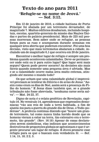 Texto do ano para 2011
                                      ´
           ‘Refugie-se no nome de Jeova.’
                     — Sof. 3:12.
           Em 12 de janeiro de 2010, a cidade haitiana de Porto
       ´
Prıncipe foi abalada por um terremoto devastador, de
                                             ´
magnitude 7. Muitos edifıcios desabaram, incluindo hospi-
                                   ´                             ˜                      ˜
tais, escolas, quarteis-generais da missao das Nacoes Uni-                          ¸
                                     ´
das e partes do palacio presidencial. Mais de 225 mil pes-
soas morreram. Sem saber onde se refugiar, as pessoas
foram para as ruas e acamparam durante semanas em
                         ´
qualquer area aberta que puderam encontrar. Foi uma boa
            ˜
decisao, visto que mais terremotos abalaram a cidade, in-
cluindo um de magnitude 6,1 que ocorreu em 20 de janeiro.
                                                           ´         ´
           Encontrar o melhor lugar de refugio e sempre um pro-
blema quando acontecem calamidades. Deve-se permane-
                             ´                                                              ´
cer onde esta ou ir para outro lugar? Que lugar sera mais
                                                                           ˜              ˜
seguro? Quem pode prover socorro? As decisoes sao mais
   ´                                                           ´         ´
faceis quando somente uma pequena area e afetada. Mas
                                                     ´
e se a calamidade ocorre numa area muito extensa, atin-
                     ´
gindo ate mesmo o mundo todo?
                                                                             ´                  ´
           Os que acham que uma calamidade global e improva-
                                                 ´
vel precisam se lembrar do Diluvio e do aviso de Jesus: “As-
                                               ´                   ´
sim como eram os dias de Noe, assim sera a presenca do Fi-                            ¸
                                                             ´
lho do homem.” E Jesus disse tambem que, se a grande
                   ˜       ˜
tribulacao nao fosse abreviada, “nenhuma carne seria sal-
               ¸
va”. — Mat. 24:22, 37.
                                       ´               ´                              ˜           ´
           Digno de nota e o relato profetico de Revelacao, capı-                ¸
                               ´                                               ˜
tulo 16. No versıculo 14, aprendemos que expressoes demo-
     ´                 ˜
nıacas “vao aos reis de toda a terra habitada, a fim de
             ´
ajunta-los para a guerra do grande dia de Deus, o Todo-po-
deroso”. A profecia continua dizendo que “houve um gran-
de terremoto, tal como nunca tinha havido desde que os
                                                         ˜
homens vieram a estar na terra, tao extensivo era o terre-
                 ˜
moto, tao grande”. (Rev. 16:18) Apesar de essas declara-
     ˜                           ´
coes serem simbolicas, elas indicam que acontecimentos
 ¸
                                           ˜                                                  ´
destrutivos de proporcoes globais se aproximam e que e ur-
                                         ¸
                                                   ´                   ´
gente procurar um lugar de refugio. E Jeova promete esse
         ´                                                                        ´
refugio para os que o buscam com verdadeira fe. — Sof.
1:14, 15, 18; 2:2, 3.
 