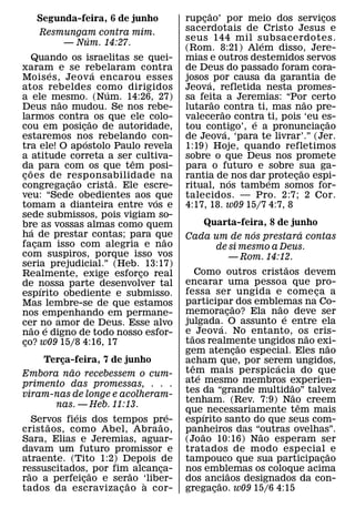 ˜
   Segunda-feira, 6 de junho           rupcao’ por meio dos servicos
                                           ¸                             ¸
    Resmungam contra mim.              sacerdotais de Cristo Jesus e
            ´                          seus 144 mil subsacerdotes.
        — Num. 14:27.                                     ´
                                       (Rom. 8:21) Alem disso, Jere-
    Quando os israelitas se quei-      mias e outros destemidos servos
xaram e se rebelaram contra
             ´           ´             de Deus do passado foram cora-
Mois es, Jeov a encarou esses          josos ´ por causa da garantia de
atos rebeldes como dirigidos
                           ´           Jeova, refletida nesta promes-
a ele mesmo. (Num. 14:26, 27)
               ˜                       sa feita a Jeremias: “Por certo
                                                ˜                    ˜
Deus nao mudou. Se nos rebe-           lutarao ˜ contra ti, mas nao pre-
larmos contra˜ os que ele colo-        valecerao contra ti, pois ‘eu es-
                                                        ´                  ˜
cou em posicao de autoridade,
                     ¸                 tou contigo’, e a pronunciacao
                                                  ´                    ¸
estaremos nos rebelando con-
                       ´               de Jeova, ‘para te livrar’.” (Jer.
tra ele! O ap ostolo Paulo revela      1:19) Hoje, quando refletimos
a atitude correta a ser ˆ cultiva-     sobre o que Deus nos promete
da para com os que tem posi-
   ˜                                   para o futuro e sobre sua ga-
                                                                   ˜
c oes de resp onsabilidade na
 ¸                 ˜         ˜         rantia de ´ nos dar protecao espi-
                                                            ´    ¸
congregacao crista. Ele escre-
                 ¸                     ritual, nos tambem somos for-
veu: “Sede obedientes aos que    ´     talecidos. — Pro. 2:7; 2 Cor.
tomam a dianteira entre vos e          4:17, 18. w09 15/7 4:7, 8
sede submissos, pois vigiam so-
bre as vossas almas como quem                    Quarta-feira, 8 de junho
     ´                                                            ´                  ´
ha de prestar contas; para que     ˜   Cada um de nos prestara contas
facam isso com alegria e nao
       ¸                                             de si mesmo a Deus.
com suspiros, porque isso vos                                 — Rom. 14:12.
seria prejudicial.” (Heb. 13:17)                                             ˜
Realmente, exige esforco real  ¸            Como outros cristaos devem
de nossa parte desenvolver tal         encarar uma pessoa que pro-
         ´                             fessa ser ungida e come ca a                      ¸
espırito obediente e submisso.
Mas lembre-se de que estamos           participar˜ dos emblemas na Co-   ˜
nos empenhando em permane-             memoracao? Ela nao deve ser
                                                          ¸                ´
cer no amor de Deus. Esse alvo         julgada. O assunto e entre ela
                                                        ´
     ˜     ´                           e ˜ Jeov a. No entanto, os cris-
nao e digno de todo nosso esfor-                                                       ˜
co? w09 15/8 4:16, 17
 ¸                                     taos realmente ungidos nao exi-
                                                                ˜                            ˜
                                       gem atencao especial. Eles nao
                                                              ¸
     Terca-feira, 7 de junho
         ¸                             acham que, por serem ungidos,
            ˜                             ˆ                            ´
Embora nao recebessem o cum-           tem mais perspic acia do que
                                             ´
primento das promessas, . . .          ate mesmo membros experien-             ˜
viram-nas de longe e acolheram-        tes da “grande multidao” talvez           ˜
                                       tenham. (Rev. 7:9) Nao creem                ˆ
        nas. — Heb. 11:13.
              ´                    ´   que´ necessariamente tem mais
   Servos fieis dos tempos pre-
      ˜                         ˜      espırito santo do que seus com-
crist aos, como Abel, Abra ao,         panheiros das “outras ovelhas”.
                                               ˜                    ˜
Sara, Elias e Jeremias, aguar-         (Jo ao 10:16) Nao esperam ser
davam um futuro promissor e            tratados de modo especial ˜ e
atraente. (Tito 1:2) Depois de         tampouco que sua participacao                       ¸
ressuscitados, ˜ por fim ˜ alcanca-
 ˜                               ¸     nos emblemas os coloque acima
                                                            ˜
rao a perfeicao e ser˜ao ‘liber-
                ¸             `        dos anciaos designados da con-
                                                      ˜
tados da escraviza c ao a cor-
                       ¸               gregacao. w09 15/6 4:15
                                                   ¸
 