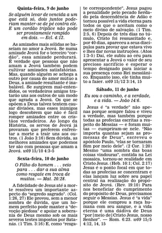 Quinta-feira, 9 de junho                           te correspondente”, Jesus pagou
                    ´                                           a penalidade pelo pecado herda-
                                                                                    ˆ               ˜
Se alguem levar de vencida a um
                      ´     ´                                   do pela descendencia de Adao e
                                                                               ´
que esta so, dois juntos pode-                                  tornou possıvel a vida eterna para
                                      ´
riam manter-se de pe contra ele.                                todos os que o aceitam como o
                              ˜   ´         ˜                                               ˜
E um cordao trıplice nao pode                                   meio divino de salvacao. (1 Tim.
             ser prontamente rompido                                                    ˆ ¸             ´
                                                                2:5, 6) Depois de tres dias no tu-
                  em dois. — Ecl. 4:12.                         mulo, Cristo foi ressuscitado e,
                                    ´                                                                     ´
     As amizades mais solidas se ba-                            por 40 dias, apareceu a seus discı-
                                        ´                       pulos para provar que estava vivo
seiam no amor a Jeova. Se numa  ´                                                               ˜
amizade Jeova for o terceiro “cor-                              e lhes dar´ novas instrucoes. (Atos
                                                                                              ¸   ´
     ˜                                                    ´     1:3-5) Daı, ele subiu ao ceu para
dao”, essa amizade perdurar a.
 ´                                                      ˜                             ´
E verdade que´ pessoas que nao                                  apresentar a Jeova o valor de seu
                                                                                  ´
                                          ´                     precioso sacrifıcio e esperar o
amam a Jeova tamb em podem                        ´
cultivar amizades´ satisfatorias.                               tempo designado para iniciar a        ˆ
Mas, quando alguem se achega a                                  sua presenca como Rei messiani-
                                                                             ¸
                                                ´               co. Enquanto isso, ele tinha mui-
outro por causa do amor mutuo a                     ´
Deus, a amizade resultante e ina-                               to a fazer. w09 15/12 3:14, 15
           ´
balavel. Se surgirem mal-enten-                                           ´
didos, os verdadeiros amigos tra-                                       Sabado, 11 de junho
         ˜
tarao uns aos outros´ de um modo                                 Eu sou o caminho, e a verdade,
que agrada a Jeova. Os que se                                                             ˜
       ˜                                                              e a vida. — Joao 14:6.
op oem a Deus talvez tentem cau-
                        ˜                                                       ´               ˜
sar divisoes, mas esses˜ inimigos                                 Jesus e “a verdade” nao ape-
                                              ´       ´         nas porque sempre falou e viveu
logo descobrem que nao e facil                                                              ´
romper amizades entre os cris-                                  a verdade, mas tambem porque
   ˜                                                            todas as profecias escritas a res-
t aos ´ verdadeiros. Ao longo ´ da                          ´
Historia, os servos de Jeova j a                                peito do Messias — e foram mui-     ˜
provaram que preferem enfren-                                   tas — cumpriram-se nele. “Nao
tar a morte a trair uns ´ aos ou-                               importa quantas sejam as pro-
                          ˜                                     messas de D eus”, escreveu o
tros. (1 Joao 3:16) Sem duvida, as                                  ´
melhores amizades que podemos                                   ap ostolo Paulo, “elas se tornaram
                ˜                                               Sim por meio dele”. (2 Cor. 1:20)
ter sao com pessoas que amam a
              ´
Jeova. w09 15/10 4:3-5                                          Mesmo “uma sombra das boas
                                                                coisas vindouras”, contida na Lei
       Sexta-feira, 10 de junho                                 mosaica, tornou-se realidade em
      O Filho do homem . . . veio                               Cristo Jesus. (Heb. 10:1; Col. 2:17)
                                                                        ´
         para . . . dar a sua alma                              Jesus e o ponto focal em que to-
                                                                das as profecias se concentram e
      como resgate em troca de
                                                                elas lancam luz sobre seu papel
                                                                            ¸           ˜             ´
          muitos. — Mat. 20:28.                                 central na realizacao do prop o-
                                                                                      ¸
                               ´                                                  ´
  A fidelidade de Jesus ate a mor-                              sito de Jeova. (Rev. 19:10) Para
te resolveu um importante as-                                   nos beneficiar do cumprimento
                                                                          ´
pecto do “segredo sagrado”. (Col.                               do prop osito de Deus, precisamos
                                                                                              ´
1:26, 27) Ele provou, sem a menor                               seguir o Messias. Jesus e “a vida”
                    ´
sombra de duvida, que um ho-                                    porque ele comprou a raca hu-     ¸
mem perfeito pode manter a “de-
       ˜                                                        mana com seu sangue, e a vida
                                                                              ´     ´
vocao piedosa” e apoiar a sobera-
    ¸                                                           eterna e uma d adiva de Deus
nia de Deus mesmo sob os mais                                   “por [meio de] Cristo Jesus, nosso
severos testes impostos por Sata-
  ´                                                             Senhor”. — Rom. 6:23. w09 15/5
nas. (1 Tim. 3:16) E, como “resga-                              4:12, 14, 15
 