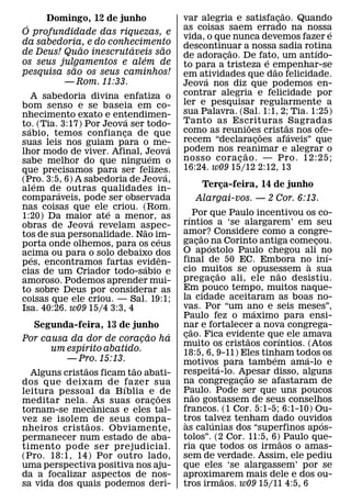 ˜
     Domingo, 12 de junho                    var alegria e satisfacao. Quando
                                                                       ¸
 ´                                           as coisas saem errado na nossa
O profundidade das riquezas, e                                                   ´
                                             vida, o que nunca devemos fazer e
da sabedoria, e do conhecimento              descontinuar a nossa sadia rotina
             ˜          ´     ˜                          ˜                    ´
de Deus! Quao inescrutaveis sao              de adoracao. De fato, um antıdo-
                                                       ¸
                          ´                                        ´
os seus julgamentos e alem de                to para a tristeza e empenhar-se
           ˜                                                         ˜
pesquisa sao os seus caminhos!               em atividades que dao felicidade.
         — Rom. 11:33.                            ´
                                             Jeova nos diz que podemos en-
    A sabedoria divina enfatiza o            contrar alegria e felicidade por
bom senso e se baseia em co-                 ler e pesquisar regularmente a
nhecimento exato e entendimen-               sua Palavra. (Sal. 1:1, 2; Tia. 1:25)
                          ´                  Tanto as Escrituras ˜ Sagradas
to. (Tia. 3:17) Por Jeova ser todo-
  ´                                                            ˜
s abio, temos confianca de que
                        ¸                    como as reunioes˜ cristas nos ofe-
                                                                           ´
suas leis nos guiam para o me-               recem “declaracoes afaveis” que
                                                                 ¸
                                         ´   podem nos reanimar e alegrar o
lhor modo de viver. Afinal, Jeova´                           ˜
sabe melhor do que ninguem o                 nosso cora c ao. — Pro. 12:25;
                                                           ¸
que precisamos para ser felizes.             16:24. w09 15/12 2:12, 13
                                       ´
(Pro. 3:5, 6) A sabedoria de Jeova,
      ´
alem de outras qualidades in-                     Terca-feira, 14 de junho
                                                      ¸
         ´
comparaveis, pode ser observada                 Alargai-vos. — 2 Cor. 6:13.
nas coisas que ele´ criou. (Rom.
1:20) Da maior´ ate a menor, as                 ´ Por que Paulo incentivou os co-
obras de Jeova revelam aspec-                rıntios a ‘se alargarem’ em seu
                               ˜             amor? Considere como a congre-
tos de sua personalidade. Nao im-  ´                    ˜
porta onde olhemos, para os ceus             gacao ´ na Corinto antiga comecou.
                                                      ¸                           ¸
acima ou para o solo debaixo dos             O ap ostolo Paulo chegou ali no          ´
    ´                                ˆ       final de 50 EC. Embora no inı-
pes, encontramos fartas eviden-
                              ´                                                 `
cias de um Criador todo-sabio e              cio muitos se opusessem a sua
                                                              ˜             ˜
amoroso. Podemos aprender mui-               pregacao ali, ele nao desistiu.
                                                            ¸
to sobre Deus por considerar as              Em pouco tempo, muitos naque-
coisas que ele criou. — Sal. 19:1;           la cidade aceitaram as boas no-
Isa. 40:26. w09 15/4 3:3, 4                  vas. Por “um ano e seis meses”,
                                                                        ´
                                             Paulo fez o maximo para ensi-
   Segunda-feira, 13 de junho                nar e fortalecer a nova congrega-
                                                  ˜
                             ˜   ´           cao. Fica evidente que ele amava
                                              ¸                       ˜     ´
Por causa da dor de coracao ha
                           ¸
              ´                              muito os cristaos corıntios. (Atos
      um espırito abatido.                   18:5, 6, 9-11) Eles tinham todos os
          — Pro. 15:13.                                                   ´   ´
                                             motivos´ para tambem ama-lo e
                ˜        ˜                   respeita-lo. Apesar disso, alguns
  Alguns cristaos ficam tao abati-                                  ˜
dos que deixam de fazer sua                  na congregacao se afastaram de
                                                                  ¸
                       ´                     Paulo. Pode ser que uns poucos
leitura pessoal da B ıblia e ˜ de                   ˜
meditar nela. As suas orac oes ¸             nao gostassem de seus conselhos
                  ˆ
tornam-se mecanicas e eles tal-              francos. (1 Cor. 5:1-5; 6:1-10) Ou-
vez se isolem˜ de seus compa-                tros talvez tenham dado ouvidos
                                              `           ´                         ´
nheiros crist aos. Obviamente,               as calunias dos “superfinos ap os-
permanecer num estado de aba-                tolos”. (2 Cor. 11:5, 6)˜ Paulo que-
timento pode ser prejudicial.                ria que todos os irmaos o amas-
(Pro. 18:1, 14) Por outro lado,              sem de verdade. Assim, ele pediu
uma perspectiva positiva nos aju-            que eles ‘se alargassem’ por se
da a focalizar aspectos de nos-              aproximarem mais dele e dos ou-
                                                                ˜
sa vida dos quais podemos deri-              tros irmaos. w09 15/11 4:5, 6
 