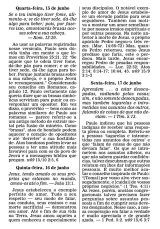 ´              ´
    Quarta-feira, 15 de junho                seus discıpulos. O notavel exem-
                                             plo de amor de Jesus estabele-
                                                                    ˜
Se o teu inimigo tiver fome, ali-            ce um elevado padrao para seus
                              ´                                   ´
menta-o; se ele tiver sede, da-lhe           seguidores. Tamb em nos moti-
algo para beber; pois, por faze-             va a mostrar um amor semelhan-
                     ´                                          ˜
res isso, amontoaras brasas ace-             te por nossos irmaos espirituais e
      sas sobre a sua cabeca.
                          ¸                  por outras pessoas. Na noite an-
                                                    `                       ´
           — Rom. 12:20.                     terior a morte de Jesus, o proprio
                                                 ´                        ˆ
                                             ap ostolo Pedro negou-o tres ve-
     Ao usar as palavras registradas
               ´                     ´       zes. (Mar. 14:66-72) Mas, quan-
nesse versıculo, Paulo sem du-               do Pedro retornou, como Jesus
vida tinha em mente o que le-
                       ´                     predisse que faria, este o per-
mos em Proverbios 25:21, 22: “Se             doou. Mais tarde, Jesus encar-
aquele que te odeia tiver fome,
    ´        ˜                               regou Pedro de pesadas respon-
da-lhe pao para comer; e se ele
                     ´     ´                 sabilidades. — Luc. 22:32; Atos
tiver sede, da-lhe ´ agua para be-           2:14; 8:14-17; 10:44, 45. w09 15/9
ber. Porque juntaras brasas sobre
                             ´           ´   3:1-3
a sua cabeca, e ´ o proprio Jeova
                 ¸
te recompensara.” Considerando                   Sexta-feira, 17 de junho
seu conselho em Romanos, ca-
  ´                                ˜         Aprendem . . . a estar desocu-
pıtulo 12, Paulo certamente nao        ´
queria dizer que as brasas simbo-            padas, vadiando pelas casas;
                                                          ˜
licas serviriam para punir ou en-            sim, e nao somente desocupadas,
                                                              ´
vergonhar um opositor. Em vez                mas tambem tagarelas e intro-
                   ´                         metidas nos assuntos dos outros,
disso, o proverbio — bem como as                                             ˜
palavras similares de Paulo aos              falando de coisas de que nao de-
romanos — ´parece referir-se a                          viam. — 1 Tim. 5:13.
um antigo m˜ etodo de extrair me-                                        ´
                               ´                  Paulo indicou que ha pessoas
tal pela fusao do minerio. Como              indignas de receber uma respos-
“brasas”, atos de ˜ bondade podem            ta plena ou completa. Referiu-se
aquecer o coracao de opositores
       ´                 ¸                   a pessoas ‘tagarelas e introme-
e ate ‘derreter’ a sua hostilida-            tidas nos assuntos dos outros’ ˜ e
de. Atos bondosos podem levar as             que ‘falam de coisas de que nao
pessoas a ter uma atitude mais
           ´                                 deviam falar’. Os que se intro-
favoravel para com os do povo de
         ´                       ´           metem nos assuntos alheios, ˆ ou
Jeova e a mensagem bıblica que                        ˜
                                             que nao sabem guardar confiden-
pregam. w09 15/10 2:5, 6                     cias, talvez descubram que outros   ˜
                                             relutam em´ lhes dar informacoes  ¸
   Quinta-feira, 16 de junho                 pessoais. E muito melhor aca-
                               ´             tar o conselho inspirado de Paulo:
Jesus, tendo amado os seus pro-
prios que estavam no mundo,                  “[Tomai] por vosso alvo viver sos-
             ´           ˜                   segadamente, e [cuidai] de vossos
 amou-os ate o fim. — Joao 13:1.                   ´              ´
                                             proprios negocios.” (1˜ Tes. 4:11)
                                                `                   ´
  Jesus estabeleceu o exemplo                As vezes, porem, anciaos congre-
perfeito de amor. Tudo a seu                 gacionais talvez precisem fazer
respeito — seu modo de falar,                perguntas sobre assuntos pes-
sua conduta, seus ensinos e sua              soais a fim de cumprir seus deve-
morte sacrificial — demonstrou
              ´                              res designados. Nesse caso, a nos-
                                                                ˜
seu amor. Ate o fim de sua vida              sa cooperacao em falar a verdade
                                              ´             ¸
na Terra, Jesus amou aqueles a               e muito apreciada e de grande
quem conheceu e especialmente                ajuda. — 1 Ped. 5:2. w09 15/6 3:7
 