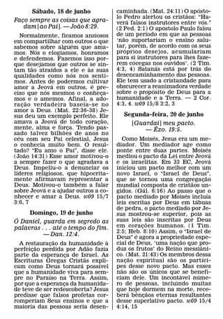 ´                                                                  ´
       Sabado, 18 de junho                  caminhada. (Mat. 24:11) O ap osto-
                                                                       ˜
                                            lo Pedro alertou os cristaos: “Ha-
                                                   ´                          ´
Faco sempre as coisas que agra-
  ¸                                         vera falsos instrutores entre vos.”
                       ˜                                       ´
    dam [ao Pai]. — Joao 8:29.              (2 Ped. 2:1) O ap ostolo Paulo falou
                                                         ´
     Normalmente, ficamos ansiosos          de ˜ um perıodo em que as pessoas
em compartilhar com outros o que            ‘nao suportariam o ensino salu-
                                                       ´
                              ´             tar, porem, de acordo com os seus
sabemos sobre alguem que ama-
            ´                                    ´
mos. Nos o elogiamos, honramos              pr oprios desejos, acumulariam
e defendemos. Fazemos isso por-             para si instrutores para lhes faze-
                                                     ´
que desejamos que outros ` se sin-          rem cocegas nos ouvidos’. (2 ´ Tim.
                                                             ´    ´
          ˜       ´                         4:3, 4) Satanas esta por tras do
tam tao atraıdos a ele e as suas
                            ´
qualidades como nos nos senti-              desencaminhamento das pessoas.
mos. Antes de podermos cultivar             Ele tem usado a cristandade para
                    ´             ´         obscurecer a reanimadora verdade
amor a Jeova em outros, e pre-
                ´                                          ´
ciso que nos mesmos o conheca-        ¸     sobre o prop osito de Deus para a
mos˜ e o amemos. Afinal, a ado-             humanidade e a Terra. — 2 Cor.
ra c ao verdadeira baseia-se no
      ¸                                     4:3, 4. w09 15/8 3:2, 3
amor a Deus. (Mat. 22:36-38) Je-
sus deu um exemplo perfeito. Ele                Segunda-feira, 20 de junho
                      ´                 ˜
amava a Jeova de todo coracao,      ¸                [Guardai] meu pacto.
mente, alma e forca. Tendo pas-
                          ¸                                 ˆ
                        ˜                                — Exo. 19:5.
sado talvez bilhoes de anos no
   ´                                                                    ´
ceu com seu Pai celestial, Jesus               Como Moises, Jesus era um me-
o conhecia muito bem. O resul-              diador. Um mediador age como                        ´
tado? “Eu amo o Pai”, disse ele.
        ˜                                   ponte entre duas partes. Moises                       ´
(Joao 14:31) Esse amor motivou-o            mediou o pacto da Lei entre Jeova                     ´
a sempre fazer o que agradava a             e os israelitas. Em 33 EC, Jeova
Deus. Impeliu-o a denunciar os
 ´                                          iniciou um pacto melhor com um
lıderes religiosos, que hipocrita-          novo Israel, o “Israel de Deus”,                  ˜
mente afirmavam representar a   ´           que se tornou uma congregacao         ˜         ¸
Deus. Motivou-o tamb em a falar
              ´                             mundial composta de cristaos un-
                                                              ´
sobre Jeova e a ajudar outros a co-         gidos. (Gal. 6:16) Ao passo que ´ o ´
nhecer e amar a Deus. w09 15/7              pacto mediado por Moises incluıa        ´
3:6, 7                                      leis escritas por Deus em tabuas
                                            de pedra, o pacto mediado por Je-
     Domingo, 19 de junho                   sus mostrou-se superior, pois as
 ´                                                                  ˜
O Daniel, guarda em segredo as              suas leis sao inscritas por Deus
                                                                ˜
                  ´                         em corac oes humanos. (1 Tim.
                                                          ¸
palavras . . . ate o tempo do fim.
                                            2:5; Heb. 8:10) Assim, o “Israel de
                                                      ´
          — Dan. 12:4.
                                            Deus” e agora a propriedade espe- ˜
                 ˜               `
  A restauracao da humanidade a
               ¸                            cial de Deus, ‘uma nacao que pro-
                                                                            ¸           ˆ
         ˜                 ˜
perfeicao perdida por Adao fazia
       ¸                                    duz os frutos’ do Reino messiani-
parte da esperanca de Israel. As
                     ¸                      co. (Mat. 21:43) Os membros dessa
                                                  ˜                       ˜               ´
                         ˜
Escrituras Gregas Crist´ as expli-          nacao espiritual s ao os partıci-
                                                ¸
                               ´
cam como Deus tornara possıvel              pes desse novo pacto. Mas esses
                                              ˜     ˜                 ´
que a humanidade viva para sem-
             ´                              nao sao os unicos que ´ se benefi-        ´
pre no Paraıso na Terra. Assim,             ciam dele. Um incontavel nume-
por que a esperanca da humanida-
                   ¸                        ro de pessoas, incluindo muitas
de teve de ser redescoberta? Jesus          que ´ hoje dormem na morte, rece-
                                                        ˆ         ˜
predisse que falsos profetas cor-           bera b encaos eternas resultantes
                                                            ¸
romperiam Seus ensinos e que a              desse superlativo pacto. w09 15/4
maioria das pessoas seria desen-            4:14, 15
 