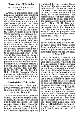 ˜
       Terca-feira, 21 de junho
                 ¸                                         espiritual da congregacao. Como
                                                                                      ¸
                                 `                         faria isso? Em parte, por dar um
       Avancemos a madureza.                               bom ´ exemplo. Paulo escreveu a
                       — Heb. 6:1.                         Timoteo: “Torna-te exemplo para
                       `                                         ´
     Avancar a madureza exige que
             ¸                                             os fieis, no falar, na conduta, no
                                                                         ´
                           ´                               amor, na fe, na castidade.” Ele
facamos o maximo para obedecer
     ¸     ´
a Jeova. Conforme exemplifica-                             acrescentou: “Pondera estas coi-
                                                     ˆ     sas; absorve-te nelas, para que o
do por Jesus Cristo, a obedien-      ´
cia muitas vezes e aprendida ou                            teu progresso seja manifesto a to-
aperfeicoada por meio das coisas
               ¸                                           dos.” (1 Tim. 4:12, 15) Esse pro-
que a pessoa sofre. (Heb. 5:8, 9)                          gresso tinha a ver com as qualida-
                                                                                    ´       ˜
                               `                           des espirituais de Timoteo e nao
Antes de vir a Terra, Jesus era
obediente ao seu Pai. No entan-                            com algum cargo de autoridade.
                                                                   ´
to, fazer a vontade de seu Pai ´ na                        Esse e o tipo de progresso que
                                                                       ˜
Terra envolveu sofrimento fısi-                            todo cristao deve desejar mani-
co ˆ e mental. Por meio da obe-                            festar. w09 15/12 1:5, 6
diencia sob extrema adversida-
de, Jesus foi “aperfei˜ coado” para          ¸                      Quinta-feira, 23 de junho
assumir a nova funcao que Deus           ¸                                              ˜
                                                           Vosso coracao tem de mostrar-
                                                                                    ¸
tinha em mente para ele, a de                                                                                ´
                                                           se pleno para com Jeova, nosso
Rei e Sumo Sacerdote. Que di-
                   ´                                       Deus, andando nos seus regula-
zer de nos? Estamos decididos a    ´                       mentos e guardando seus man-
obedecer a Jeova mesmo dian-
                                                           damentos como no dia de hoje.
te de problemas aflitivos? (1 Ped.
1:6, 7) Os conselhos de Deus a                                                     — 1 Reis. 8:61.
                                                                                                               ˜
respeito de moral, honestida-          ´                        Para ser ouvida, a oracao tem                ¸ ˜
                                                                                              ˜
de, uso correto da lıngua, leitura                         de vir do˜ coracao. Salomao fez¸
pessoal e estudo das Escrituras,
         ˆ               `                 ˜       ˜       uma oracao´ assim, registrada em
                                                                                 ¸
assistencia˜ as reunioes cristas e                         1 Reis, ˜ capıtulo 8, diante de uma                   ´
participacao na obra de prega-
   ˜     ˜           ¸                                     multidao reunida˜ em Jerusalem
c ao s ao claros. (Jos. 1:8; Mat.
 ¸                           ´                             para ´ a inauguracao do templo de¸
28:19, 20; Efe. 4:25, 28, 29; 5:3-5;           ˆ           Jeova, em 1026 AEC. Depois que
Heb. 10:24, 25) Nossa obediencia,                ´         a arca do pacto foi colocada no
                                                                       ´                                           ´
mesmo sob adversidades, e um                           `   Santıssimo e a nuvem de˜ Jeova
indicativo de que progredimos a                            encheu o templo, Salomao ˜ lou-
madureza. w09 15/5 1:3, 12, 13                             vou a Deus. Examine a oracˆ¸ ao de
                                                                             ˜
                                                           Salomao ˜ e note suas referencias        ˜
     Quarta-feira, 22 de junho                             ao coracao. Salom´ ao reconheceu
                                                                               ¸
Permanece nestas coisas, pois,                             que˜ somente Jeova conhece o co-
                         ´                                 racao de uma pessoa. (1 Reis 8:38,
                                                                  ¸
por fazeres isso, salvaras tanto a                                                                   ˜
ti mesmo como aos que te escu-                             39) A mesma oracao mostra que
                                                                ´                               ¸
       tam. — 1 Tim. 4:16.                                 ha esperanca para um pecador
                                                                                      ¸
                                                           que ‘retorna a Deus de todo o seu
                                                                           ˜
  Antes de escrever as palavras
                             `                             coracao’. Se um inimigo captu-
                                                                     ¸
acima, Paulo havia viajado a Ma-
    ˆ                          ´                           rasse os do povo de Deus, seus
cedonia, mas solicitou a Timoteo
                  ´                  ˆ                     apelos seriam ouvidos se o cora-
                                                              ˜
que ficasse em Efeso. Por que?                             cao deles fosse pleno para com
                                                            ¸            ´
Alguns nessa cidade causavam
      ˜                 ˜                                  Jeova. (1 Reis 8:48, 58) Certamen-              ˜
divisoes na congregacao por in-
                      ¸            ˜                       te, pois, as nossas oracoes devem           ˜ ¸
troduzir ensinos falsos. A funcao
        ´                        ¸                         ser feitas de coracao. w09 15/11       ¸
de Timoteo era proteger a pureza                           2:9, 10
 