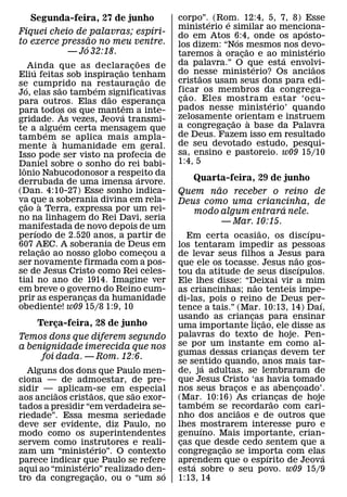 Segunda-feira, 27 de junho                         corpo”.´ (Rom. 12:4, 5, 7, 8) Esse
                                                                  ´
                              ´                       ministerio e similar ao menciona-
                                                                                    ´
Fiquei cheio de palavras; espıri-                     do em Atos 6:4, onde os ap osto-
                 ˜                                                    ´
to exerce pressao no meu ventre.                      los dizem: “Nos mesmos nos devo-
               ´                                                `         ˜           ´
           — Jo 32:18.                                taremos a oracao e ao ministerio
                                                                        ¸
                                          ˜                                     ´
        Ainda que as declara c oes de                 da palavra.” O que esta envolvi-
         ´                         ˜ ¸                                        ´
                                                      do nesse ministerio? Os anciaos
                                                                                        ˜
Eliu feitas sob inspiracao tenham¸            ˜             ˜
se cumprido na ´ restauracao de         ¸             cristaos usam seus dons para edi-
      ´                ˜                              ficar os membros da congrega-
Jo, elas sao tamb em significativas
                               ˜                         ˜
para outros. Elas dao esperanca                   ¸   c ao. Eles mostram ´ estar ‘ocu-
                                                       ¸
                                      ˆ               pados nesse ministerio’ quando
para todos os que mantem a inte-
                           `        ´
gridade. As vezes, Jeova transmi-                     zelosamente ˜ orientam e instruem
                                                                            `
                         ´                            a congregacao a base da Palavra
                                                                    ¸
te a alguem certa mensagem que
                   ´
tamb em se aplica mais ampla-                         de Deus. Fazem isso em resultado
                     `                                de seu devotado estudo, pesqui-
mente a humanidade em geral.
Isso pode ser visto na profecia de                    sa, ensino e pastoreio. w09 15/10
Daniel sobre o sonho do rei babi-                     1:4, 5
   ˆ
lonio Nabucodonosor a respeito da           ´
derrubada de uma imensa arvore.                          Quarta-feira, 29 de junho
(Dan. 4:10-27) Esse sonho indica-
                                                              ˜
                                                      Quem nao receber o reino de
va que a soberania divina em rela-
     ˜         `                                      Deus como uma criancinha, de
cao a Terra, expressa por um rei-
 ¸                                                                            ´
                                                         modo algum entrara nele.
no na linhagem do Rei Davi, seria                               — Mar. 10:15.
manifestada de novo depois de um
           ´                                                                  ˜               ´
perıodo de 2.520 anos, a partir de                       Em certa ocasiao, os discıpu-
607 AEC. A soberania de Deus em
                 ˜                                    los tentaram impedir as pessoas
relacao ao nosso globo comecou a
             ¸                                  ¸     de levar seus filhos a Jesus para ˜
ser novamente firmada com a pos-                      que ele os tocasse. Jesus nao gos-    ´
se de Jesus Cristo como Rei celes-                    tou da atitude de seus discıpulos.
tial no ano de 1914. Imagine ver                      Ele lhes disse: “Deixai vir a mim
                                                                           ˜
em breve o governo do Reino cum-                      as criancinhas; nao tenteis impe-
prir as esperancas da humanidade
                             ¸                        di-las, pois o reino de Deus per-         ´
obediente! w09 15/8 1:9, 10                           tence a tais.” (Mar. 10:13, 14) Daı,
                                                      usando as criancas˜ para ensinar
                                                                         ¸
    Terca-feira, 28 de junho
         ¸                                            uma importante licao, ele disse as
                                                                             ¸
Temos dons que diferem segundo                        palavras do texto de hoje. Pen-
a benignidade imerecida que nos                       se por um instante em como al-
                                                      gumas dessas criancas devem ter
                                                                                ¸
     foi dada. — Rom. 12:6.
                                                      se sentido quando, anos mais tar-
                                                              ´
  Alguns dos dons que Paulo men-                      de, ja adultas, se lembraram de
ciona — de admoestar, de pre-                         que Jesus Cristo ‘as havia tomado
sidir — ˜ aplicam-se em especial                      nos seus bracos e as abencoado’.
                                                                     ¸                    ¸
                  ˜         ˜
aos anciaos cristaos, que sao exor-                   (Mar. ´ 10:16) As criancas de hoje
                                                                                    ˜ ¸
tados a presidir “em verdadeira se-                   tamb em se recordarao com cari-
                                                                       ˜
riedade”. Essa mesma seriedade                        nho dos anciaos e de outros que
deve ser evidente, diz Paulo, no                      lhes mostrarem interesse puro e
                                                            ´
modo como os superintendentes                         genuıno. Mais importante, crian-
servem como instrutores e reali-
                    ´                                 cas que desde cedo sentem que a
                                                       ¸           ˜
zam um “ministerio”. O contexto                       congregacao se importa com elas
                                                                 ¸                ´               ´
parece indicar que Paulo se refere
                ´                                     aprendem que o espırito de Jeova
                                                          ´
aqui ao “ministerio” realizado den-
                       ˜          ´                   esta sobre o seu povo. w09 15/9
tro da congregacao, ou o “um so
                     ¸                                1:13, 14
 