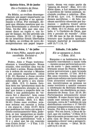 Quinta-feira, 30 de junho              tante, dessa vez como parte da
                                              ´                  ´   ˆ
                                           “pascoa de Jeova”. (Exo. 12:1-13)
                                                ´
        Eis o Cordeiro de Deus.
                    ˜                      Alem disso, a Lei mosaica previa
                                                    ´          ´
              — Joao 1:36.                 o sacrifıcio de varios animais,ˆ in-
          ´
   Na Bıblia, as ovelhas desempe-          cluindo ovelhas e cabritos. (Exo.
nharam um papel importante no              29:38-42; Lev. 5:6, 7) Nenhum
                                                           ´
        ˜
perdao de pecados e na aproxi-             desses sacrifıcios — de fato, ne-
                                                         ´
      ˜
macao a Deus. Por exemplo, de-
    ¸                                      nhum sacrifıcio oferecido por hu-
                                                                           ´
                  ˜
pois que Abraao mostrou que es-            manos — poderia trazer alıvio
tava determinado a oferecer seu            permanente do pecado e da mor-
                            ˜
filho, foi-lhe dito que nao cau-           te. (Heb. 10:1-4) Jesus, por outro
                                                  ´
sasse dano ao rapaz e, em lu-              lado, e “o Cordeiro de Deus, que  ˜
gar de Isaque, foi-lhe provido um
                ˆ                          tira o pecado do mundo”. (Joao
                                                    ´        ´
carneiro. (Gen. 22:12, 13) Quan-           1:29) So isso ja faz de Jesus um
do os israelitas foram libertados          tesouro que suplanta qualquer
                                                                   ´
do Egito, as ovelhas de novo de-           tesouro material ja encontrado.
sempenharam um papel impor-                w09 15/7 1:14, 15

                                                        ´
    Sexta-feira, 1.° de julho                         Sabado, 2 de julho
      ´                                                                ´
Este e meu Filho, aquele que foi                 Ele se apegava a Jeova.
      escolhido. Escutai-o.                           — 2 Reis. 18:6.
          — Luc. 9:35.                        Ezequias e os habitantes ˜ de Je-
                ˜                                   ´
       Pedro, Joao e Tiago ˜ testemu-      rusalem convidaram a nacao toda              ¸
nharam a transfiguracao. Nessa ¸           — mesmo os que pertenciam ao rei-              `
           ˜
ocasiao, eles ouviram uma voz ˆ do         no do norte — para ´ assistir a ce-
                                                        ˜
     ´
ceu dizer o acima. Nossa obedien-          lebracao anual da Pascoa. Mensa-
                                                      ¸                           ´
         `
cia a ordem de escutar o Messias           geiros percorreram o paıs levando          ˆ
 ´
e um assunto importante. (Atos             cartas de convite. (2 Cro. 30:6-9)
3:22, 23) Escutar a Jesus envolve          Em anos recentes, temos partici-
‘olhar atentamente para ele, con-          pado num esforco um tanto similar.
                                                                  ¸
siderando de perto o seu exem-             Com atraentes convites impres-
plo’. (Heb. 12:2, 3) Assim, fare-          sos, incentivamos as pessoas no
                                                                ´
mos bem em “prestarmos mais do             nosso territorio a assistir conosco
                                            `                 ˜                 ˜
                                   ˜ `
que a costumeira atencao as coi- ¸         a celebracao da Refeicao Noturna
                                                            ¸             ˆ ¸
sas” que lemos a respeito dele na          do Senhor, em obediencia ao man-
       ´                     ˜
Bıblia e nas publicacoes do “es-
                           ¸               damento de Jesus. (Luc. 22:19, 20)
cravo fiel e discreto”, bem como           Participamos zelosamente nesse     ´
ao que ouvimos sobre ele nas               trabalho. E como Jeova tem aben-
             ˜    ˜
reunioes cristas. (Heb. 2:1; Mat.          coado esse esforco! Em 2008, por
                                            ¸                         ¸             ˜       ´
24:45) Como suas ovelhas, seja-            exemplo, cerca de 7 milhoes de nos
                                                          ´
mos zelosos em escutar a Jesus             distribuıram convites e 17.790.631
                       ˜               ´
e em segui-lo. (Joao 10:27) Sera
                     ˆ                     pessoas compareceram a essa cele-
                                                  ˜
que podemos ter exito em seguir o          bracao. Foi dito a respeito de Eze-
                                                ¸                       ´
Cristo continuamente? Sim, pode-           quias: “Foi em Jeova, o Deus de Is-
mos, se nos ‘apegarmos ao mode-            rael, que ele confiou.” (2 Reis 18:5)
lo de palavras salutares’ por pra-         Que seja assim no nosso caso. O zelo               ´
ticar o que aprendemos “com ˜ a
   ´                     ´                 pela casa de Deus nos ‘mantera
                                                                    ´
fe e o amor que ha em conexao              apegados a Jeova’ com a perspecti-
com Cristo Jesus”. — 2 Tim. 1:13.          va de vida eterna. — Deut. 30:16.
w09 15/5 4:17-19                           w09 15/6 1:16-18
 