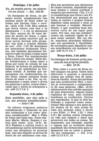 ˜                          ˜
          Domingo, 3 de julho                             Eles nao permitem que distincoes¸
                                                          de classe ˜ existam, impedindo que
Eu, da minha parte, me alegra-                            seus irmaos e outros recebam o
             ´
 rei em Jeova. — Sal. 104:34.                             respeito que merecem. (Tia. 2:1-4)
                ´                                                           ˜
    Os discıpulos de Jesus, no pri-                       A consideracao que Deus e seu Fi-
                                                                        ¸
              ´                                     ˜     lho demonstram por pessoas de
meiro seculo, simplesmente nao                                                ˜         ´
podiam parar de falar sobre as                            todas as nacoes e grupos etnicos
                                                                          ¸
coisas que haviam visto e ouvi-                           dignifica essas pessoas e atrai as
do. (Atos ´ 4:20; 5:28) Eles sabiam                       que buscam a verdade. Natural-
que Jeova estava com eles e os                            mente, o que constitui boas ma-
abencoaria — e ele os abencoou!
          ¸                                 ¸             neiras varia de ´um ˜ lugar para
De fato, menos de 30 anos de-                             outro. Por isso, nos nao estabele-
                                                                                 ´
                                                  ´       cemos um conjunto rıgido de re-
pois da morte de Jesus, o ap os-
tolo Paulo podia escrever que as                          gras nesse assunto.´ Em vez dis-
                                                                                      ´
boas novas haviam sido prega-                             so, seguimos princıpios bıblicos,
                                    ˜                     que nos permitem a flexibilida-
das “em toda a criacao debaixo
        ´                         ¸                                   ´
do ceu”. (Col. 1:23) Se desejamos                         de necessaria para dignificar nos-
ser instrutores realmente efica-                          sos semelhantes em qualquer lu-
            ´       ´                                     gar. w09 15/11 5:6, 7
zes, nos tamb em precisamos for-
talecer cada vez mais o nosso amor
a Deus. Como? Por regularmente                                 Terca-feira, 5 de julho
                                                                   ¸
                                ˜         ´                                          ˜
falar a Deus em oracao. Alem dis-
                            ¸                             Os inimigos do homem serao pes-
so, fortalecemos o nosso amor a                                            ´           ´
                                                            soas de sua propria famılia.
Deus por meio do estudo de sua                  ˜                    — Mat. 10:36.
Palavra, da leitura de publicacoes
  ´                           ˆ           `   ¸                               ´
bıblicas e da assistencia as reu-
    ˜             ˜   `                                       Uma coisa e o povo de Deus so-
nioes cristas. A medida que au-                           frer ataques em geral. Outra bem
                                                                        ´                         ˜
mentamos em conhecimento so-           ˜                  diferente e quando a oposi c ao   ¸
                                                                                    ˜
bre Deus, nossos coracoes ficam       ¸ ´                 contra um cristao vem˜ de mem-
                                                                          ´
cheios de amor a ele. Daı, ao ex-                     ´   bros da famılia. Jesus nao predisse
pressarmos o nosso amor a Jeova
                          ˜                               que isso aconteceria? Sim, e mui-
                                                                ´
em palavras e acoes, outros obser-
      ˜                 ¸                                 tos ja vivenciaram o cumprimen-
varao isso e talvez se acheguem a                         to de suas palavras. (Mat. 10:35)
                                                                                ˆ                   ˜
ele. w09 15/7 3:8, 9                                      Adolescentes tem sofrido oposicao     ¸
                                                          de pais descrentes. Alguns foram    ˜
   Segunda-feira, 4 de julho                              expulsos de casa, mas crist aos
             ˜         ˜                                  bondosos os acolheram. Outros
Esta multidao, que nao sabe a                               ˜                           ˆ
       ˜                                                  sao repudiados. O que os tem ha-
Lei, sao pessoas amaldicoadas.
                         ¸
               ˜                                          bilitado a suportar esses maus-
          — Joao 7:49.                                                ˜
                                                          tratos? Nao apenas o seu amor pe-
                                                                   ˜                  ´
          ´
   Os l ıderes religiosos judaicos                        los irmaos na fe, mas acima de
                                                                                  ´                   ´
consideravam e tratavam os que                            tudo seu genuıno amor a Jeova             ˜
  ˜
nao conheciam a Lei como “pes-                            e seu Filho. (1 Ped. 1:22; 1 Jo˜ ao
                                                                    ´
soas amaldicoadas”. Mas o Filho                           4:21) Ha muitas outras situacoes¸
              ˜ ¸
de Deus nao fazia isso. Jesus cha-                        na vida que exigem o amor que
mou Marta, Maria, Zaqueu e ou-                            persevera em todas as coisas. No
tros pelo nome. (Luc. 10:41, 42;                          casamento, por exemplo, marido
19:5) Embora a cultura local e as
            ˆ                                             e esposa que se revestem dessa
                                                                            ˜
circunstancias talvez determinem
                         `                                qualidade sao fortalecidos para se
como nos dirigimos as pessoas
               ˜                                          apegarem um ao outro e preser-
hoje, ´ isso nao impede os servos de                      var seu casamento. — Col. 3:14.
Jeova de ser amistosos com elas.                          w09 15/12 4:17, 18
 