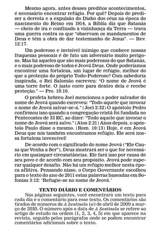 Mesmo agora, antes desses preditos acontecimentos,
 ´          ´                                                  ´                          ˆ
e necessario encontrar refugio. Por que? Depois de predi-
                                                         ˜                                           ´               ´
zer a derrota e a expulsao do Diabo dos ceus na epoca do
                                                                                      ´                                               ´
nascimento do Reino em 1914, a Bıblia diz que Satanas
                                                                      `
— cheio de ira e confinado a vizinhanca da Terra — trava                                ¸
uma guerra contra os que “observam os mandamentos de
              ˆ
Deus e tem a obra de dar testemunho de Jesus”. — Rev.
12:17.
                                                           ´
     Um poderoso e invisıvel inimigo que conhece nossas
                                           ´                                                ´
fraquezas pessoais e de fato um adversario muito perigo-
                ´                                      ˜                                                                          ´
so. Mas ha aqueles que sao mais poderosos do que Satanas,
                                                                 ´        ´                                              ´
e o mais poderoso de todos e Jeova Deus. Onde poderıamos
                                                                                                       ´
encontrar uma fortaleza, um lugar de refugio, melhor do
                          ˜                  ´
que a protecao do proprio Todo-Poderoso? Com sabedoria
                        ¸
                                                     ˜                                                                         ´ ´
inspirada, o Rei Salomao escreveu: “O nome de Jeova e
uma torre forte. O justo corre para dentro dela e recebe
         ˜
protecao.” — Pro. 18:10.
       ¸
     O profeta hebreu Joel mencionou o poder salvador do
                             ´
nome de Jeova quando escreveu: “Todo aquele que invocar
                                 ´                                  ´                                          ´
o nome de Jeova salvar-se-a.” (Joel 2:32) O ap ostolo Pedro
                                                                                ˜                        ˜
confirmou isso quando a congregacao crista foi fundada no                   ¸
Pentecostes de 33 EC, ao dizer: “Todo aquele que invocar o
                            ´      ´                                                                                            ´
nome de Jeova sera salvo.” (Atos 2:21) Anos depois, o ap os-
                                                                                                                   ´                      ´
tolo Paulo disse o mesmo. (Rom. 10:13) Hoje, e em Jeova
                     ´                   ´                                                   ´                             ´
Deus que nos tambem encontramos refugio. Ele sera nos-
                                     ´
sa fortaleza invencıvel!
                                                                                                                 ´
     De acordo com o significado do nome Jeova (“Ele Cau-
                                                                                  ´                                                     ´
sa que Venha a Ser”), Deus mostrara ser o que for necessa-
                                                             ˆ                                 ´
rio em quaisquer circunstancias. Ele fara isso por causa de
                                                                              ´                              ´
seu povo e de acordo com seu prop osito. Jeova pode supe-
                                                 ˜                 ´                ´                                        ´
rar qualquer desafio. Nao ha um refugio melhor nesta epo-
ca aflitiva. Pensando nisso, o Corpo Governante escolheu
para o texto do ano de 2011 estas palavras baseadas em So-
                                                                                                   ´
fonias 3:12: ‘Refugie-se no nome de Jeova.’
                                               ´                                                 ´
                    TEXTO DIARIO E COMENTARIOS
                  ´                                                     ˆ                                  ´
     Nas paginas seguintes, voce encontrara um texto para
                                       ´                                                                               ´            ˜
cada dia e o comentario para esse texto. Os comentarios sao
                      ´
tirados de numeros de A Sentinela (w) de abril de 2009 a mar-
                               ´                   ´
co de 2010. O numero apos a data de A Sentinela se refere ao
 ¸
artigo de estudo na ordem´ (1, 2, 3, 4, 5) em que aparece na
revista, ´ seguido pelos paragrafos onde se podem encontrar
comentarios adicionais sobre o texto.
 