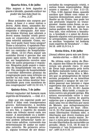 ˜   ˜
     Quarta-feira, 6 de julho                           sociados da congregacao crista, e
                                                                                  ¸
  ˜                    `                                outros foram repreendidos. Hoje
Nao negues o bem aqueles a                              ocorre o mesmo. (1 Cor. 5:11-13;
       ´
quem e devido, quando estiver no                        1 Tim. 5:20) Apesar disso, quando
                    ˜     ˆ                                   ˜
    poder da tua mao faze-lo.                           anciaos que lidam com essas si-
                                                                ˜
          — Pro. 3:27.                                  tuacoes demonstram amor seme-
                                                            ¸
                                      ˜                 lhante ao de Cristo, isso pode ter
       Boas amizades nao surgem por
                                ´               ´       um profundo impacto no trans-
acaso. A base e o amor mutuo a
         ´          ´                                   gressor. Assim como Jesus, os an-
Jeova. Alem disso, amizades du-                           ˜               ˆ
                         ˜                              ciaos sempre tem de ´ apoiar os
                                                                      ˜
radouras sao resultado de ´ muito         ˜             justos padroes de Jeova. Ao faze-
empenho e abnegacao. Ate mes-
            ˜                           ¸               rem isso, eles refletem a brandu-
mo irmaos literais que adoram a                                                           ´
         ´                          ´         ˜         ra, a bondade e o amor de Jeova.
                                                                        ´     ´
Jeova numa famılia crista preci-                        Quando alguem esta genuinamen-
sam se empenhar em cultivar                                                 ˜   ´     ´
                                                        te arrependido, nao e difıcil para
                                                                  ˜
uma estreita amizade. Como, en-
   ˜          ˆ                                         os anciaos “reajustar tal homem
tao, voce pode fazer bons amigos?                                   ´
                                            ´           num espırito de brandura”. — Sal.
Tome a iniciativa. O ap ostolo Pau-                     34:18. w09 15/9 3:4, 5
lo nos incentivou a ‘seguir o proce-
der (ou caminho) da hospitalida-                             Sexta-feira, 8 de julho
de’. (Rom. 12:13) Para seguir um  ´                                           ´
caminho literal e preciso dar um                        [Jesus] obteve para nos um livra-
                ´                                           mento eterno. — Heb. 9:12.
passo ap os outro. De modo simi-
lar, ser hospitaleiro envolve uma                                  ´                              ˆ
     ´                    ˜                                   Na ultima noite antes do Exo-
serie de acoes pequenas e regula-
                      ¸´                                do, alguns dos filhos de Israel cor-
res. Ninguem pode seguir o cami-                        reram um grande risco. O anjo
nho da hospitalidade em seu lu-                         de Deus logo passaria pela terra
gar. Um exemplo de hospitalidade
 ´                                                      do Egito matando todos os primo-
e convidar˜ diferentes pessoas da                           ˆ                    ´
                                                    ˜   genitos. Jeova havia dito a Moi-
                                                          ´                            ˆ
congregacao para uma refeicao ou
                  ¸                               ¸     ses que os primogenitos de Israel
lanche na sua casa. Que acha de                         seriam poupados se os israelitas
incluir na sua rotina mostrar hos-                      aspergissem o sangue de um cor-
pitalidade para com membros de˜                         deiro pascoal nas laterais e vigas
sua congregacao? w09 15/10 4:6, 7
                            ¸                           superiores das portas de suas ca-
                                                                     ˆ
                                                        sas. (Exo. 12:1-13, 21-23) Assim     ˜
       Quinta-feira, 7 de julho                         aconteceu. Mais tarde, a nacao in- ¸
Tentai reajustar tal homem num                          teira correu um grande perigo. Ela
    ´                     ´                             estava encurralada entre o mar
espırito de brandura. — Gal. 6:1.
                                                        Vermelho e os carros de guerra
                                                               ´                                    ´
  Algo que em especial pode ser
    ´    ´                       ˜                      egıpcios que a perseguiam. Jeova
difıcil e lidar com transgressoes
                        `                               mais uma vez os libertou por meio
                                                                           ´
graves. Infelizmente, a ´ medida                        de Mois es, ´ que milagrosamente         ˆ
que o sistema de ´ Satanas chega                        partiu as aguas do mar. ( Exo.
ao seu fim, o espırito do mundo                         14:13, 21) Por mais grandiosas que
                                                                                   ˜
cobra um tributo moral cada vez                         essas libertacoes tenham sido, a
                                                                               ¸
                                                                         ˜               ´
maior. A imoralidade ou a ˜ indife-                     libertacao que Jeova realizou por
                                                                       ¸             ´
renca do mundo em questoes mo-
      ¸                                                 meio de Jesus e muito maior. Je-
                                                                 ´
rais podem influenciar tanto jo-                        sus e˜ o meio pelo qual os obedien-    ˜
vens como adultos, corroendo sua
              ˜                                         tes sao libertados da escravidao ao
determinacao de andar no cami-
            ¸                  ´                        pecado. (Rom. 5:12, 18) E esse li-
                                                                             ´
nho estreito. No primeiro secu-                         vramento e “um livramento eter-
lo, alguns tiveram de ser desas-                        no”. w09 15/4 4:16, 17
 