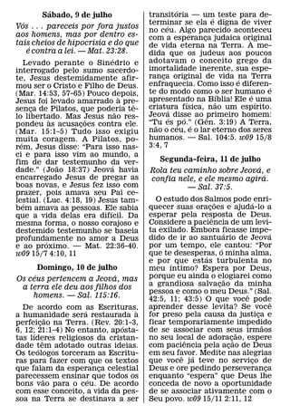 ´                                       ´
             Sabado, 9 de julho              transitoria — um teste para de-
                                                                      ´
      ´                                      terminar se ela e digna de viver
                                                    ´
Vos . . . pareceis por fora justos
                                             no ceu. Algo parecido aconteceu
aos homens, mas por dentro es-               com a esperanca judaica original
                                                                  ¸
tais cheios de hipocrisia e do que                                            `
         ´                                   de vida eterna na Terra. A me-
        e contra a lei. — Mat. 23:28.        dida que os judeus aos poucos
                                   ´         adotavam o conceito grego da
    Levado perante o Sinedrio e
interrogado pelo sumo sacerdo-               imortalidade inerente, sua espe-
te, Jesus destemidamente afir-               ranca original de vida na Terra
                                                  ¸                         ´
mou ser o Cristo e Filho de Deus.            enfraquecia. Como isso e diferen-    ´
(Mar. 14:53, 57-65) Pouco depois,            te do modo como o ser humano e
                                                                          ´     ´
                                       `     apresentado na Bıblia! Ele e ´ uma
Jesus foi levado amarrado a pre-         ˆ                      ´       ˜
senca de Pilatos, que poderia te-
           ¸                                 criatura fısica, nao um espırito.
                                                      ´
                                     ˜       Jeova disse ao primeiro homem:
lo libertado. Mas Jesus nao res-
                `         ˜                             ´     ´     ˆ
pondeu as acusacoes contra ele.
                        ¸                    “Tu es p o.”´ (Gen. 3:19) A Terra,
                                               ˜            ´
(Mar. 15:1-5) Tudo isso exigiu               nao o ceu, e o lar eterno dos seres
muita coragem. A Pilatos, po-                humanos. — Sal. 104:5. w09 15/8
  ´                                          3:4, 7
rem, Jesus disse: “Para isso nas-
ci e para isso vim ao mundo, a
fim de dar˜ testemunho da ver-                 Segunda-feira, 11 de julho
                                  ´                                      ´
dade.” (Joao 18:37) Jeova havia              Rola teu caminho sobre Jeova, e
encarregado Jesus de pregar as                                             ´
                                             confia nele, e ele mesmo agira.
boas novas, e Jesus fez isso com                       — Sal. 37:5.
prazer, pois amava seu Pai ce-
lestial. (Luc. 4:18, 19) Jesus tam-            O estudo dos Salmos pode ´ enri-
                                                                   ˜
    ´                                        quecer suas oracoes e ajuda-lo a
bem amava as pessoas. Ele sabia                                ¸
                                ´            esperar pela resposta de Deus.
que a vida delas era difıcil. Da                                 ˆ
mesma forma, o nosso corajoso e              Considere a paciencia de um levi-
destemido testemunho se baseia               ta exilado. Embora ficasse impe-
                                                                       ´                 ´
profundamente no amor a Deus                 dido de ir ao santuario de Jeova
              ´
e ao proximo. — Mat. 22:36-40.               por um tempo, ele ´ cantou: “Por
w09 15/7 4:10, 11                            que te desesperas, o minha alma,
                                                             ´
                                             e por ´ que estas turbulenta no
       Domingo, 10 de julho                  meu ıntimo? Espera por Deus,
     ´                     ´                 porque eu ainda o elogiarei como
Os ceus pertencem a Jeova, mas                                           ˜
 a terra ele deu aos filhos dos              a grandiosa salvacao da minha
                                                                     ¸
                                             pessoa e como o meu Deus.” (Sal.  ˆ
    homens. — Sal. 115:16.                   42:5, 11; 43:5) O que voce pode               ˆ
  De acordo com ´as Escrituras,              aprender desse levita? Se voce
                                   `
a humanidade sera restaurada a               for preso pela causa da justica e     ¸
                ˜
perfeicao na Terra. (Rev. 20:1-3,
          ¸                                  ficar temporariamente impedido          ˜
                                ´
6, 12;´ 21:1-4) No entanto, ap osta-         de se associar com seus irmaos  ˜
tas lıderes religiosos da cristan-           no seu local de adorac˜¸ ao, espere
                                                        ˆ
            ˆ
dade tem adotado outras ideias.
        ´                                    com paciencia pela acao de Deus
                                                                           ¸
Os teologos torceram as Escritu-             em seu favor. Medite nas alegrias
                                                      ˆ   ´
ras para fazer com que os textos             que voce j a teve no servico de     ¸
que falam da esperanca celestial
                        ¸                    Deus e ore pedindo perseveranca           ¸
parecessem ensinar que todos os
              ˜      ´                       enquanto “espera” que Deus lhe
bons vao para o ceu. De acordo               conceda de novo a oportunidade
com esse conceito, a vida da pes-            de se associar ativamente com o
soa na Terra se destinava a ser              Seu povo. w09 15/11 2:11, 12
 