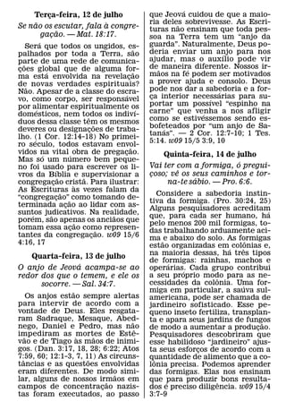 ´
    Terca-feira, 12 de julho
         ¸                                                       que Jeova cuidou de que a maio-
     ˜                   `                                       ria deles sobrevivesse. As Escri-
                                                                         ˜
Se nao os escutar, fala a congre-                                turas nao ensinam que toda pes-
             ˜
       gacao. — Mat. 18:17.
           ¸                                                     soa na Terra tem um “anjo da
             ´                                                   guarda”. Naturalmente, Deus po-
     Sera que todos os ungidos, es-                        ˜
palhados por toda a Terra, sao                                   deria enviar um anjo para nos
                                                                                        ´
parte de uma rede de comunica-                                   ajudar, mas o auxılio pode vir
   ˜                                                             de ˜ maneira diferente. Nossos ir-
coes global que de alguma for-
 ¸               ´                                         ˜                 ´
ma esta envolvida na revelacao                         ¸         maos na fe podem ser motivados
de˜ novas verdades espirituais?                                  a prover ajuda e consolo. Deus
Nao. Apesar de a classe do escra-                                pode nos dar a sabedoria e a for-
                                                                                      ´
                                                     ´           ca interior necessarias para su-
                                                                  ¸
vo, como corpo, ser responsavel                                                   ´
por alimentar espiritualmente os                                 portar um possıvel “espinho na
           ´                                                 ´   carne” que venha a nos afligir
domesticos, nem todos os indivı-        ˆ                                       ´
duos dessa classe tem os mesmos                                  como se estivessemos sendo es-
                                              ˜                  bofeteados por “um anjo de Sa-
deveres ou designacoes de traba-          ¸                           ´
                                                                 tanas”. — 2 Cor. 12:7-10; 1 Tes.
lho. (1 Cor. 12:14-18) No primei-
         ´                                                       5:14. w09 15/5 3:9, 10
ro seculo, todos estavam envol-                          ˜
vidos na vital ´ obra de pregacao.
               ´                                    ¸                Quinta-feira, 14 de julho
Mas so um numero bem peque-                                                               ´
no foi usado para escrever os li-                                Vai ter com a formiga, o pregui-
                       ´                                                 ˆ
vros da Bıblia e supervisionar a                                 coso; ve os seus caminhos e tor-
                                                                 ¸
                           ˜          ˜                                       ´
congregacao crista. Para ilustrar:
                     ¸             `                                  na-te sabio. — Pro. 6:6.
As Escrituras as vezes falam da
                             ˜                                       Considere a sabedoria instin-
“congregacao”˜ como tomando de-
                         ¸
                                                                 tiva da formiga. (Pro. 30:24, 25)
terminada acao ao lidar com as-¸                                 Alguns pesquisadores acreditam       ´
suntos judicativos. Na realidade,
       ´           ˜                              ˜              que, para cada ser humano, ha
porem, sao apenas os anciaos que    ˜                            pelo menos 200 mil formigas, to-
tomam essa acao como represen-   ¸              ˜                das trabalhando arduamente aci-
tantes da congregacao. w09 15/6             ¸                    ma ˜ e abaixo do solo. As formigas
4:16, 17                                                                                        ˆ
                                                                 estao organizadas em ´ colonias e,
                                                                                              ˆ
                                                                 na maioria dessas, ha tres tipos
   Quarta-feira, 13 de julho
                ´                                                de formigas: rainhas, machos e
                                                                       ´
O anjo de Jeova acampa-se ao                                     operarias. Cada grupo contribui
                                                                           ´
redor dos que o temem, e ele os                                  a seu proprio modo para as ne-
                                                                                     ˆ
      socorre. — Sal. 34:7.                                      cessidades da colonia. Uma for-
                                                                                            ´
                  ˜                                              miga em particular, a sauva sul-
      Os anjos estao sempre alertas                              americana, pode ser chamada de
para intervir de acordo com a                                    jardineiro sofisticado. Esse pe-
vontade de Deus. Eles resgata-                                   queno inseto fertiliza, transplan-
ram Sadraque, Mesaque, Abed-      ˜                              ta e apara seus jardins de fungos
nego, Daniel e Pedro, mas nao                                                                       ˜
                                    ˆ                            de modo a aumentar a producao.   ¸
impediram as mortes de Este-
    ˜               `   ˜                                        Pesquisadores descobriram que
vao e de Tiago as maos de inimi-                                 esse habilidoso “jardineiro” ajus-
gos. (Dan. 3:17, 18, 28; 6:22; Atos                              ta seus esforcos de acordo com a
                                                                               ¸
7:59, 60; 12:1-3, 7, 11) As circuns-
  ˆ                   ˜                                          quantidade de alimento que a co-
                                                                   ˆ
tancias e as questoes envolvidas                                 lonia precisa. Podemos aprender
eram diferentes. De modo simi-˜                                  das formigas. Elas nos ensinam
lar, alguns de nossos irmaos em
                            ˜                                    que ´para produzirˆ bons resulta-
campos de concentracao nazis-
                          ¸                                      dos e preciso diligencia. w09 15/4
tas foram executados, ao passo                                   3:7-9
 