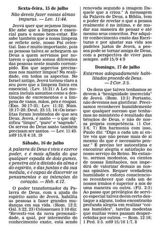 Sexta-feira, 15 de julho          renovada segundo a imagem Da-
   ˜                                   quele que a criou.” A mensagem
                                                               ´
 Nao deveis fazer vossas almas         da Palavra de Deus, a Bıblia, tem
     impuras. — Lev. 11:44.            o poder de revelar o que a pessoa
          ´                                        ´    ´
    Jeova quer que sejamos ´ limpos.   realmente e no ıntimo, e de mu-   ´
Ele sabe que a limpeza e essen-        dar sua maneira de pensar e ate
cial para o´ nosso bem-estar. Ele      mesmo seus conceitos. Por adqui-
sabe tambem que a nossa limpeza        rir conhecimento exato das Escri-
se reflete´ nele, nosso Pai celes-     turas˜ e por ajustar sua ´ vida aos
tial. Isso e muito importante, pois    padroes justos de Jeova, a pes-
as pessoas talvez se acheguem ao       soa pode se tornar amiga de Deus,
Deus a quem servimos por no-           com a perspectiva de viver para
tarem o quanto somos diferentes        sempre. w09 15/9 4:9
das pessoas neste mundo corrom-
pido. Em que aspectos precisa-                 Domingo, 17 de julho
mos nos manter limpos? Na reali-       Estarmos adequadamente habi-
dade, em todos os aspectos. No
                     ´                     litados procede de Deus.
Israel antigo, Jeova tornou claro a
                           ´
seu povo que a limpeza fısica era                — 2 Cor. 3:5.
essencial. (Lev. 15:31) A Lei mo-
             ´                             Os dons que talvez tenhamos se
saica incluıa assuntos como a des-                  `
        ˜                              devem a ´ “benignidade imerecida”
tinacao de excrementos e a lim-
      ¸            ˜    ´              de Jeova. (Rom. 12:3) Portanto,
peza de vasos, maos, pes e roupas.        ˜
  ˆ                              ´     nao devemos nos glorificar. Preci-
(Exo. 30:17-21; Lev. 11:32; Num.       samos reconhecer humildemente
19:17-20; Deut. 23:13, 14) Os israe-   que qualquer sucesso que tenha-
litas foram ´ lembrados de que seu                            ´       ´
                ´                      mos no ministerio e resultado das
                                            ˆ   ˜                           ˜
Deus, Jeova, e santo — o que sig-      bencaos de Deus, e nao de nos-
                                              ¸ ´
nifica “limpo”, “puro” e “sagrado”.                                       ˆ
                                   ´   sa propria competencia. (1 Cor.
Os servos do Deus santo tambem         3:6, 7) Em harmonia com isso,
precisam ser santos. — Lev. 11:45.                                                    ´
                                       Paulo´ diz: “Digo a cada um aı en-
                                                            ˜
w09 15/8 4:18, 19                      tre vos que nao ´ pense mais de si     ´
         ´                             mesmo do que e necessario pen-
                                                  ´
      Sabado, 16 de julho              sar.” E preciso ter autoestima e
                     ´                                                            ˜
A palavra de Deus e viva e exerce      encontrar alegria e satisfacao no        ¸
           ´                           nosso servico do Reino. No entan-
poder, e e mais afiada do que                             ¸
qualquer espada de dois gumes,         to, sermos modestos, ou cientes
                                                                  ˜
                   ´   ˜               de ´ nossas limitacoes, nos impe-
                                                                ¸
e penetra ate a divisao da alma e
       ´                               dira de valorizar demais as nos-
do espırito, e das juntas e da sua                    ˜
               ´                       sas opinioes. Requer verdadeira
medula, e e capaz de discernir os
                             ˜         humildade e esforco consciencio-
                                                                    ¸
pensamentos e as intencoes do
                           ¸
                 ˜                     so reconhecer ´ que cada um de
                                                        ˜                           ´
     coracao. — Heb. 4:12.
             ¸                         nossos irmaos e superior a nos de
  O poder transformador da Pa-         uma maneira ou outra. (Fil. 2:3) ´
lavra de Deus, com a ´ ajuda do        Ao passo que privilegios de servi-
    ´
espırito santo de Jeova, habilita      co especial talvez deem certo des-
                                        ¸                                               ˜
as pessoas a fazer grandes mu-         taque a alguns, todos encontrarao
dancas em sua vida. (Rom. 12:2;        profunda alegria em realizar “coi-
  ´ ¸
Gal. 5:22, 23) Colossenses 3:10 diz:   sas humildes”, tarefas modestas
“Revesti-vos da nova personali-
                             ´         que muitas vezes passam desper-
dade, a qual, por intermedio do
                           ´           cebidas por outros. — Rom. 12:16;
conhecimento exato, esta sendo         1 Ped. 5:5. w09 15/10 1:7, 8
 