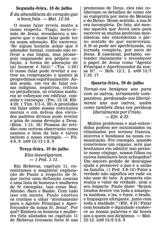 ˜
   Segunda-feira, 18 de julho                            promessas de Deus, eles nao co-
 ´          ˆ              ˜                             nheciam os detalhes de como ele
E da abundancia do coracao que
                         ¸                               as cumpriria por meio do Messias
   a boca fala. — Mat. 12:34.                                                                 ´
                                                         e do Reino. Nesse sentido, a ´ sua fe
    O nosso falar revela muito a                         era incompleta. De fato, ate mes-
                                                                                ´
nosso respeito. Tiago, meio-ir-                          mo aqueles que Jeova usou para
    ˜                                                    escrever as˜ muitas profecias mes-
mao de Jesus, reconheceu o im-                             ˆ
pacto que o nosso falar pode ter                         sianicas nao entenderam o ple-
                     ˜
na nossa adoracao. Ele escreveu:
                   ¸                                     no ´sentido do que escreveram.
                                                                ´
                                                     ´
“Se algum homem achar que e                              A fe so pode ser aperfeicoada, ou
                                                                                  ¸
                                         ˜
adorador formal, contudo nao re-                         tornada´ completa, por meio de
                 ´
frear a sua lıngua, mas prosse-  ´                       Jesus. E essencial, portanto, en-
guir˜ enganando seu proprio co-        ˜                 tender claramente e reconhecer
racao, a forma ´ de adoracao de
      ¸        ´                     ¸                   o papel de Jesus como “Agente
tal homem e futil.” (Tia. 1:26)                          Principal e Aperfeicoador da nos-
                                                              ´              ¸
O nosso falar pode revelar a ou-
                         ˜                         ´     sa fe”. — Heb. 12:1, 2. w09 15/7
tros na congregacao o quanto ja
                       ¸                                 1:16, 17
progredimos espiritualmente. As-
sim sendo, em vez de falar´ coi-                             Quarta-feira, 20 de julho
sas indignas, negativas, crıticas
                               ˜                         Tornai-vos benignos uns para
ou prejudiciais, os cristaos madu-
ros se esforcam em edificar, con-
                                                         com os outros, ternamente com-
             ¸                                   ´
solar e encorajar. (Pro. 12:18; Efe.                     passivos, perdoando-vos liberal-
                                               ˜         mente uns aos outros, assim
4:29; 1 Tim. 6:3-5, 20) A prontidao          ˜                       ´
em falar sobre nossas conviccoes           ¸             como tambem Deus vos perdoou
morais e ˜ em defesa dos eleva-                              liberalmente por Cristo.
dos padroes divinos pode revelar
                                                                         ´
                             ˜                                      — Efe. 4:32.
o grau de nossa devocao a Deus.
                           ¸
(Rom. 1:15, 16) Pessoas de reti-                            Muitos problemas e mal-enten-
  ˜                                ˜                     didos podem ser minimizados ou
dao com certeza observarao como
usamos o dom da fala e talvez                            eliminados por sermos francos,
imitem o nosso exemplo. — Fil.                           sinceros e bondosos na nossa co-
                                                                    ˜
4:8, 9. w09 15/12 1:8, 9                                 municacao. Por exemplo, quando
                                                                  ¸                     ´
                                                         cometemos um engano, sera que
       Terca-feira, 19 de julho
           ¸                                             hesitamos ˆ em admitir isso peran-
                                                         te nosso conjuge, nossos filhos ou
         Eles investigaram.                              outros familiares bem achegados?
             — 1 Ped. 1:11.                              Um sincero pedido de desculpas
                     ´                                                                     ˜
     Em Hebreus, capıtulo 11, en-                        ajuda a´ promover a paz e a uniao
contramos a magistral explana-                           na famılia.˜ (1 Ped. 3:8-10) Falar a
   ˜                             ´                       verdade nao significa ser rude ou
cao de Paulo a respeito de fe,
 ¸                         ˜                               ˜                               ˜
que inclui uma definicao concisa
                         ¸                               nao usar de tato. A grosseria nao
e uma lista de homens e mulheres                         realca o valor da verdade, nem o
                                                              ¸
         ´                         ´
de fe˜ exemplar, tais como Noe,                          seu impacto. Paulo disse: “Sejam
                                                                           ´
Abraao, Sara e Raabe. Com tudo                           tirados dentre vos toda a amargu-
isso em˜ mente, Paulo exortou                            ra maldosa, e ira, e furor, e brado,
os cristaos a olhar “atentamente                         e linguagem ultrajante, junto com
                                                                                ´
para o Agente Principal e Aper-
                       ´                                 toda a maldade.” (Efe. 4:31) Falar
feicoador da nossa fe, Jesus”. Por
      ¸ˆ                                                 com bondade e dignidade enobre-
                                                                                      ´
que? Embora os homens e ´ mulhe-
           ´                                             ce as nossas palavras e da honra
res fieis alistados no capıtulo 11
                             ´                           aos a quem nos dirigimos. — Mat.
de Hebreus tivessem forte fe nas                         23:12. w09 15/6 3:8, 9
 